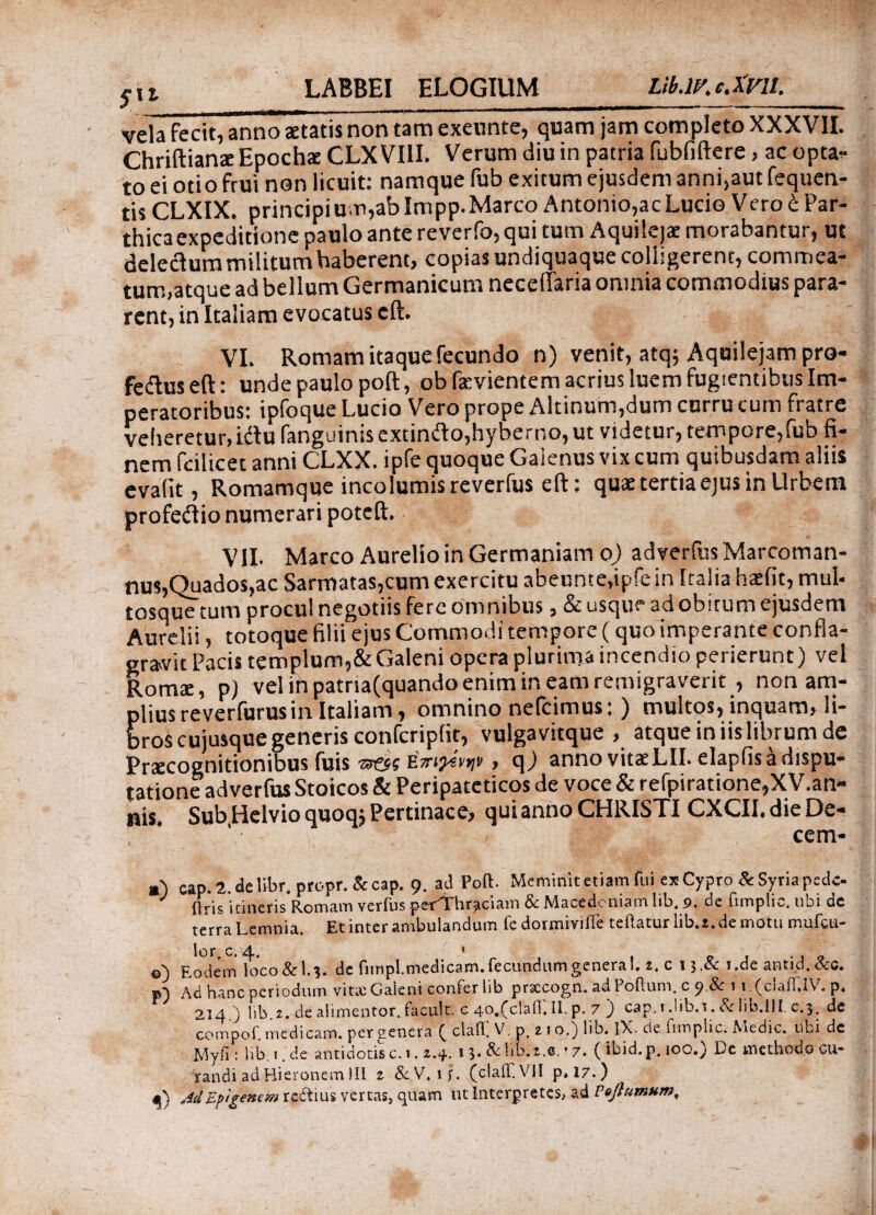 Sxi vela fecit, anno statis non tam exeunte, quam jam completo XXXVII. Chriftianae Epodis CLX VIII. Verum diu in patria fubfiftere, ac optan¬ to ei otio frui non licuit: namque fub exitum ejusdem anni,aut fequen- tisCLXIX. principium,ab Impp.Marco Antonio,acLucio Vero t Par¬ thica expeditione paulo ante reverfo, qui tum Aquilejae morabantur, ut delecium militum haberent, copias undiquaque colligerent, commea¬ tum,atque ad bellum Germanicum neceiiaria omnia commodius para¬ rent, in Italiam evocatus eft. VI. Romam itaque fecundo n) venit, atq; Aquilejam pro- fedtuseft: unde paulo poft, obfevientem acrius luem fugientibus Im¬ peratoribus: ipfoque Lucio Vero prope Altinum,dum curru cum fratre veheretur,idtufanguinis extinfto,hyberno, ut videtur, tempore,fub fi¬ nem feilicet anni CLXX. ipfe quoque Gaienus vix cum quibusdam aliis evalit, Romamque incolumis reverfus eft: qux tertia ejus in Urbem profedio numerari poteft. VII. Marco Aurelio in Germaniam o) adverfus Marcoman- nus,Quados,ac Sarmatas,cum exercitu abeunte.ipfein Italia haefit, mul· tosquetum procul negotiis fere omnibus, & usque ad obitum ejusdem Aurelii, totoque filii ejus Commodi tempore (quo imperante confla¬ grare Pacis templum,&Galeni opera plurima incendio perierunt) vel Roma:, p) vel ih patria(quando enim in eam remigraverit , non am¬ plius re verfurus in Italiam, omnino nefcimus: ) multos, inquam, li¬ bros cujusque generis confcriplit, vulgavitque , atque in iis librum de Praecognitionibus fuis «aes ήπιρίνψ , q) anno vitae LII. elapfis a dispu¬ tatione adverfus Stoicos & Peripateticos de voce&refpiratione,X V.an- nis. Sub Helvio quoqj Pertinace, qui anno CHRISTI CXCII. die De- cem- a) cap.2.delibr. propr.&cap. 9. ad Poft. Meminit etiam fui ex Cypro & Syria pede- ' (jris jtineris Romam verfusperVhraciam Sc Macedoniam !ib. p. de fimplio. ubi de terra Lemnia, Et inter ambulandum fedormiviiTe teftaturlib.e.demotu mufeu- ©) Eodem loco&l.}. dc fim.pl. medicam, fecundum genera 1. z, c i$.& i.de antid. &g. p) Ad hanc periodum vitee Gaieni confer lib prsccogn. adPoilum. c p &: i i.(ciaiT.IV. p* 214. ) lib,2. de alimentor. facult. c 4o.(clafl. II. p. 7 ') cap. 1 Jib. 1. & lin.lll c.3, de compof. medicam, per genera ( cla.fl. V7. p, z 1 o,} lib. IX. cie fimplic. Atedic. libi dc Wyii: lib 1 de antidotis c. 1.2.4. 1 3· & lib.2.6. ’ 7. ( ibid. p. 10O.) Le methodo CU“ randi ad Hieronem )II z &V. 1 jr. (clail.VH p»l7.) MEfigemm redtius vertas, quam ut Interpretes, ad