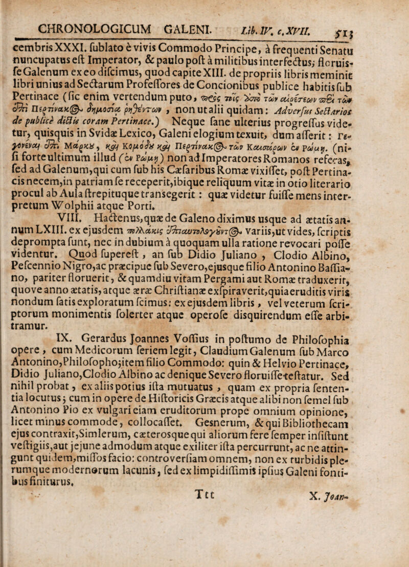 cembris XXXI. fublato e vivis Commodo Principe, έ frequenti Senatu nuncupatuseft Imperator, & paulo poft a militibus interfedus; flcruis- feGalenum exeo difcimus, quod capiteXIII. de propriis libris meminit: libri unius ad Sedarum ProfelTores de Concionibus publice habitisfub Pertinace (fic enim vertendum puto, τν&ς τίίς τω> aio&euv ■zSi τu* cRn Πίξτίναχ©*. ίημοήα ρ^'ιιτω» , non Utalii quidam: Adverfus Sellarios de publici diBis coram Pertinace.) Neque fane ulterius progreflus vide¬ tur, quisquis in Svida: Lexico, Galeni elogium texuit, dum aderit: re- poptvctf chii Μ&ξΚΧ, h&i Kομόίχ n&f Πίξτίνα.κ@*τϋν Kcumpav οι pάμ$. (ni- fi forteultimum illud (c* ΐώμ$) nonadlmperatoresRomanos referas, fed ad Galenum,qui cum fub his Catfaribus Romae vixiifet, poli Pertina¬ cis necem,in patriam fe receperit,ibique reliquum vitae in otio literario procul ab Aula ftrepituque transegerit: quae videtur fuifle mens inter¬ pretum Wolphii atque Porti. VIII. Hadenus,quaede Galeno diximus usque ad aetatis an¬ num LXIII. ex ejusdem πιΤλάκις variis,ut vides, fcriptis deprompta funt, nec in dubium a quoquam ulla ratione revocari polle videntur. Quod fupereft , an fub Didio Juliano , Clodio Albino, Pefcennio Nigro,ac praecipue fub Severo,ejusque filio Antonino Baflia- no, pariter floruerit, &quamdiu vitam Pergami aut Romae traduxerit, quove anno aetatis, atque aerae Chriftianae exfpiraverit,quiaeruditis viris nondum fatis exploratum fcimus: ex ejusdem libris, vel veterum fcri- ptorum monimentis folerter atque operofe disquirendum effe arbi¬ tramur. IX. Gerardus Joannes Voffius in poftumo de Philofophia opere , cum Medicorum feriem legit, Claudium Galenum fub Marco Antonino,Philofophojitem filio Commodo: quin & Helvio Pertinace, Didio Juliano,Clodio Albino ac denique Severo floruifleteflatur. Sed nihil probat, ex aliis potius ifta mutuatus , quam ex propria fenten- tia locutus ■, cum in opere de Hiftoricis Grascis atque alibi non femel fub Antonino Pio ex vulgari eiam eruditorum prope omnium opinione, licet minus commode, collocaflet. Gesnerum, & qui Bibliothecam ejus contraxit,Simlerum, caeterosquequi aliorum fere femper inliftunt veftigiis,aut jejune admodum atque exiliter ifta percurrunt, ac ne attin¬ gunt qui Jem,muTos facio: controverfiam omnem, non ex rurbidis ple¬ rumque modernorum lacunis, fed exIimpidiifimil ipfius Galeni fonti¬ bus finiturus, X, Joan· Ttt