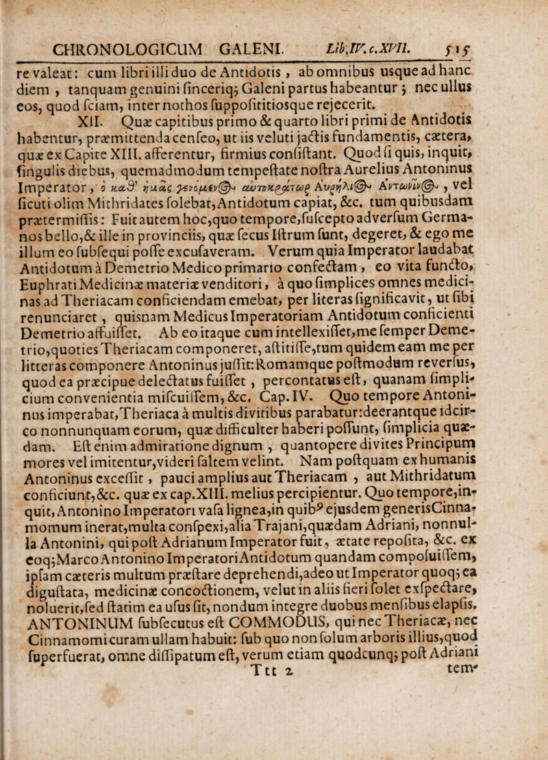 _ l ijr re valeat: cum libri illi duo de Antidotis> ab omnibus usque ad hanc diem, tanquam genuini (inceriq; Galeni partus habeantur $ nec ullus eos, quod Teiam, inter nothos fuppofititiosque rejecerit* XII. Quae capitibus primo & quarto libri primi de Antidotis habentur, praemittenda cenfeo, ut iis veluti jaftis fundamentis, caetera* quae ex Capite XIIL afferentur, firmius confidant. Quod ii quis, inquit, fingulis diebus, quemadmodum tcmpeftate noftra Aurelius Antoninus Imperator, 0 >cccS' ηαΖς ρενομίν@* ΑυαηλAvtuhv@» , V^1 ficuti olim Mithridates (olebat,Antidotum ca^piat, &c* tum quibusdam praetermittis: Fuitautem hoc,quo tempore,fufeeptoadverfum Germa¬ nos bello,& ille in provinciis, quae fecuslftrum funt, degeret, & ego me illum eo fubfequi pofie excufaveram. Verum quia Imperator laudabat Antidotum a Demetrio Medico primario confeftam , eo vita funfto, Euphrati Medicinae materiae venditori, a quo fimplices omnes medici¬ nas ad Theriacam conficiendam emebat, per literas fignificavit, ut fibi renunciaret, quisnam Medicus Imperatoriam Antidotum conficienti Demetrio affuittet. Ab eo itaque cum intellexi(Tet,me femper Deme¬ trio,quoties Theriacam componeret, afl‘itiiTe,tum quidem eam me per litteras componere Antoninus juttit:Romamque poftmodum reverfus, quod ea praecipue delecftatus fuittet , percontatus eft, quanam (impii* cium convenientia mifcuiftem, &c. Cap. IV. Quo tempore Antoni¬ nus imperabat,Theriaca a multis divitibus parabatundeerantque idcir¬ co nonnunquam eorum, quae difficulter haberi poiTunt, fimplicia quae¬ dam. Eft enim admiratione dignum , quantopere divites Principum mores vel imitentur,videri faltem velint. Nam poftquam exhumanis Antoninus excedit, pauci amplius aut Theriacam , aut Mithridatum conficiunt,&c. quae ex cap.XIII. melius percipientur. Quo tempore,in¬ quit, Antonino Imperatori vafa lignea,in quib^ ejusdem generisCinna* momum inerat, multa confpexi,aliaTrajani, quaedam Adriani, nonnul¬ la Antonini, quipoft Adrianum Imperator fuit, aetate repofita, &c. ex eoq^Marco Antonino ImperatoriAntidotum quandamcompoiuittem, ipfam caeteris multum praedare deprehendi,adeo ut Imperator quoq; ea diguftata, medicinae concoftionem, velutin aliis fieri folet exfpeftare, noluerit,fed ftatim ea ufus (it, nondum integre duobus menfibus elapiis. ANTONINUM fubfecutuseft COMMODUS, qui necTheriacae, nec Cinnamomicuram ullam habuit: fub quo nonfolum arboris illius,quod fuperfuerat, omne diffipatum eft, verum etiam quodeunq; poft Adriani r Ttt 2 · tenv