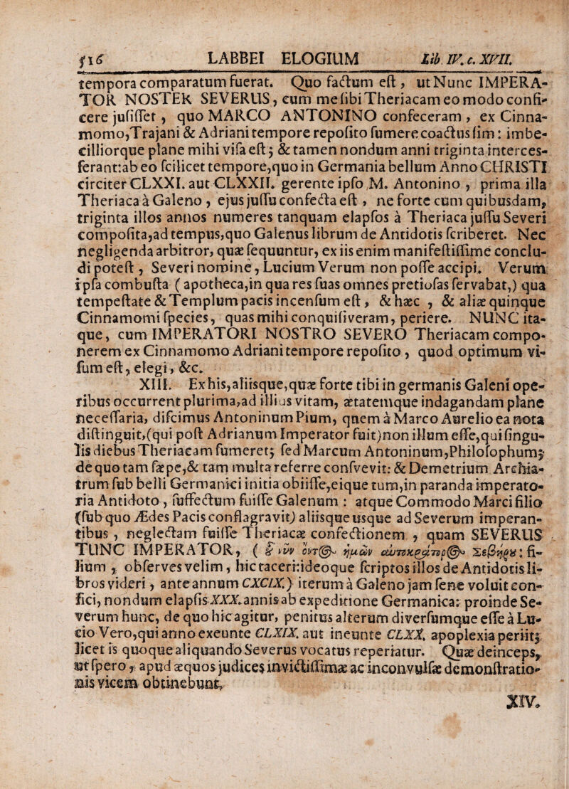 LABBEI ELOGIUM LiblKc.XriL tempora comparatum fuerat. Quo faftum eft , ut Nunc IMPERA¬ TOR NOSTER SEVERUS , cum me (ibi Theriacam eo modo confi¬ cere juiiffer, quo MARCO ANTONINO confeceram , ex Cinna¬ momo,Trajani & Adriani tempore repolito fumerecoadhis iim: imbe- cilliorque plane mihi vifa eft $ & tamen nondum anni triginta interces- ferannab eo fcilicet tempore,quo in Germania bellum Anno CHRISTI circiter CLXXI. aut CLXXII. gerente ipfo JM. Antonino , prima illa Theriaca a Galeno , ejus juffuconfefta eft > ne forte cum quibusdam, triginta illos annos numeres tanquam elapfos a Theriaca juffu Severi compofita,ad tempus,quo Galenus librum de Antidotis fcriberet. Nec negligenda arbitror, quae fequuntur, ex iis enim manifeftiftime conclu¬ di poteft , Severi nomine, Lucium Verum non poffe accipi. Verum i pia combufta (apotheca,in qua res fuas omnes pretiofas fervabat,) qua tempeftate&Templum pacis incenfum eft, &haec , & aliae quinque Cinnamomi fpecies, quas mihi conquiliveram, periere. NUNC ita¬ que, cum IMPERATORI NOSTRO SEVERO Theriacam compo¬ nerem ex Cinnamomo Adrianitempore repofito, quod optimum vi- fumeft, elegi, &c. XI1L Exhis^fiisque^uae forte tibi in germanis Galeni ope¬ ribus occurrent plurima,ad illius vitam, aetatemque indagandam plane neceiTaria, difcimus Antoninum Pium, quem a Marco Aurelio ea nota diftinguit,(qui poft Adrianum imperator fuit)non illum effe,qui lingu¬ lis diebus Theriacam fumeret; fed Marcum Antoninum,Philofophum,* de quo tam faepe,& tam multa referre confvevit: & Demetrium Archia¬ trum fub belli Germanici initia obiiffe,eique tum,in paranda imperato¬ ria Antidoto , fuffe&urn fuiffe Galenum : atque Commodo Marci filio {fubquo jEdesPacisconfbgravitJ aliisque usque ad Severum imperan¬ tibus , neglecftam fuiffe Theriacae confeiiionem , quam SEVERUS TUNC IMPERATOR, ( § tw οντ(^ yum cw7dx.^Tsc@^ Σεβηξαι fi¬ lium , obferves velim, hictacerhideoque fcriptosillosdeAntidotisli- bros videri, ante annum CXCIX.) iterum a Galeno jam lene voluit con¬ fici, nondum elapfis ^XXannisab expeditione Germanica: proinde Se¬ verum hunc, de quo hicagitur, penitus alterum diverfumque effe a Lu¬ cio Vero,qui anno exeunte CLXIX. aut ineunte CLXt, apoplexia periit| licet is quoque aliquando Severus vocatus reperiatur. Qnx deinceps,, mfpero r apud aequos judiceiinviftiiEmae ac inconvuifsc dcmonftratio* Bisvkem obtinebunt, nv«