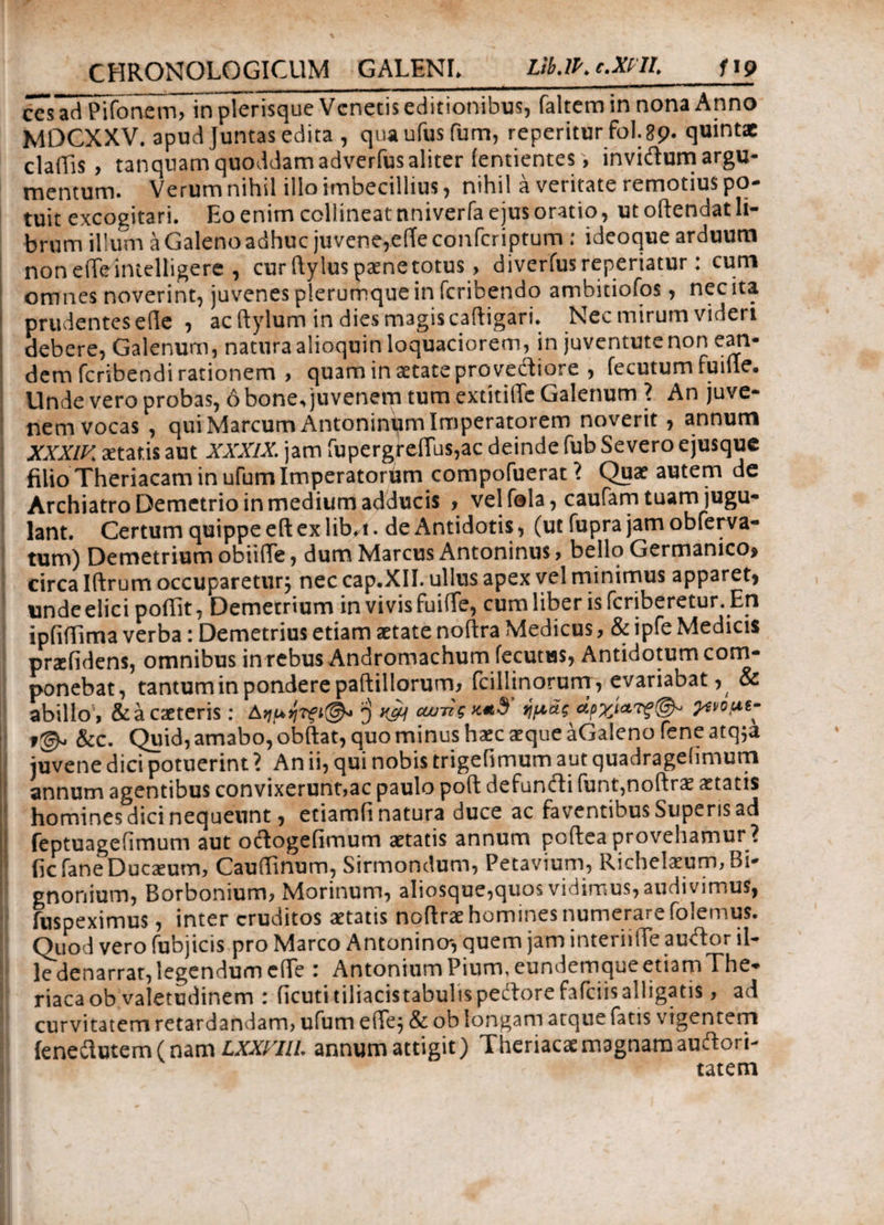 ccs^aiPΓΓοηϊΤττΓϊη plerisque Venetis editionibus, faltem in nona Anno MDCXXV. apud Juntas edita , quaufusfum, reperitur fol.89. quintae claiEs , tanqnamquoddamadverfusaliter ientientes , invidumargu- mentum. Verum nihil illo imbecillius, nihil a veritate remotius po¬ tuit excogitari. Eo enim collineat nniverfa ejus oratio, ut oftendat li¬ brum illum a Galeno adhuc juvene,e(Te confcriptum : ideoque arduum noneiTeimdligere , cur ftylus paene totus, diverfusreperiatur: cum omnes noverint, juvenes plerumque in feribendo ambitiofos, nec ita prudentes eile , ac ftylum in dies magis caftigari. Nec mirum videri debere, Galenum, natura alioquin ioquaciorem, in juventute non ean¬ dem feribendi rationem , quam in aetate pro vediore , fecutum fuiile. Unde vero probas, 6 bone, juvenem tum extitiiTe Galenum ? An juve¬ nem vocas , qui Marcum Antoninum Imperatorem noverit, annum XXXLK aetatis aut XXXIX. jam rupergre(Tus,ac deinde fub Severo ejusque filio Theriacam in ufum Imperatoriam compofuerat > Quae autem de Archiatro Demetrio in medium adducis , vel fola, caufam tuam jugu¬ lant. Certum quippe eft ex lib^i. de Antidotis, (ut fupra jam obferva- tum) Demetrium obiide, dum Marcus Antoninus, bello Germanico* circa Iftrum occuparetur; nec cap.XII. ullus apex vel minimus apparet, undeelici poilit, Demetrium in vivis fuiffe, cum liber is feriberetur. En ipfiiTima verba: Demetrius etiam aetate noftra Medicus, & ipfe Medicis praefidens, omnibus in rebus Andromachum fecutus, Antidotum com¬ ponebat, tantum in pondere paftillorurm fcillinorurrr, evariabat, & abillo , &acaeteris: ^ k& curii ημάς apyju?ivous- &c. Quid, amabo, obftat, quo minus haec aeque aGaleno fene atq;a juvene dici potuerint ? An ii, qui nobis trigefimum aut quadragefimum annum agentibus convixerunt,ac paulo poft defundi funt,noftrae aetatis homines dici nequeunt, etiamfi natura duce ac faventibus Superis ad feptuagefimum aut odogefimum aetatis annum poftea provehamur ? fic fane Ducaeum, Caudinum, Sirmondum, Petavium, Richelaeum, Bi- gnonium, Borbonium, Morinum, aIiosque,quos vidimus, audivimus, fuspeximus, inter eruditos aetatis noftrae homines numerare folemus. Quod vero fubjicis pro Marco Antonincr, quem jam interiiiTe audor il¬ le denarrat, legendum efie : Antonium Pium, eundemqueetiamThe* riacaob valetudinem : ficuti tiliacis tabulis pedore fafeiis alligatis, ad curvitatem retardandam, ufum eiTe; & ob longam atque fatis vigentem ienedutem (nam LXXVUL annum attigit) Theriacae magnam audori- tatetn