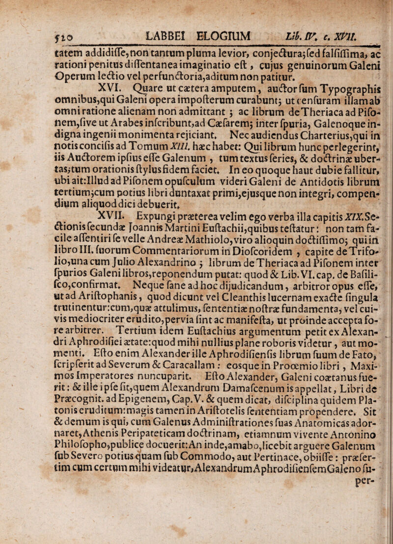 catem addidiiTe,non tantum pluma levior, conjedura^fedfalfiftima, ac rationi penitus diftentanea imaginatio eft , cujus genuinorum Galeni Operum ledio vel perfundoria,aditum non patitur. XVI. Quare utcaeteraamputem, audorfumTypographis omnibus,qui Galeni opera impofterum curabunt j utcenfuram illamab omni ratione alienam non admittant $ ac librum deTheriaca ad Pifo¬ nem,five ut Arabes infcribunt,ad Caefarem$ inter fpuria, Galenoque in¬ digna ingenii monimenta rejiciant. Nec audiendus Charterius,qui in notis concifis ad Tomum Xllh haec habet: Qui librum hunc perlegerint, iis AudoremipiiuseiTe Galenum , tum textus feries, & dodrinaeuber- tas,ptum orationis ftylusfidem faciet. In eo quoque haut dubie fallitur, ubi ait:Illud ad Pifonem opufculum videri Galeni de Antidotis librum tertium jcum potius libri duntaxat primi,ejusque non integri, compen¬ dium aliquod dici debuerit. XVII. Expungi praeterea velim ego verba illa capitis XIX. Sc~ dionis fecundae foannisMartini Euftachii,quibus teftatur: non tam fa¬ cile affentiri fe velle Andreae Mathiolo,viro alioquin dodiffimo; qulin libro III. fuorum Commentariorum in Diofcoridem , capite de Trifo¬ lio,una cum Julio Alexandrino $ librum de Theriaca ad Pifonem inter fpurios Galenilibros,reponendum putat: quod&Lib.VI.cap, deBafili- fco,confirmat. Neque fane ad hoc dijudicandum, arbitror opus eiTe, mad Ariftophanis, quod dicunt vel Cleanthis lucernam exade fingula trutinentur:cum,quae attulimus, fententiaenoftrae fundamenta, vel cui¬ vis mediocriter erudito,pervia (int ac manifefta, ut proinde accepta fo¬ re arbitrer. Tertium idem Euftachius argumentum petit ex Alexan¬ dri Aphrodsfiei ^taterquod mihi nullius plane roboris videtur, aut mo¬ menti. Efto enim Alexander ille Aphrodifienfis librum fuum de Fato, Scrijpferit ad Severum & Caracallam ; eosque in Prooemio libri, Maxi¬ mos imperatores nuncupant. Efto Alexander, Galeni coactanus fue¬ rit :& ille i pfefit,quem Alexandrum Damafcenum is appellat, Libri dc Praecognit. ad Epigenem, Cap.V. & quem dicat, difciplina quidem Pla¬ tonis eruditumrmagis tamen in Ariftotelis fententiam propendere. Sit & demum is qui, cum Galenus Adminiftrationes fuas Anatomicas ador¬ naret, Athenis Peripateticam dodrinam, etiamnum vivente Antonino Philofopho,publice docuerittAn inde,amabo,licebit arguere Galenum fub Severo potius quam fub Commodo, aut Pertinace, obiifle: pr^fer- tim cum certum mihi videatur, AlexandrumAphrodifienfemGaleno fu- per* !