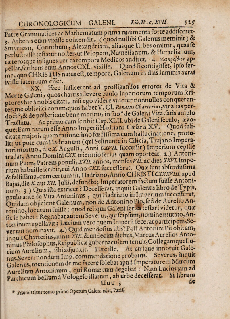 Patre Grammatices ac Mathematum prima rudimenta forteaddifceret· , Acheniseum vixifie contendit , ( quod nullibi Galenus meminit) & Smyrnam, Corinthum y Aicxandi lam^ aliaso|uc Llibcs omittit ? c^uas fc periullraffe teftatur nofter,ut Pelopem,Numefianum, & Heraclianum, csterosque inlignes per ea tempora Medico3 audiret. 4. ap- pellat,fcribens eurr. Annos CXL. vixifie. Quod fi contigiiiet, ίρΓο fer- rne, quo CHRISTUS natus eft, tempore, Galenum in dias luminis aurai iviffe fatendum efiet. , , .... - XX. Ha:c fufficerent ad profligandos errores de Vita Si Morte Galeni, quos chartis illevere paulo fuperiorum temporum feri- ptoreshic a nobis citati, niii ego videre viderer nonnullos conqueren- tes,me obiivifei eorum,quos habet V. Cl. Renatus Cbarteriusyvu alias per- doct?,& de pofteritate bene meritus, in fuo * de Galeni Vita,fatis amplo Tradatu. Ac primo cum feribit Cap.XLlI. ubi de Galeni feculo, aevo- que:Eum natum effe Anno Imperii Hadriani Cadaris XV. Quod feli¬ citate maiori, quam rationeiimo fccdiffima cum hallucinatione, protu¬ lit' ut pote cum Hadrianum (qui Selinunte in Cilicia, Tiajano Impera* tori mortuo, die XAugufti, Anni CXTlt. fucceffit) Imperium cepiffc tradat, Anno Domini CXX. triennio ferius quam oporteat. %.) Antoni¬ num Pium, Patrem populi,'XXII. annos, menfes Vll. ac dies XYC/. Impc- rmm habuiffe feribit,cui Anno CXX. fuccefferat. Qua: funt abfurdiffima &falfiilim3,cum certum fit, Hadriano,Anno CHRISTICXXXVlll. apud Baias,die X aut XII. Julii,defundo; Imperatorem tadum fuille Antoni¬ num, ;.) Quis ifta extricet ? Decefferat, inquit Galenus libro de Typis, paulo ante de Vita Antoninus , qui Hadriano in Imperium tuccetlerac. Cuidam objicient Galenum, non de Antonino Pio, fed de Aurelio An¬ tonino, locutum fuiffe: quod reliqua Galeni feries teftari videtur, quae fic fe habet: Regnabat autem Se verus,qui feipfum,nomine mutato,An- ton inum aoellavit 5 Lucium vero quem Imperii fecerat participem,Se¬ verum nominavit. 4.) Quid mendofius iftis? Poft Antonini Pii obitum, inquit Charterius,annis XIX. & undecim diebus,Marcus Aurelius Anto¬ ninus Philofophus,Reipublics gubernaculum tenuit,ColleganiqueLu- ciumAurelium, fibiadjunxit. Haec ille. At utrique innotuit Gale¬ nus Severi nondum Imp. commendatione probatus. Severus, mquit Galenus, mentionem de me facere folebat apud Imperatorem Marcum Aurelium Antoninum , qui Roma: tUm degebat : Nam Lucius jam ad Parthicum bellum a Vologefo illatum, ab urbe decefferat. Si librum Uuu j » Ss«mittitur tomo primo Operum Galeni edit. Parifc