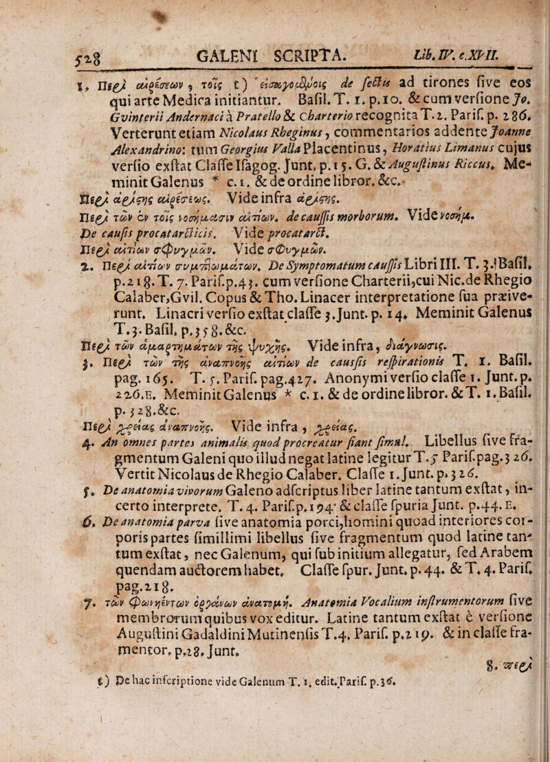 5 , nepj οΑξέονων , τοΊς ε) ' ftmyo,vS/loig de feffiis ad tirones (ive eos qui arte Medica initiantur. Bafii.T. i.p.io. &cum verfione>. Gvinterii Andernaci &P rate lio & cbarterio recognita T. 2. Parif.p. i%6> Verterunt etiam Nicolaus Rheginus, commentarios addente Joanrn Alexandrino: tlltn Georgius Valla Placentinus, Horatius Limarius cujus veriio exftat Clade Ifagog.junt p.i $. G&Auguflinus Rhcus. Me¬ minit Galenus * c. i. & de ordine libror. &c*· Uep/ οοϊξί'χζνς. Vide infra dg/ςης. Tleg/ των ον τοίς νοσημασιν ctiri&iv. de cauffis morborum, Vidενοσημ· De c au fis procatartficis, Vide procatarff. Xlee/ αίτιων σφυγμών. Vide σφυγμών. UepJ αιτίων συ μυωμάτων* De Symptomatum c a unis Libri III. T. J.lBafil* p.21 g. T. 7. Parif.p^ j. cum ve mone Charterii,cui Nic.de Rhegio Calaber,Gvil.Copus&Tho.Linacer interpretatione fua pradve- j runt. Linacri veriio exftatclade 3 Junt. p. 14* Meminit Galenus T^.Baiih p.3?8»&c. tiepj των αμαξτημάτων της ψυχής» Vide infra, ίίάγνωσις. j» Tue) των της αναπνοής αιτίων de causfis revirationis T. I* BafiL pag. 165. T. f.Parif. pag.427. Anonymiverfioclade i. Junt.p. 2^o.E. Meminit Galenus * c. 1. & de ordine libror.&T. i.Bafil. p. jzg.&C. Fleg/ χρείας Αναπνοής. Vide infra , Οξείας. 4. An omnes partes animalis quod procreatur fiant firmi!. Libellus five fra¬ gmentum Galeni quo illud negat latine legitur T.y PariCpag.3 z6. Vertit Nicolaus de Rhegio Calaber. Clade 1. Junt. p* 316. f . De anatomia vivorum Galeno adfcriptus liber latine tantum exftat ? in¬ certo interprete. T. 4. Parif.p. 194* &clade fpuriajunt. p.44. e. 6, De anatomia parva (ive anatomia porci,homini quoad interiores cor¬ poris partes fimillimi libellus five fragmentum quod latine tan* tumexftat, nec Galenum, qui fub initium allegatur, fed Arabem quendam audorem habet. Clade fpur. Junt. p. 44. & T. 4. PariC pag-xig. .... r 7. των φωνηέντων οξχίνων ανατομή. Anatomia Vocalium infirumentorum liVC membrorum quibus vox editur. Latine tantum exitat e verfione AugulliniGadaldiniMutinenfisT.4» Parii, ραιρ. & in claile fra- mentor. p.zg.junn 8* t) Pe hac infcriptione vide Galenum T.i. edit,Tarif.