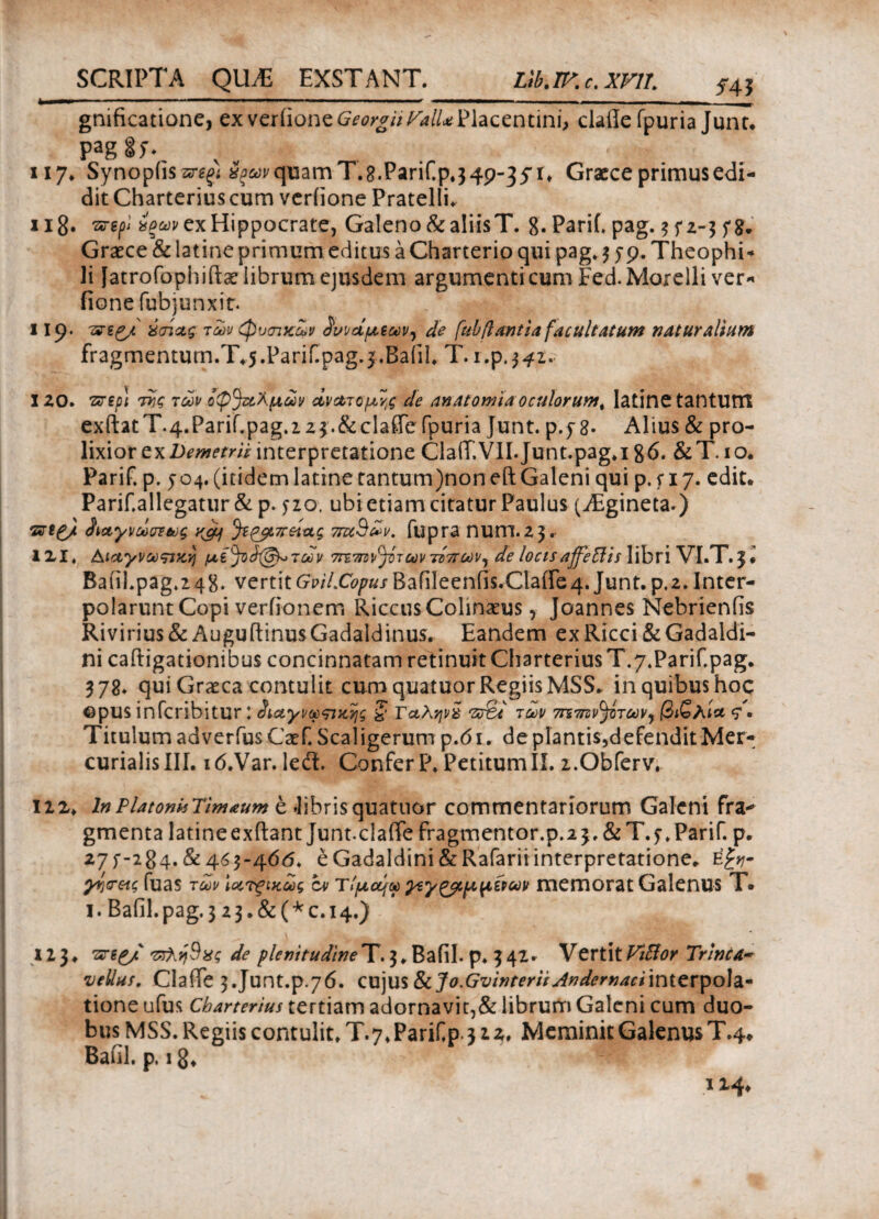 gnificatione, cxvciiioneGeorgiiFalUVhccntini, clade fpuria Junt. paggy* 117. Synopds quam T.g.PariCp.3 49-35* r» Graece primus edi¬ dit Charterius cum veriione Pratelli. 118· *ξων ex Hippocrate, Galeno & aliis T. 8· Parif. pag. 3 f 2-3 f Graece & latine primum editus a Charterio qui pag. 3 jp. Theophi* li fatrofophiftaeiibrumejusdem argumenti cum Fed.Morelli ver- fione fubjunxir. 119. 'arg^/ ύ(ήχς των φυσικών δυνάμεων) de (ubflantia facultatum naturalium fragmentum.T.j.Parif.pag.i.Baiii. T. i.p.342. 120. ττηρ\ ττς των οψ^λμων ανατομές de anatomiaoculorum^ latine tantUttt exftatT.4.Parif.pag.i2$.&claffc fpuria Junt. p.y 8· Alius & pro¬ lixior ex Demetrii interpretatione ClaiT.VII. Junt.pag.i 86. &T. 1 o. Parif. p. 504. (itidem latine tantum)noneft Galeni qui p. f 17. edit. Parif.allegatur & p. yzo. ubi etiam citatur Paulus (jEgineta*) ·&%£/. ^αγνωστως yjy τταΒων. fupra num.23. IXI. Αιαγνωπκν) μί^άζ&μτων ωντίπων, de locis affeffis libri VI.T.3♦ Badl.pag.248. vertitGp/7.C<?pjBafileenfis.Clade4. Junt. p.2.Inter¬ polarunt Copi verfionem Riccus Colinaeus, Joannes Nebriends Rivirius& Augudinus Gadaldinus. Eandem exRicci&Gadaldi- ni cadigationibus concinnatam retinuit Charterius T.7.Parif.pag. 378. qui Graeca contulit cum quatuor Regiis MSS. in quibus hoc ©pus infcribitur: ^ιαγνωςικης ζ Γαληνά Vo&t των σητην^των^ βιζλί* <Γ · Titulum adverfusCaef. Scaligerum p.61. de plantis,defendit Mer¬ curialis III. 16.Var.Ieil. Confer P. Petitum II. 2.Obferv. \iz> In Platonis Timaum e .libris quatuor commentariorum Galeni fra·* gmenta latineexdant Junt.clade fragmentor.p.23. &T.f. Parif. p. 27f-284.&4^3-406. eGadaldini&Rafariiinterpretatione. e£^- γν^ξΛ(, fuas των \α,τξΐκως cv Τίμομω ^ίγζβίμμίρων memorat GalenUS T. 1. Bafil.pag. 3 2 3.&(^c.i4.) 123. ντλη^χς de plenitudine T. 3. Bafil. p. 3 42 r V ertit Viftor Trine A- •vellus. Clade 3.Junt.p.76. cujus &cJo.Gvinterii Andernaciinterpola¬ tione ufus Charterius tertiam adornavit,& librum Galeni cum duo¬ bus MSS. Regiis contulit. T. 7. Parif p 312. Meminit Galenus T.4* Bafil. p. ig* 1x4*