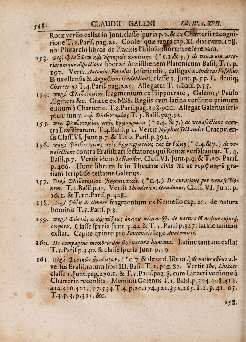 — ” 11 'll|iy 1  - Rotse verfio exftat in Junt.clafle fpuria p.2.& ex Charterii recogni¬ tione T.2.Parif. pag.i i. Confer quae fugj-a cap.XI. dixi num, 108. ubi Plutarchi libros de Placitis Philofopnorum referebam. 11 ? · weS' φλεβώντι j(gt/ ~^·υμιιΰv ανατομής ( * C, I .& }. ) de venarum artc- 5 rlarumque dtfsttione liber ad Antifthenem Platonicum Bafil. T. i. p. 197. Vertit AntoniusTortolus Joferienfis, caftigavit AndreasVefalius Bruxellenfis & Auguftinus Gadaldlnus. clafte 1. Junt. p. 51· F. deniq; Charterus T.4-Parif. pag.225·. Allegatur T. y.Bafil.p.yy. -i?4. vng/ φλίζοτομίας fragmentum ex Hippocrate , Galeno,· Paulo AEgineta&c. Graece ex MSS. Regiis cum latina veriione primum editum a Charterio. T.s.Parif.pag.8 p8-?oc. Allegat Galenus fcri- ptum fuum τπξί εζοτομί*ς T. y. Bafil. pag.92. jyy. srfigi φ> βζοτομίας Ε&κπζρατον (*C.4· & 7·) de ven<efeclione con¬ tra Erafiftratum.T.4.Bafil.p 1. VznitJofepbusTeBanderCtzcoxlenr fisCIafT.VI. Junt P 7.&T.10. Parifp.392. iy<5. vnp/ (pAιζοτομιας 7ϊχος Ερμσιςρατ&ας τϋς cai Εωμη ( * C»4*&7*) deve- nafettione contra Erafiftrati feftatores qui Romae vertebantur. T* 4. Bafil.p.7. Vertk idem TeBander. ClafT.VI. Junt.p.9. &T.10. PariC p. 406. Hunc librum fe in Theutrae civis fui ac συμφοηητχ gra¬ tiam fcripfiffe teftatur Galenus. i y7* Usp/ φλίζοτομίας ^ίρμΎπυτικον* ( * C.4·) De curatione per venafeBio- nem. T.4.Bafil.p.I7. Vertit TheodoricusGaudanus. ClafT. VE Junt. p. i6.£.&T.io.Parif. p-428. 15% η§ζ/ φίζν de timore fragmentum exNemefiocap. zo· de natura hominis T.;. Parif.p.3. I /p. φύσίάςτι ν^τε&^,ως ίκας% σωμαι@* de natura & ordine cujus $ corporis* ClafTe fpuria Junt. p 42.&T. y.Parif p.327. Iatine tantum exftat. Capite quinto pro Santonicis lege Anatomicis. Z.60» De compagine membrorum fivenatura humana* Latine tantum exftat T. f.Parifp. 3 30. &clafte fpuria junt. p.f9· l6i, Ilsp/ (φυσικών δυνάμεων, ( *C 7. & de ord. libror.) de naturalibus ad- verfusErafiftratum libri III. Bafil. T. i.pag. 87· VertitTbo, Linacer clafle 1 .Junt.pag. 2po.E. & T. 5 .Parif.pag/g. cum Linacri verfione a Charteriorecenfita MeminitGalenusT. 1. Bafil.p.304.408.412. 414.416.4x2.4^7.5 34.T.4.p.io. 174.3 21*3f j,z<S5.T.2,p.4i. 63. T.3,p.3,p.3ii.&c.