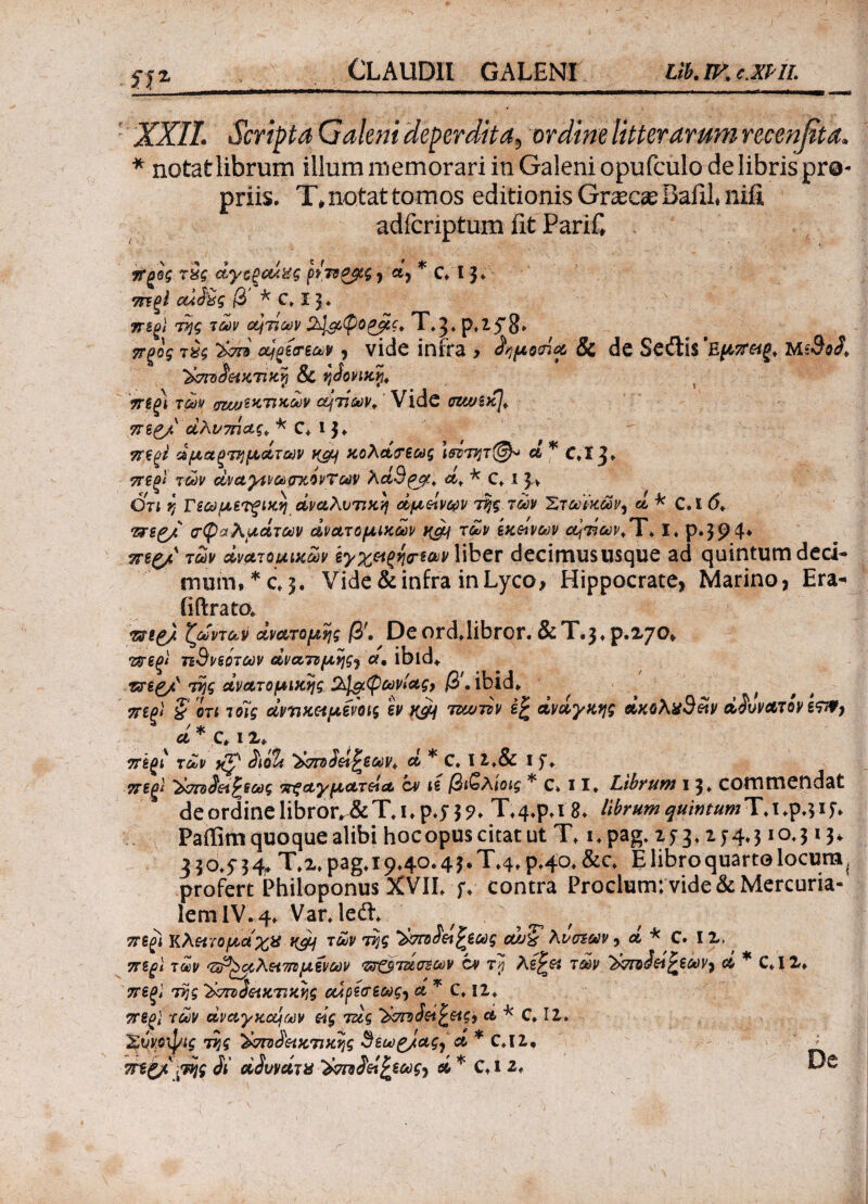 fJ2 XXII. Scripta Galeni deperdita9 ordine litterarum recenfitd. * notat librum illum memorari in Galeni opufculo de libris pr@- priis. T# notat tomos editionis Gvxcx BafiL nifi adferiptum fit Parifi 7ίξος τ£ς άγεξοίί%ς ptwgpfj α, * c* I }♦' 7πξί οάϋς β * c, 13 * jregi τξί τών βυτίων 2\]βψθ£μς. T*J* p.lfS» ΤΤξος τ£ς oqfatav , vide infra > δημοσία & de Sedis 'Efi&eig. MiSoJt ‘ύσπ>$&κτικϊι & ηδονική. ΤΓΒξ) των mujtKTiKMV cqitw* Vide uzwbk]* 7re&t άλντηας. * C* i }♦. άμαξτημάτων yKcy κολάσεως ϊ&ντητ@* a * C.Ij* ττϊξι των άν a γίνω σκόντων λά3^β. ά„* c* i 3* Ori Τεωμετξίκν} αναλυτική ώμάνορν της.των Στωϊκων^ a* C.I (5* srgg/ σψαλμάτων ανατομικών ngj των ίκ&ινων αιτίων*Ύ. I* ρ.^94* τηξ/ των άνατοαικων εγχειρήσεων liber decimususque ad quintum deci¬ mum, *<:♦$. Vide & infra in Lyco, Hippocrate, Marino, Era- (iftrato* wig/ ζωντων ανατομής βf. De ordjibror. &Τ·3*ρ.27θ*. τσεζί τιθνεοτων άνατιμής^ a, ibld* ssrgg/ της ανατομικής 2ψ&ψωνίας, β'. ibld* # τηρ} § ότι τοϊς ανηκαμίνοις εν Κβ) τιωτίν ε£ ανάγκης άκολχ9έίν αδύνατον ε^, ·* / * a * C* 12* 7ΓΒξΐ των }{p Siott άστοίεΐζεων* ά* C.\ 2*& i f* ττεξ} ^στο^ει^εως στζαγματ&ία cv ιε βιζλιοις * c» 11* Librum ι 3* commendat de ordine libror*&T*i.p.y 3?* T*4*p*t8* librum quintumTΛ Paifim quoque alibi hoc opus citat ut T* i * pag* i5 3. i f 4* 31 313 * 3 30*5· 3 4* T*2* pag* 19*40.4 3. T*4* p*4o* &c* E libro quarto locum f profert Philoponus XVII* f* contra Proclum: vide & Mercuria¬ lem IV. 4* Var.left* Trspi Kλ&ιτομάχχ ygj των της ^ττοίει^εως a/j% λνοιων y a * C. 12. 7TBgl των οιττζμίνων •ζσ&τασζων cv τ$ λε^ει των ‘^στο^ει^εων^ a * C* 12* 7ΤΒξ1 της Αποδεικτικής οάρεσεως^ a * C. 12* τηρI των αναγκαίων ύς τάς Αποδείξεις) ά * C* 12. Σννοφις της Αποδεικτικής 9εω^/ας7 a * C.12, ; πΒξβ ,της δι αδύνατα Ατηδάξεως^ ά* C*i 2* Ds