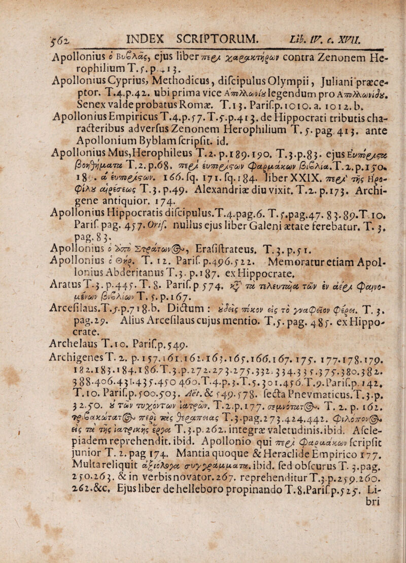 ’ςδζ_ INDEX SCRIPTORUM. Lik IK c. Wll Apollonius i Βυολ^, ejus liber χα&κνίξων contra Zenonem He- rophiliumT.f. p.^ 13. Apollonius Cyprius, Methodicus, difcipulus Olympii, Juliani praece¬ ptor. T.4.P.42. ubi prima vice Km^via legendum pro Kmfaandts. Senex valde probatus Romae. T. 13. Parif p. 1 o 1 o. a. 1 o 12. b. Apollonius Empiricus T.4.p,f7.T.f.p.4 r3.de Hippocrati tributis cha¬ racteribus adverfusZenonem Herophilium T.y.pag 413. ante Apollonium Byblamfcripfit. id. Apollonius Mus,Herophileus T.a. p.189.1^0. Τ.3·ρ.8$· ejusEW^^ βοη^ηματζο T.2.p,68» ίυ7ΐζ^/.ςων φαρμάκων βί£λία,Ύ.Ζ. p.IJO* 18 . α ivtmg/rav. 166. fq. 171, fq. 184· liber XXIX. Η^β- φίλχ ούξίσ-εως Τ.3*ρ·49* Alexandrise diu vixit, Τ.2. ρ.173· Archi¬ gene antiquior. 174. Apollonius Hippocratis difcipuIus.T.4.pag.6. T. f.pag.47. 8 3. gp.T. 10. Parif pag. 477. Onf nullus ejus liber Galeni aetate ferebatur. T. j, pag. 83. Apollonius 6 Στρατών®», Erafiftrateus. T. 3. p.51. Apollonius c θ^. T. n. Parif. p.496.522. Memoratur etiam Apol¬ lonius Abderitanus T. 3. p. 187* ex Hippocrate. Aratus T. 3, p.445·. T. §. Parif.pj74. ^ 7u 7i\sv7scjoc t£v h (φαινο¬ μένων /3j£AiWT. '5*. p. 167. Arcefil auS*T./.p,7 1 8’b. Dictum I 7ΐίκον &ς το yva(p&iov φζξ&ίι T, 3» pag. 2?. Alius Arcefilaus cujus mentio. T.y.pag. 4 8 f · ex Hippo¬ crate. Archelaus T.io. PariCp.549- Archigenes T. 2. p. 157.101,161.163.165.166.1 67. 177. 177.178.r79. 182.183·*84*186.T.3.p. 172.273.175.3314344 3 377.380.3gx. 388.406.431.43 7.450 460.Τ.4.Ρ.3.Τ.5, jo 1.45d.T.p.Parif.p. 142* T.io. Panf.p400.5O3. Jet.&c 549.578· fedta Pnevmaticus.T^.p. 3240. *raiy Τ.2.ρ.ΐ77. o?ftw7»T(^». T. 2. p. 162. τπξΐ τάς %PQL7r&iag T.3-pag.2 73·4^4*44ζ* φίλό-φ@* «V m τνιςί&νξίχης Τ. 34,262. integras valetudinis.ibid, Afcle- piadem reprehendit, ibid. Apollonio qui φα^αακων fcripiit junior T. 2. pag 174. Mantia quoque & Heraclide Empirico 177. Multareliquit ctZictepoc croy^duuum.ihid. fed obfcurusT. 3.pag. 270.263, &in verbis novator. 267. reprehenditur T.34.259.260. afz.&c* EjusliberdehelleboropropinandoT.8,Parifp.525·. Li-