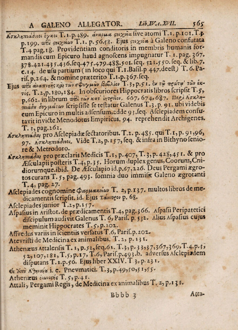 AVxA«W<5«oi ίγκοιΤ.ι·γ·4·%9· ςαιχρβ. live atomi T.I. p.I OI .T.f. р. 100. -S7& ηχείων T.i. p.y0.48. Ejus &ιχβ* a Galeno contutata T.4pag.i8· Providentiam conditorii in membris humanis ror- mandiscum Epicuro haud agnofcens impugnaturT. i.pag.307. 278.421.43r.436.feq.47f.479-488.50i.feq. ?2i.f fo.feq.&lib./. с. 14. de ufu partium (in loco qui T.i.Bafil-p 44/.deelt; I.o.la- rif. p.2 64. & nomine praeterito T.i .p. 5 67. feq. Ijus arei cLvcwnKW τωνσφυγμΖ, β&λίον T-5,p.yu c* rZ w?a>V'rSv tx- Tif. T.2,p. 180,184- In obfcuriores Hippocratis libros fcripnt lf, p 6dl. in librum ®gl tm >c*t i^Tfetov, 607» 674’687. Πίζ/Ασκλη- n&bi Λ*ρ*τ«» fcripiiiTe feteftatur Galenus T.5 .p. 91. ubi videbis eum Epicuro in multis adfenrum.cdde 9 5 ,feq- Afclepiadem contu- tavit invide Menodotus Empiricus. 94. reprehendit Archigenes. T. ?>p-ag.i6i> jfoaopmiJeti pro Afdeptadaefeitatoribus.T.i. 0.485. φπΤ.ι,ρ. 9}#?i 97. Α<τ«λvnileM. VideT.2,p.i j7, feq. & infra m Bithyno femo¬ re & Metrodoro. tiTn>.r7na,d'yj pro praeclaris Medicis T.i, p.407,T. 5, p. 428,45 r. & pro AsfculapiipoderisT.4,p,3 f. Horum duplexgenus,Coorum,Cm- diorumque.ibid. De jEfcutapioid.p.^Md. Deus Pergami aegro¬ tos curans T. f, pag. 49 3. fomnia duo immifit Galeno aegrotanti T* 4, pagi 27. . Afdepiades cognomine φ&ρμ,Αχ&ων T. 2,p.i37* multos libros de me¬ dicamentis feripiit» id. Ejus τίητξον p. 68. Afdepiades junior Tr2*p. 157· r , Afpafiusin Ariftot.de praedicamentisT.4> pag< 366. AfpafiiPeripatetici difcipulum audivit GalenusT. 6, Parif. p. Altus Afpafius cujus meminit Hippocrates T.5>p.*o2. AflVedus variis in fcientirs verfatusT.6, Parif.p.202* Atevriftr de Medicina ex animalibus, Γ. 2 , p.i ji. Athenaeus Attalenfe T. i* p»sifkc^6i. Γ.$* p* 3 $>$7>07?36<?>T.4*p. 1 * j Zj 107*18 i>T»$r>p*i7> T.dy Parif.p.49 3 *b. a d v e r fus a fc le piarde m difputansT. i.p.50. Ejus liber XXIV. ΊΓ 3-7 p*2-£Ir ei Jijnvcqx i. c. Pnevmatid.-T.j,p49*fo>JijrfS'r Athenaeus όιωνιςιίς T.54p-4i. Attali > Pergami Regis* de Medicina ex animalibus Ι, ^ρ,ι;*»