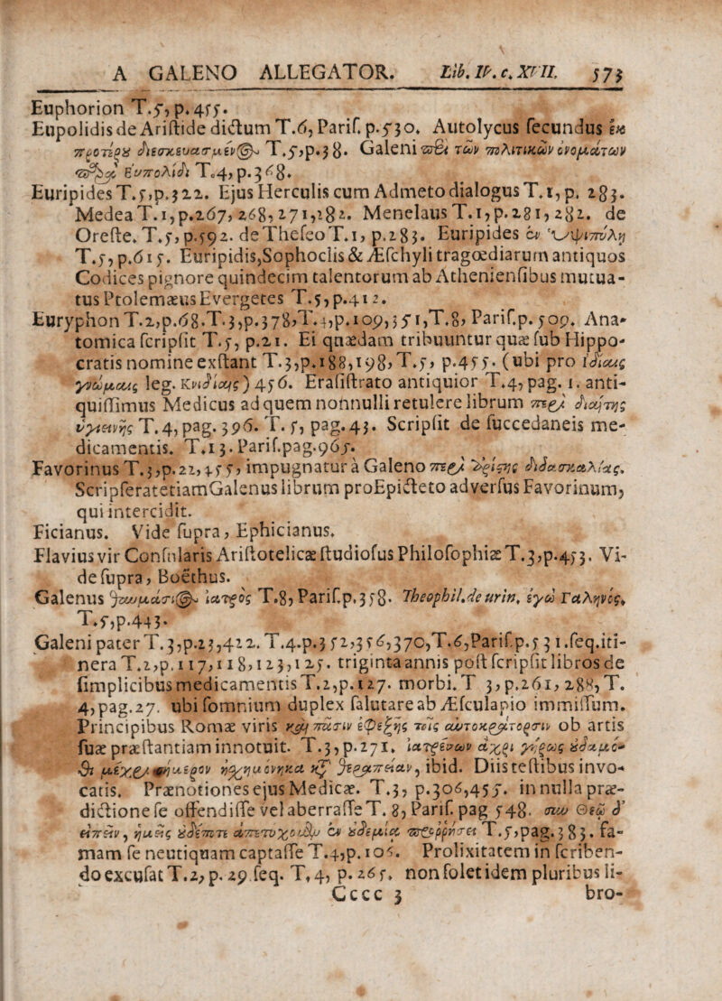 Euphorion T.y, p. 4fy. Eupolidis de AriftidedidumT.d, PariH p.5'30. Autolycus fecundus ete π^οτί^χ <Ρϊεσχ&υασ·μίν@* T.y^p^g* Galeni'5J%t των 7ΐζλιτικων ονομάτων 'Sr^jg hWoAiA T04, p.g^S» Euripides T.y,p. 312. Ejus Herculis cum Admeto dialogus Τ.ι,ρ. 283. MedeaT.i,p.207, 268,17 v-8*· MenelausΤ.ι,ρ.181, z%i. de Orefle. T.y, P492. deThefeoT.i, p.285· Euripides c* ^ψιτπίλη T.y, p.61 y. Euripidis,Sophoclis & Aifchyli tragoediarum antiquos Codices pignore quindecim talentorum ab Athenienfibus mutua¬ tus PtolemaeusEvergetes T,57p.4i 2. EuryphonT.i,p.08.T.3,p.378iT-hP*Iop)55'ijTt8^ PariCp. yop. Ana¬ tomica feripiit T.y, p.n. Ei quaedam tribuuntur quae fub Hippo¬ cratis nomine exftant Τ·3,ρ.ig8,i98>T*y, p-4yy. (ubi pro ίό'ίοας γνωμονς leg. KvJioq?) 4y 6. Eraiiftrato antiquior T.4, pag. 1. anti- quiiiimus Medicus ad quem nonnulli retulere librum Λα^της vytwv\g T.4, pag. 396. T. y, pag.43. Scripiit de iuccedaneis me¬ dicamentis* T.i 3. Parif.pag.96j. Favorinus T. $ ,p. 22, y y , impugnatur a Galeno ^ξΐςνς Μασσαλίας, ScripferatetiamGalenus librum proEpidteto adverius Favorinum5 qui intercidit. Ficianus. Vide fupra? Ephicianus. Flavius vir Coninlaris Ariftotelicaeftudiofus Philofophi2eT.3,p.4) 3, Vi¬ de fupra, Boethus. Galenus (^ζα>μάτι@^ \ατξος T.8, PariCp,3yg. 7heophiMeurin, ίγω Γαληνός* T.y,p.44j* _ Galeni pater Tv3,p.23,412. T.4.P.3 y 2,3 i 6,370,'T.6,Parifp.y 3 i.feq. iti¬ nera T.2,p. 117,118?i 1371 xy. triginta annis poid fcripfit libros de fimplicibusmedicamemisT.2,p.i27. morbi.T 3,ρ.ζόι, 188,T. 4,pag,27. ubi fomnium duplex falutareabTEfculapio immiiTum. Principibus Romae viris ν^^πατιν τβΐς αώτοχ&ίτοξην ob artis fuae pr&ftantiam innotuit. Τ·3,ρ.27ΐ. \ατξξνων άχξι χν'ξως ύΙ%μί* Qi φήωίξον yj^/yuονηχα ^ΒΡβίΤΓ^.αν5 ibid. Diis teilibus invo·* catis. Praenotiones ejus Medica. T.3, p.30ό,457. in nulla pra> diftionefe oidendiiTe velaberraiTeT. 8, Parif p3g y48- vuu fiTrefv, ηα&ς ύ^ιπιτί Λ7πτνχΰί3μ c* X^ifAicc <z&Qp(ncrei T.y,pag.$8$· Ca** mam fe neutiquam captaiTe T.4,p. 10$. Prolixitatem in fcriben- doexcufatT.2,p. 29 feq. Tt 4, p. nonfolet idem pluribus Ii- Cccc 3 bro-