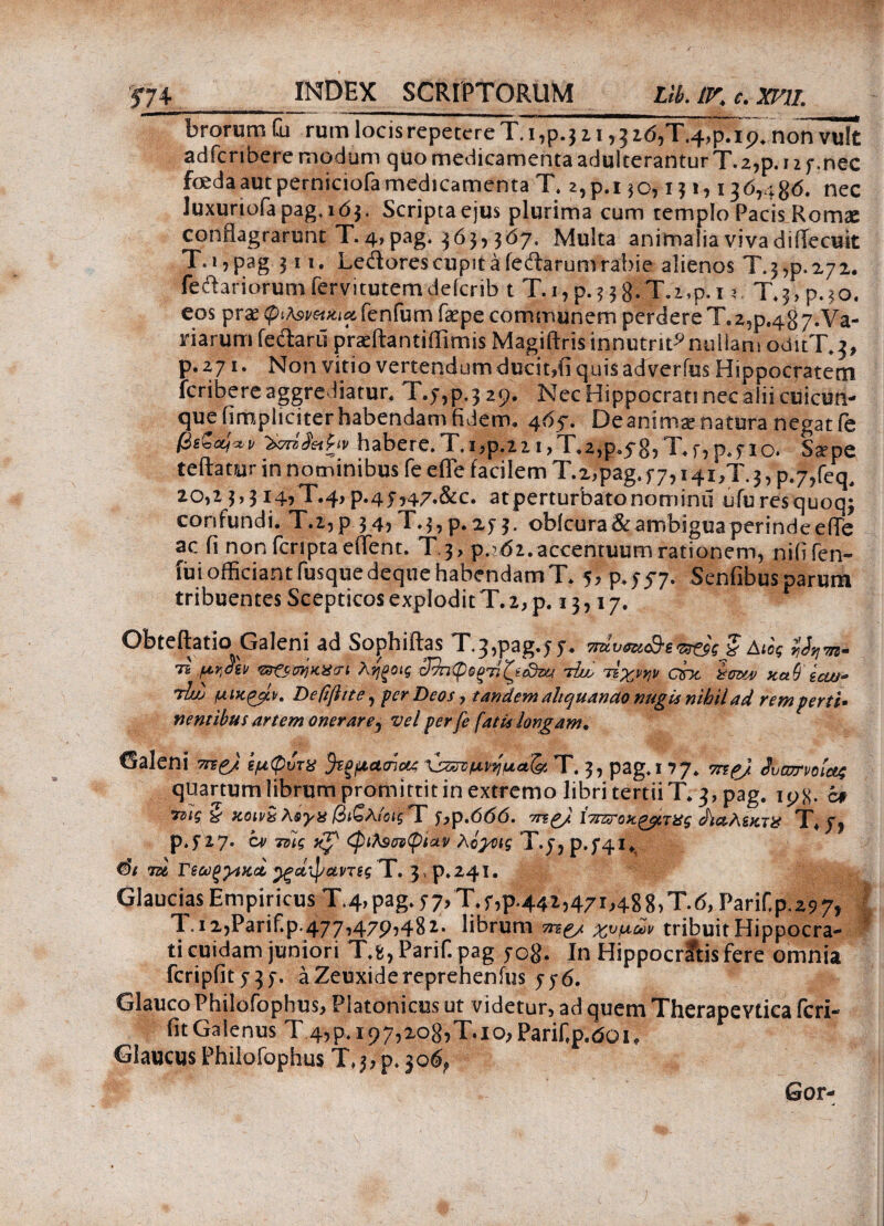 brorum Oi rum locis repetere Τ.ι,ρ.32 1,5 ζό,Τ.φρΓϊρ. non vult adfcribere modum quo medicamenta adulterantur T.2,p. 11 7.nec fceda aut perniciofa medicamenta T. 2, p.i 30,131,136,486. nec luxuriofa pag, 163. Scripta ejus plurima cum templo Pacis Romx conflagrarunt T. 4, pag. 363,567. Multa animalia viva diflecuit T. 1, pag 311. Ledores cupit a ledarum rabie alienos T.j,p.272. Tedariorumfervitutemdeicrib t T.i,p.?38fT.z,p.i 3 T.jYp.jo. eos prs (piAsi-fodiii fenfumfaepe communem perdere T. 2^.487. Va¬ riarum fedartl prasilantiffimis Magiftris innutrit9 nullam oditT.3, p.271. Non vitio vertendum ducit,fi quis ad verius Hippocratem fcribere aggrediatur. Τ.ρ,ρ.,ζρ. Nec Hippocrati nec alii cuicun¬ que (impliciter habendam fidem. 465·. De anima? natura negat fe βίΖαίο,ν -3k™§ahv habere.T.i,p.22i,T.2,p.5-85T.f,p.7io. Saepe teftamr in nominibus fe efie facilem T.z.pag. f 7,14i,T. 3, p.7,feq, 2θ,2 3,3ΐ4,Τ.4,p.47,47.&c. atperturbatonominii ufuresquoq; confundi. Τ.ζ,ρ 34, T.3, p. 273. oblcura& ambigua perinde efie ac fi non fcriptaeffent. T 3, p.162. accentuum rationem, nili len¬ ii» officiant (usque deque habendam T. 5,^737. Senfibusparum tribuentes Scepticos explodit T. 2, p. 13,17. Obteftatio Galeni ad Sophiftas T.^pag.ff. sraW§ Αύς Μηπ. 75 prideii <s3?stB)Kil!ri ληξοι ς 32ηφΒξ7ΐζαΒζα 'jdue τΐχ,ρψ che imu/ κα9 e cui- Tuij μικροί, Deftfhte, fer Deos, tandem altquanao nugis nihil ad rem verti· nentibus artem onerare, vel per fe fatis longam. ©aleni ττε£/ εμφυτχ %ψψη<*Α T. 3, pag* i 77. mej Ϊΰατνοίαζ quartum librum promittit in extremo libri tertii T* 3, pag. iyK- c# τνϊς % κ,οινχ βιζλίοις T y,p,666, me/ ίπζζΓοκξβτ&ς JiaAenrg T+ p.517· cv 7ΰϊς xjf <φιλ3σνφίΛv λίγοις Xy? p.f4i* m Γεωργικοί ^ξά^αντεςT. 3, ρ*24ϊ. Glaucias Empiricus T.4, pag* f 7,Xr,^442,471,488,7.(5, Parif.p.297, Ί .12,Parif.p.477,479,482* librum me/ χνμών tribuit Hippocra¬ ti cuidam juniori Xfe, Parif. pag yog. In Hippocrftis fere omnia fcripfity^y. a Zeuxide reprehenius yy<5. Glauco Philofophus, Platonicus ut videtur, ad quem Therapevtica fcri- fitGalenus T 4,9*197,2085X10,Parif,p.doi, Glaucus Phiiofophus T,jrp* jo6f Gor-