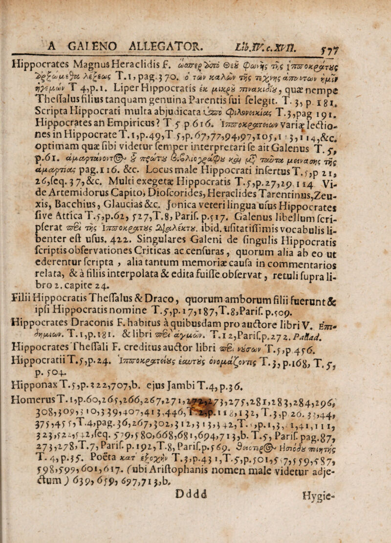 A GALENO ALLEGATOR. Llb.W.c.xm. f7y Hippocrates MagnusHeraclidis f. ωιατίξ^τά Θιέ φωής τ>,ς [Wo^^Vaf Ae£io>5 T.J,pag.} 70. 0' τα» καλών liji τιχνηςάττοντ-ων quit ηγίμών Γ 4-,ρ. ι. Liper Hippocratis in μ-Μξχ mvaniSla, quae nempe ThelTalus filius tanquam genuina Parentisfui felegit. T. 3, p, igIe Scripta Hippocrati multa abjudicata \sm φλ$ΡΗκίομ T.3,pag 101' Hippocrates an Empiricus? T 5· p 616. ΐπΰηκζρτκων variaglediiol nes in Hippocrate T. t,p.49,Tf,p. 67,77,94,97,105,1 '3,i*'i4,&c. optimam qua: fibi videtur femper interpretari fe ait Galenus T. 5-, P-dl. α.μ.αγτύνοπ©*’ § 7τζώτχ βίζλιίχώφχ xaj μ$ ταΖτχ μζιναοης iijg ΰμαγηοί pag.nd. &c. Locus male Hippocrati infertus T. e,p 11, zt!,feq. 3 7,&c. Multi exegeta; Hippocratis T.5,9.27,29,114 Vi¬ de Artemidorus Capito, Diofeorides, Heraclides Tarentinus,Zeu¬ xis, Bacchius, Glaucias&c. Jonica veteri lingua ufus Hippocrates five Attica T.5,9.62, 527,T.8, Parif. 9.317. Galenus libellumferi- pferat srS τ>·,ς ί-^οκ^τας Ο&λίχτχ. ibid.ufitatiiEmis vocabulis li¬ benter eft ufus. 412. Singulares Galeni de lingulis Hippocratis fcriptisobfervationes Criticas accenfuras, quorum alia ab eo ut ederentur fcripta , alia tantum memoriae caufa in commentarios relata, & a filiis interpolata & edita fuifle obfervat, retuli fupra li¬ bro 2. capite 24. Filii Hipp ocratisTheflTalus & Draco, quorum amborum filii fuerunt^ ipfi Hippocratis nomine T.f,p.i 7,i87^8,Parif.p.5op. Hippocrates Draconis F. habitus a quibusdam pro audore libri V· e\m* j>iutu>v. Τ.ι,ρ.181. & libri άγαύν. Τ.ι ζ,Ρζήίρ,ζγζ. Pailad. HippocratesTheiTali F. creditusauclor libri ©■& »ύ<των,T.y,p 45-<5. HippocratiiT*y,p,24* £&υτ%ς ονομάζοντας Χ· 3?ρ·ΐό8; T, Ρ· ί^4*· HipponaxΤ.5,ρ.?22,707,b. ejusJambiΤ.4,ρ.36, HomerusT.i,p.6o,ιότ,ιόό,267,17«.2-Z^vk7Gi7fa8i»i8?,284)Z9G' 308HO?,,· 10,3 39,407,413,446,'ΊΡ*$!ιi8,, ji,T.j,p 20.33,44, 37 5 »4 5 f»T.4,pag. 36,267,301,3 11,31 ?>3 42,T. >»9.1,3, 1,41,111, 323,321,f u,feq. 5Vi>>580,668,681,694,713,b.T.5, Parili pag.87, 71*^·/8>T.7, P2IΐΓ.ρ.192,Τ·8, PariCp.569. Hcnojg τηιητηζ T. 4,p-?f. Poeta κατ' tpcxfjt Τ.},ρ·43»,T.5·,9.501,5.7,5 59,5-87» 598>599»όο*»6'7· (Obi Ariftophanis nomen male videtur adje- tfumj 639,659, 697,713,b. Dddd Hygie-