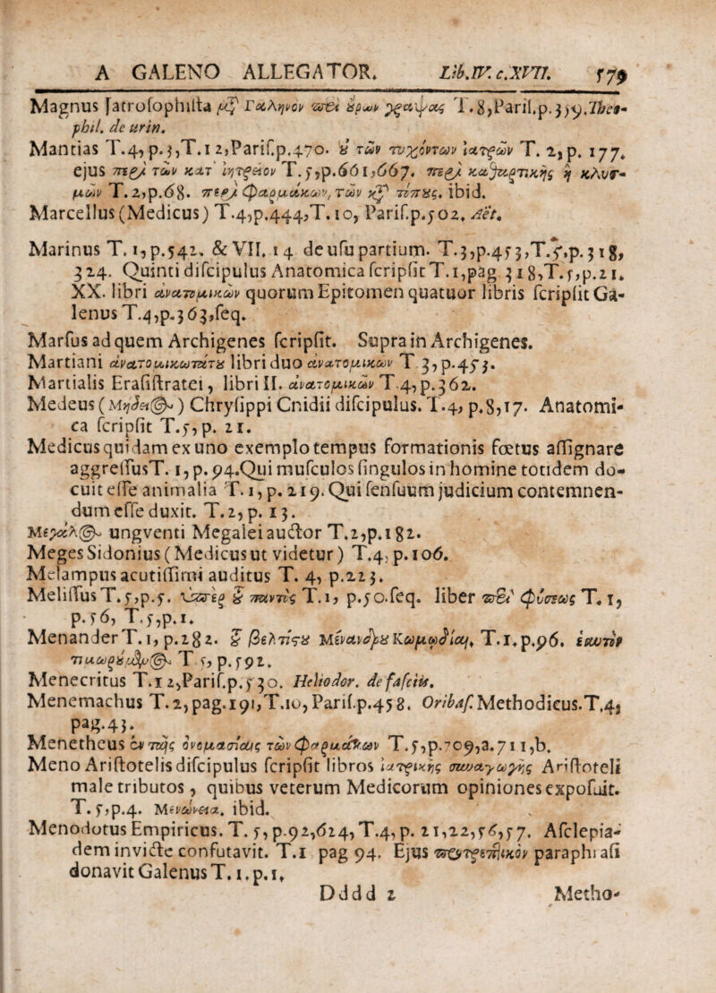 Magnus [atrofophilta Γαληνόν we* έρ*,* ^ξαφας T. 8>FariLp.$tyjbe§~ pbil. de urin. Mantias T.4, p. j,T*i 2jPariCp,47o. * τ^ τυχόντων \ατξων T» 2,p. 177* ejus 7ηζ/ των κατ' Ιητξύον Τ.f,p.£6ly66y. mg/ κα^αξτικης 'jj κλυτ* μων Τ.2φ.<$8· 7npj. φαρμάκων, των j{p τίπχς, ibid. Marcellus (Medicus) Τ.4?ρ.444>Τ·l0? Earif.p.j02. Aet. Marinus T. ^p.541, &VIL 14 deufupartium· T.3,p.4y ^,Τ.^,ρ.$ig, 314. Quinti difcipulus Anatomica fcripfit T.i^ag $i8,T.f,p.2i* XX. libri ανατομικών quorum Epitomen quatuor libris fcripfit Ga¬ lenus Τ.^,ρ.3 ό^9 feq. Marfus ad quem Archigenes fcripfit. Supra in Archigenes. Martiani άνατομικωτάτχ libri duο ανατομικών T 3^.45*$. Martialis Erafiftratei, libri II. ανατομικών Τ·4,ρ.362. Medeus(MvjSet^) Chryfippi Cnidii difcipulus. T.4, ρ.8?Τ7· Anatomi¬ ca fcripfit T.>,p. 2i. Medicus quidam ex uno exemplo tempus formationis fcetus affignare aggreifusT. i, p. p4oQ_Lii mufculos fingulos in homine totidem do¬ cuit ede animalia T. 1, p. 219. Qui fenfuum judicium contemnen¬ dum cffe duxit. T. 2, p. 13. ungventi Megaleiaudor T.2,p.i 82. Meges Sidonius (Medicus ut videtur) T.4, p. 1 06. Melampus acutiilimi auditus T. 4, p.223» MeliiTusT.y^p.y. ·ύζτεξ § π&ντις T.i> p.jo.feq. liber φυσ^ως T. i? P*5*6, T.y,p.i. Menander T. 1, p.282. ζ βζλνςχ Μίνοίν^χΚύύμω^ίαμ Τ.ΐ.ρ.ρί. ίεωτζΡ ΠΐΛ.ωςύμ$μ@* Τ ^ p.f9 2. MenecritusT.izyParifp.y30· Helio dor. defafctis. Menemachus T.2,pag, 191,x.1ο,Parii.p.45 8, OW^/Methodicus.T.45 pag‘41: Menetheus ίντιής όνομασόφς των φαξαάϊ.ων Τφ,ρ. 709^.711 )b. Meno Ariffcotelis difcipulus fcripfit libros Ιατρικής σιωαγωγης Arifi-oteli male tributos, quibus veterum Medicorum opiniones expofuit. T. f φ.4. Mtvdv&ta. ibid. Menodotus Empiricus. T. >, p.c) ι^όι^Ύ.^ p. 21,22,5-7. Afclepia- dem invifte confutavit. T.i pag 94. Ejus ττο^τίίικον paraphi afi donavit Galenus T. 1. p, it