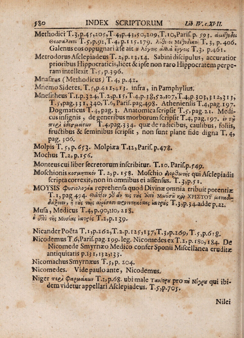 j8© INDEX SCRIPTORUM 1 Lib IKc.XPlI. MethodicrT.5,p.4f )2.0 j*y Ϊ*·4?P'^5 Oj2iOp«I<3ΓIΓ» p. jp Θεονάλαιοι Τ.^,ρ^ρζ,Τ·^ p.I 17.179» λί&.Ό* ΜφΑ-κο/ T, 3, p. 406. Galenus eos oppugnari a fe ait a 'ϊ'ογας T»3> p.461* Metrodorus AfclepiadeusT. 2, p. 13,14, Sabini difcipulus, accuratior prioribus Hippocraticis,licet &c ipfe non raro Hippocratem perpe¬ ram intellexit T.f ^.396.. Mnafaeas (Methodicus) T.4, p.42. MnemoSidetes*Xf,p4i 1,413. infra, inPamphyluis; MneiitheusT.Lp.3a4,T<2,p,i5,,T.45p4g,5*2,io7>T45pjo|,312,51^' T.f,pag.3 31, 340,T.6, Parii»pag4p8- AthenienfisT»4,pag.i97e Dogmaticus T. 4, pag. 3. Anatomica fcripfie T.y,pag.2i» Medi¬ cos infignis , de generibus morborum fcripfit T.4, pag» 197. ^ 7« jree/ g ha-parm T4,pag»3 34» quas de radicibus, caulibus, foliis* frudibus & feminibus fcripfit , non funt piane fide digna T* 4* pag» 3 06. Molpis T» 7, p. £73. Molpiaea T.12, Parii» p*4?$+ Mochus T^payd* Monteuscui liber fecretorum infcribitur. Tao» Parif.p. 749* Mofchionisκοσμητικόν T, 2, p. 178. Mofchio &οξ9ωτης qui Afcfepiadis feriptacorrexjt,non in omnibus ei aflenfus. T»3?p.j 1» MOYSIS φυσιολογία reprehenfa quod Divinas omnia tribuit potentia T. 1, pag 4^4. ©άτΙον $ά» Πς τζς ϊάιζ Μαυσχ ^ ΧΡΙΣΤΟΥ AteWi- η τύς τα\ς ού^έσζσι $τ£βπτηκίτζ$ς \α^ύς T.jjp.jaaddepaz, Mufa, Medicus Τ.4, ρ·9α;ιΙΟ>ζιX» 39ή της Μνσίας Ιατξός Τ.2>ρ, ι jp® NicanderPodaT.i,p.2d2)T»2.p»ii7,i37,T»3,p.269,T4,p.drgp NicodemusTd3Parif.paga99.leg» Nicomedes ex T» t, p. r 80,184° De Nicomede Smyrnaeo Medico confer Sponii Mifcellanea eruditi antiquitatis pjj 1,13 2,13 3. Nicomachus Smyrnaeus Τ.^,ρ, 204; Nicomedes. Vide paulo ante , Nicodemu^ Niger πι& φαξμάκω»T.z,p.<5g. ubi male Τα,riifg wom NiVsf emi ibi- dera videtur appellari Afclepiadeus, Tt?P-7CJ» X 1 Nilei