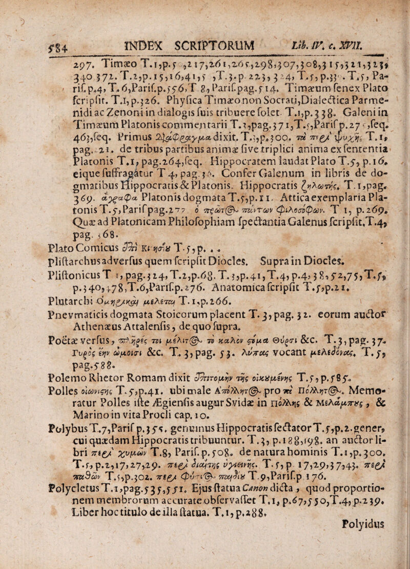 fU INDEX SCRIPTORUM UUK c. mi_ 297. Timaeo Τ.ι,ρ.? ,2 ιγμόι,ζόςμφΰ,ιογμο&μ 1 75321,323* 340 571. Τ.χ,ρ. 15,16,41,) ,Τ^,ρ- 225? 3 24> T.f? p.34 .T.t, Pa- riC p*4, T· 6?PariCp.f56)T 8j PariCpag.f 14» Timaeum fenex Plato feripfit. T.i, p. j26« Phyfica Timaeo non Socrati,Dialedica Parme¬ nidi ac Zenoni in dialogisfuis tribuere folet. Tj,p. 3 38- Galeni in Timaeum Platonis commentarii T.^pag^yijT.bPari fp.zy r,feq* 463,feq. Primus ϋ^φ^γμαdixit. T..$,p*50α. tu τη.ξ/ φυχη~ T. i? pag, 21. de iribus partibus animae live .triplici anima ex fententia Platonis 7\i, pag.zd^feq* Hippocratem laudat Plato T.54 p. 16* e i que fuffragatur T 4, pag. 5 λ. Confer Galenum in libris de do¬ gmatibus Hippocratis & Platonis. Hippocratis ζηλωτής. T.i,pag, 369. Platonis dogmata Τ.^,ρ.χι, Attica exemplaria Pla¬ tonis T.p,P.arifpag.2,^7 ο ^ώτ(§Κ> ταίντων (φιλοσόφων. T 1, p.269* Quae ad Platonicam Philofophiam (pedantia Galenus fcripiit,T.4* pag. 468. ; Flato Comicus ΰτπ khsjoiv T > , p» * 0 pliftarchusadverfus quem feripiit Diocles, Supra 111 Diocles. Piiftonicus T 1, pag. 314, T.2,p.68< T* ?.,ρ.41,T.4, p.4,3 8, 72,75 >T.f* p.340^4.78,T.03Panfp.276. Anatomica feripiit T.;,p.2i* PLutarchi dμελίπν T. ι,ρ.ιό6. Pnevmaticis dogmata Stoicorum placent T.j,pag. 31. eorum audo^ Athenaeus Attalenfis, de quo fupra* Poetae verius, 'Ζ&,ήξίς -m μίλπ@^ τ§ καλόν ςτμα Θνξίτι &c. Τ.3 ,pag· 37* Τυξοζ ίψ άμΰκτί &C, Τ* 3? pag. 53· vocant μελiSovott, T. pag. yg 8· Polemo Rhetor Romam dixit ^τητομψ η$ς οϊκχμένης T.f ,p. fSyo Polles οιωνιςης Ty,p.4i. ubi male AW?i^r©*pro m' πό/λητ®». Memo¬ ratur Polles ifte TEgienfis augur Svidae in nifo-w & Μελαμπνς , & Marino in vita Procli cap.io. Polybus T*7,Parif p. 3 y* , genuinus Hippocratis fedator T. f ,p.2. gener? cui quaedam Hippocratis tribuuntur. T. 35 p. 18 8,198* an audor li¬ bri 7Π£/ χυμών T.S, Parif. p. 508« de natura hominis Τ.ι,ρ^οο* T.f, p.Z3l7,27,29. 3Ti£/ 2icqTt}$ νγίΜης. T.f, p 17,29,37,430 ?!*££/« τϊΜ^ών Τ.5,ρ4θζ. xi£/t φό'Τί^ 7rd£j$t% T,9,Parifp 1 ?6. pGlycletusT/i,pag.y3f,J /i* Ejus ftatuaOw»dida , quod proportio¬ nem membrorum accurate obfervaffet T«i, ρ.ό7?75θ,Τ.4,ρ«2 3<?* Liber hoc titulo de illa ftatua. T*i,p^88» Polyidus \ - _· '