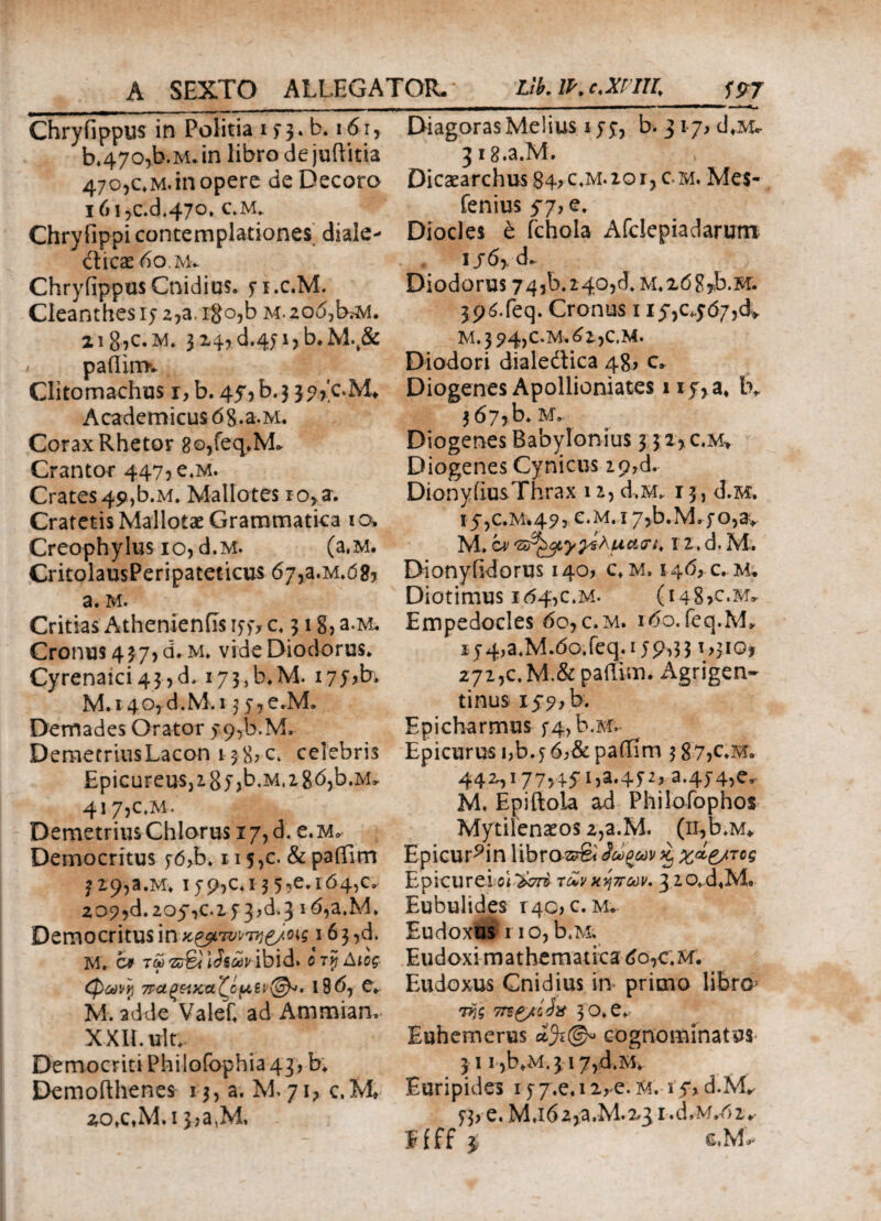 A SEXTO ALLEGATOR, UklP.e.XFIII, ^7 . ... - —- — - - — — ■■■ I. » I ■.»■■11 I i— mmII· - +-Λ Chryfippus in Politia i f 3. b. 161, ' b.470>b-.M. in libro de juftitia 470,c.m.in opere de Decoro 16ijC.ci.470» c.m*. Chryfippi contemplationes diale- iticae 60. m. ChryfippusCnidius. 7i.c.M. Cleanthes 15 2,a.' igo,b μ. 20ό, zi8,c.M. 3Z4,d.4ji,b.M.t& - pailim* Clitomachus 1, b. 4f.jb.-j Λ cad e m i cus 6 8. a. M. Corax Rhetor go,feq,M» Crantor 447, e.M. Crates 49,b.M. Mallotes io7a. Cratetis Mallotae Grammatica ia Creophylus 10, d.M. (a,M. CritolausPeripateticus 67,a.M.08? a. m. Critias Athenieniis i?» c. 318> a.M* Cronus 4 37, d. m. vide Diodorus* Cyrenaici 43 ,d. 173,b.M. 17 M.140, d.M.i 3 5,e.M, Demades Orator 7 9,b.M, Demetrius Lacon 15 c* celebris Epicureus, 1 g J>b.M(z8<5,b.M. 417,c.m. Demetrius Chlorus 17, d* e. u* Democritus y6>b. 115,c. & paffim fi9,a.M* 179,c. 13 5 ,e* 164,0. zo?,d. 205’«>c.i5'3id.3 16,a.M» Democritus in χ&τΜίη&οις 16 j ,d. M. e* τω -ζτβί \Sttov ibid* οτγΑιος φωι>Vi 7rct^siKci^ci^Si(^·. l80, C* M. adde Valet ad Ammian, XXll.ult* Democriti Philofophia43> b* Demofthenes 13, a. M.yi, c.M» zo*ctM.i3ja,M, Diagoras Melius 175:, b. 317* d.M* 3 i8.a.M. Dicaearchus 84? c.m. 10 r, c m. Me$- fenius 5*7, e. Diocles έ fchola Afclepiadarum Diodorus 7416.140,d.M. x68jb.M. 3p6.feq. Cronus 1ifiCfd/jd* m.394,c.m.^i,c,m. Diodori dialedlica 48) o Diogenes Apollioniates 11 y> a* b, 3 67, b.M. Diogenes Babylonius 3 32* c.m» Diogenes Cynicus 19,d. DionyfiusThrax 12, d.M* 13, d.M. i5,c.M*45?, c.M.i7?b.M.70,a> M. 'cv 'zz^>jiyxs Auctor i, Γ 2 * d. M. Dionyiidorus 140? c.m» 146, c. m. Diotimus 164,c.m. (i48>c.M* Empedocles 60, c.m. 160. fcq.M> i74,a.M.<5o.feq.i yp>33 i>>io, 272,c.M.& pafiim. Agrigen¬ tinus 15:9,1*. Epicharmus 54,b.KT· Epicurus i,b.y 6,& paffim 3 87?c.Me 442,177,4.5-1,3.472, a.474,e. M. Epiftola ad Philofophos Mytilenaeos z,a.M. (n,b.M* Epicurei n librat 3ω$ων % χή^/τος Epicureiτων κήπων. 3io.d4M. Eubulides i4c>c. m. Eudoxus 110, b.M; Eudoxi mathematica 60,e.M. Eudoxus Cnidius in primo libro της Ία 3 o. e* Euhemerus cognominatus- 31 i,b*M,317,d.M. Euripides 17 7. e. 12,-e. M. 1f * d.M.- 5-3? e. M.i62,a.M.23 i.d,M.-6i.. iiff £ e.M^