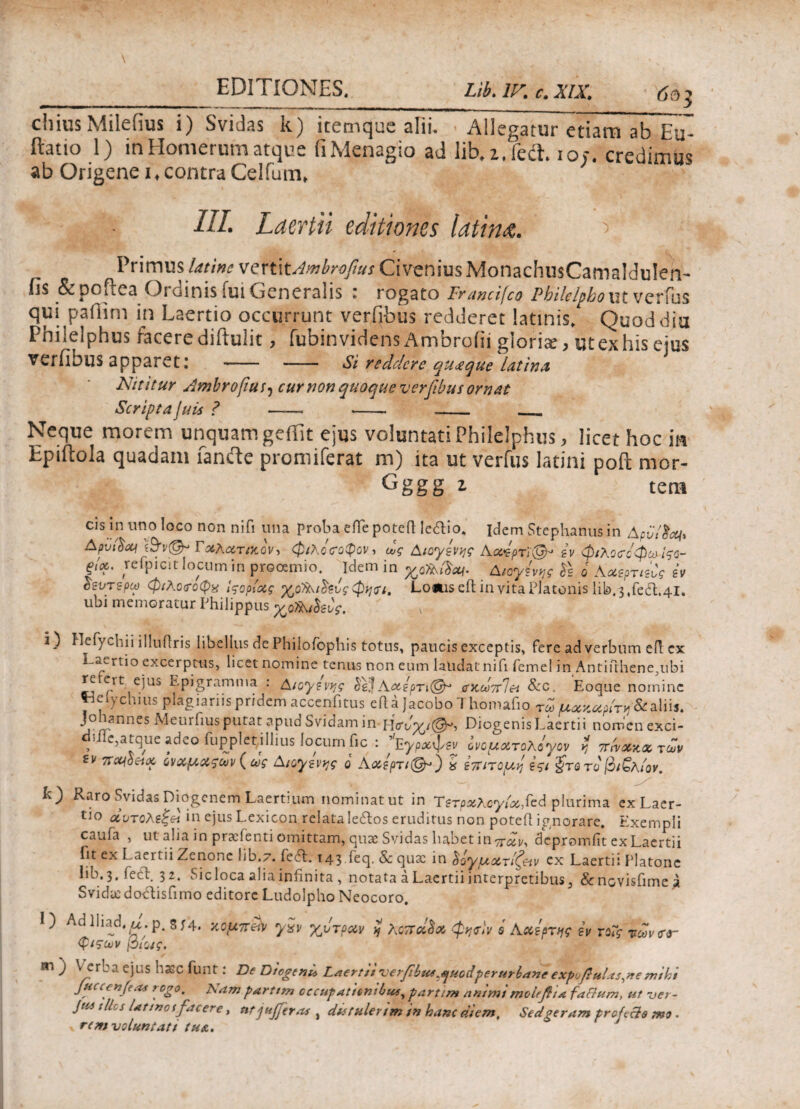 chius Milefius i) Svidas k) itemque alii. Allegatur etiarn ab ftatio 1) in Homerum atque fiMenagio ad lib.z.fecL 10/. credimus ab Origenei* contra Celfum* III. Laertii editiones Idtinfi. Primus latjnc vertitAmbrofius CiveniusMonachnsCamalduIen- ils Scpoflea Ordinis iui Generalis 1 rogato Francifco Pbilelpboxitvcrfus qui paffim in Laertio occurrunt verfibus redderet latinis» Quod diu Philelphus iacerediftulit, fubin videns Ambroiii gloria, ut ex his eius verfibus apparet: —— - Si reddere qu<£que latina, Nititur Ambrofius, cur non quoque verfibus ornat Scripta juis ? ——. --- - - Neque morem unquam geifit ejus voluntati Philelphus, licet hoc ia Epiftola quadam fande promiferat m) ita ut verfus latini poft mor- Gggg z tena cis in uno loco non nifi una proba eflepoteft ledio. idem Stephaniis in ΔρΰΥλ*/* Δρϋβαι ί&ν@μ Γ^Λατ/κον, φιλοσοφον, ως Aioyivyg Αα4ρτϊ@* εν φιλοσοφώ ΐ^ο- ςΐοο. reΓρicit locum in prooemio, idem in Aiaylvrg & o AxeprfiCg iv δευτερω φιλοσοφώ Ιςορίας ^οΊλι^ενς φησι, Lofcis eit in vita Platonis lib. 3,fect.41. ubi memoratur Philippus ^oHAihbg. Hefychii illuitris libellus de Phiiofophis totus, paucis exceptis, fere ad verbum eit ex Pl tio excerptus, licet nomine tenus non eum laudat ni h femel in Antifthene^ubi re ert ejus Epigramma : Aioyi\y,g bej A<%ερτι& α'ΚωπΊα &c. Eoque nomine Tielychius plagiariis pridem accenfitus eit a Jacobo I homafio Τω /uoczupiTvj Staliis. j°r ann?S ^eur^IUS 3pua Svidam in Diogenis Laertii nomen exci- * e,atque adeo fupplet i Ilius locum fic : ’Εγρχφεν ονομχτολόγον η πήχκχ των iv ίνοομαςων ( ως Aioyzvjgg ο Αχερτιίϋμ) % επίτομη εςι $τβτο βιζλιον. Raro Svidas Diogenem Laertium nominat ut in Τετρχλογίοο^ά plurima ex Laer¬ tio οίντολεζβΛ in ejus Lexicon relatale6tos eruditus non poteft ignorare. Exempli caufa , ut alia in praefenti omittam, quae Svidas babet in depromfit ex Laertii fit ex Laeitii Zenone lib.7. feit. 143 ieq, & qux in $ογμο&τίζ&v ex Laertii Platone lib. 3. fecb 32. Sicloca alia infinita , notata a Laertii interpretibus 3 «Senovisfimea Svidicdo^tisfimo editore Ludolpho Neocoro. 1) Adlliad.a. p. S14. χ,ομπβΑ yav χντρχν η λοποί$& φησίν q Αοοερτης i φιςων [όιοις. εν γοις των σο~ m ^ cr—Ί ejus haec funt: De Diogeni* Laertiiverfibta^uodper urbaneexpufittlas,nemihi jHCcenfeas rogo. Nam parttm occupationibus, parti m animi molfftia facium, ut ver- Ju41 lies lattnosfacere, ntjujfieras , detulerim in hanc diem. Sed geram prcfccle tno . rem voluntati tu a.