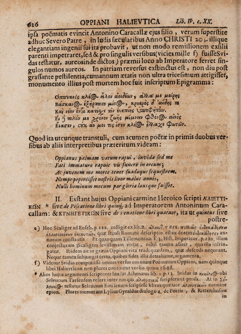 OPPIANI HALTEVTICA Lib.lP.c.XX. ΰι6__ _ . ipfa poematis evincit Antonino Caracalla: ejus filio , verum fuperftite adhuc Severo Patre , in ludis faecularibus Anno CHRISTI zo+.illique elegantiam ingeniiTui ita probavit, ut non modo remiffionem exfilii parenti impetraret,fed & pro lingulis verfibus(vicies mille f) fuifleSvi- das teftatur, aureosinde didos) praemii loco ab Imperatore ferret fin- gulos numos aureos. In patriam reverfus exftindluseft, nondiupolt graftante peftilentia,cumannum aetatis non ultra tricelimum attigiffet, monumento illius poft mortem hoc fuit infcriptum Epigramma: όττζυΊ^,ίί'ζ &λον ctoi$tcdv, με μοιξης Bctcrxaf@* έζήξπκσε ΚξνίξΟζ S cuStf n Kctj νεον eV5s χατίρι du έν(7η><ς ^ Εί T nzXvv με fwvx μιμνειν οανος Eixcnv, cht cif μοί 7is‘itrov χ.λε@* ΡΧχχε <φωτών. Quod ita utcunque transtuli, cum acumen poetae in primis duobus ver? fibus ab aliis interpretibus praeteritum videam: Opptanus palmam vatum rapui, invida fed me Fati immaturo rapuit vis funere in orcum } Ac juvenem me morte tenet fuad<eque fequeftrenu Nempepepercijfet nofris livor malus annis? Nulli hominum mecum par gloria laus que fuijfet* II. Exftant hujus Oppiani carmine Heroico fcripti αλιευτι¬ κών * dePifcatiomlibri quinfa ad Imperatorem Antoninum Cara¬ callam: & ΚΥΝΗΓΕΤΙΚΩΝ flVC de Fenattone libri quaikor, itaut quintus five poftre- e) Hoc ScaligeradEufeb.p.222. colligitexlio.2.' dXisvl.y 7Γο>λί£ζ* ihtosQuevojv ενιαυτών, quae feculi Romani defcriptio eftex deeem an¬ norum conflantis. Et quanquamTiilemontius T 3. Hifl. Imperator. p,2 2s>. iilam eonjedluram fScaligeri Ieviftimam vocat, nihil tamen affert , qua rlla infrin¬ gatur. lbidemaitin graeca Oppiani vita tradi quaedam , quae defendi nequeant. Neque tamen fubjungit certa, quibus fides illis detrahatur,argumenta. f) Videtur Svidas computaffe omnes verius orn nium Poematum Oppiani, nam quinque libri Halievticon non plures continent verius quarn f 648·· ♦ Alios hujus argumenti icriptores laudat Athenaeus lib. 1 p * 3- Svidas in Se-leucum Tarfenfem retert inter eos qui ochitvTiyux. feripferunt profa.. At in Xg- teftatur Seleucum Emi fenum fcripiiffe Hbros.quatuor οϊλϋυτικων carmine epico, Plures memorant LyliusGyraldus dialogo 4, de Poetis. 5 & Ritte/shufius in