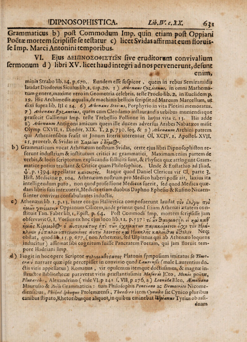 IDIPNOSOPHISTICA. Lib.ηc.xx. 6;i Grammaticus b) polt Commodum Imp. quin etiam poft Oppiani Poeta: mortem fcripiilTe fe teftatur c) licet Svidas affirmat eum floruis* felmp. Marci Antonini temporibus. VI. Ejus δειπνοςοφιςτων iive eruditorum convivalium Termonum d) libri XV. licet haud integri ad nos pervenerunt, defunt « m enim, minit Strabo lib. 14. p.670. Eandem effc fuipicor , quem in rebus Semiramidis laudat Diodorus Siculus lib.2, cap.20. y) ^thenaus Cyzicenus, in omni Mathema- tumgencre,maxime vero in Geometria celebris, tefle Proclo lib. 2. in Euclidem p. 19· Hic Archimedis aequalis,de machinis bellicis fcripfitad Marcum Marcellum, ut dixi fupralib. IJI c 24. 6) dthen&us Stoicus, Porphyrio in vita Plotini memoratus. 7) AthenAHs Bjz^antius^ quem cum Cleodamo inflaurandis urbibus muniendisque praefecit Gallienus Imp. tefle Trebellio Pollione in hujus vita c. 13. His adde 8} Atioen&um Antigoni amicum quem ille ducem adverfus Arabes Nabataeos mifit Olymp CXV11.1. Diodor, XIX. T. 2. p. 73 o. feq. & 9 ) ^thenaum Archini patrem qui Athenienfibus fvafit ut Jonum literis uterentur 01. XClV, 2, Apoflol. XVH. 2f. proverb.& Svidas iri Σχμίων οδημφ*, t>) Grammaticum vocat Athenaeum noftrum Svidas, certe ejus libri Dipnofophifton re· ferunt induftriam & inflitutum critici ac grammatici. Maximam enim partem dc verbis,& locis feriptorum explicandis Polliciti funt, & Phyfica qux attingunt Gram¬ matice potius tra&ant & Critice quam Philofophicc. Unde &Euftathio ad iliad. vj/. p. 1394.appellatur κΛνονι^ς, Itaque quod DanieI Clericus vir Cl. parte 3. Hift. Medicinae p. 204. Athenaeum noftrum pro Medico haberi poife ait, laxius ita intelligcndum puto, non quod profeilione Medieus fuerit, fed quod Medica quae¬ dam libris fuis intexuerit,Medicis etiam duobus Daphno Ephebo & Rufino Nicaen- fi inter convivas confabulantes induitis. c) Athenaeus lib. 1. p.i 3. inter eosqui Halrevtica compofuerunt laudat τον ολίγω ττρο ημών γενομζνον Oppianum Cilicem,unde primus quod fciam Athenaciactatemcon- ftituitTan. Faber Lib. 1. Epifl. p. 64. Poft Commodi imp. mortem fcripfifle jam obfervavitG. I. Vosfiusex hoc ejus loco lib.i 2, p. y 37 : Tl' 9-χνμχςον,ή ^gux,xV ημάς ΚομμοΙ@τ ο χντοαρχτωξ ίπ) των ο^η^χτων πχρχκ&μζνον τον Ηρχ- κλπον ροπχΚον υτπςρωμξνης χντω λεοντης ^gu Ηρχκλης KxAetc&oof κ&ελεν Neq; obflat, quodhfe t y. p. 677. ( non Athenaeus, fed Ulpianus qui ab Athenaeo loquens inducitur) affirmat libi cognitum fuiffe Pancratem Poetam, qui jam floruit tem¬ pore Hadriani Imp. d) Fingit in hocopere Scriptor πολνμχΰζζχτος Platonis fympofium imitatus fe craii narrare quae ipfe percepiflet in convivio quod Laurtnfis fmale Laurentius do- itis viris appellatus) Romanus , vir opulentusitemque d.ocftisfimus, & magnae in- flrubtor bibliothecae paraverat viris praeflantisfimis MafUrio JCto, Menio poetae, T lutare b , Alexandrino ( vide VI. p 241 ί. VII, p 276. a ) Leonida F.leo, ZEmtliano Maurufio & Zoilo Grammaticis : tum Philofophis Pcxtiano ac Democrito Nicome- dienfibus, PhiUc/ Iphogue Ptolemaeenfi, Theodoro item Cynulco fie Cynico pluribus canibus flipato,Rhetoribusque aliquot^in quibus eminebat Ulpianus Tyrius ob asfi- tiuam