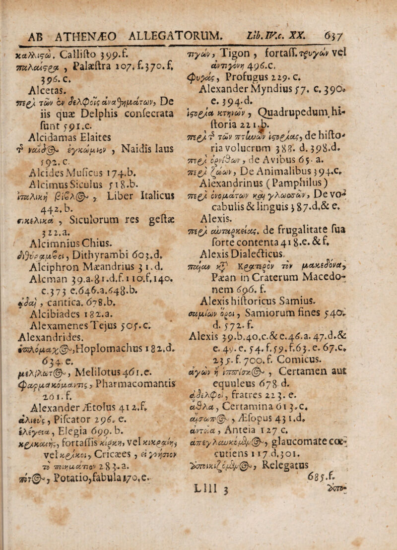 χα?λιςω. Catlifto 3p.f. 7ίκΚοάς<& , Palaeftra 107, fi370.fi 390. c. Alcetas, 7n£/ των cv άβλφοις αναμμάτων, De iis quae Delphis coniecrata funt 591.0 Alcidamas Elaites fi youi^ ίγκωμ^ν j Naidis laus 192. c. AlcidesMuficus i74»b. AlcirnusSiculus fi8*b. Ιταλική βί£λ& % Liber Italicus 442, b. πηλίκα y Siculorum res geftae 312* a. Alcimnius Chius. A%V$iLft£ci, Dithyrambi 6o3.d* Alciphron Maeandrius 3 i.d, Alcman $9.a.&i.d.fii 10X140. c.373 e.046.a.04i}»b* «At/, cantica, 6j%.b> Alcibiades i82.a. AlexamenesTejus >of.c. Alexandrides, ias^oM^^Hoplomachus i8x*^ 6 j 4· ^* μιλίλ&τ©», Melilotu$46i.e. ψαομακομαντις.> Pharmacomantis 2ό 1. fi Alexander iEtoIus 412.fi αλιζις, Pifcat-or 296, e. ίλίγ&α, Elegia 699. b. Η&κοαη;·, foftaffis Vel κικρμί^ vel κ&κοι·) Cricxes , ei γνήσιον τι rnnYlucorn& 2 8 3·*^*· PoutioJabulaj/o.e. Tty^, Tigon , fortafT.Tfu^ivv vel άντιγόνη 496.C, <Ρυρίς, Profugus 229. c. Alexander Myndius ;/♦ 0.390* e. 394-d. \ςοζ/& κτψων y Quadrupeduni hi*· ftoria 21 i.J>. 7πρ). fi των 7ΓτΙυ;ων ιςΰ&ίοίζ) de hifto-* riavolucrum 388. d. 398*d» 7τζζ) ίξνίΆων, de Avibus 65. a. 7πζ/ ζώων, De Animalibus $94.(4 Alexandrinus (Pamphilus) 7rig/ ονομάτων y&j γλωο&ων> DCVO*^ cabulis & linguis 3 8 7*d*& e> Alexis. 7ηζ). c/jjiπξκάοος* de frugalitate Tua forte contenta 418.e. & fi Alexis Dialefticus, 7rzcjou> Kp K&rneov ττν μακεά'όνα7 Paean in Craterum Macedo¬ nem 6$6. f. Alexis hiitoricus Samius. σαμίων ogai, Samiorum fines 540C d. j72.fi Alexis 3p,b.40,c.&e.4^.a.47*d^& e. 49. e. y4.fij9.fi63. e. 6jx* 23j.fi700.fi Comicus. άγων y\ i7&ri<nt©« 5 Certamen aut equuleus 67 8 d. tiJiXφοΚ fratres 22 3. e. ad λα y Certamina όι 3^(4 cy-re*)7r(j^ \ AEfopus 43l»d* άντάα, An te ia 127 c* άπίγλανχόμ8p(&y glaucomate coe^ cutiens 117.d,301. y Relegatus dgj.fi Llll 3 2*73-