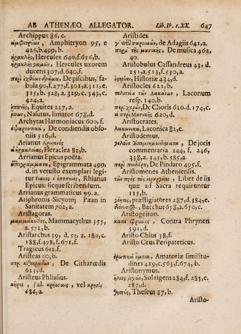 Archippus %6, c. dfipiTfvuvAmphitryon py, e 4x6,b4pp,b. ΐ&κλης, Hercules ηΖβκλνις ζαρών, Hercules uxorem ducens 307^640/. πψ Ιχθύων (fy&pct, De pifcibus,' fa¬ bula po,f.z77,f*30i,at31 i,e. ? 1 J?b. 328, a, 329, c. 343,0, ^24,a*. f7nsreih Equites 227, a» p«v,Nafutus, limator 678>d. Archytas Harmoniacus <5oo, £ ύ^α,ξτντικά, De condiendis obfo- niis y i6,d. Arianus Αρπανίς eiγιζρκλήας,Heraclea 8i?b. Arrianus Epicus poeta. ΰ^π^ξάρραm9 Epigrammata 499, d.in vetufto exemplari legi¬ tur Piavcg ο εποποιος, RhianuS Epicus: iicquefcribendum. Arrianus grammaticus 99.8» Ariphronis Sicyontj Paean in Sanitatem 702, a. Ariftagoras. paupctKvSog, Mammacythus 3;;, a. 771, b. Ariftarchus 39, d, 7$, 2. i8o,c, 1 8 85f<49 ® 5 h ^71?£ Tragicus 612.£ Arifteas £o,b. ττεο; χι%ξωίώp , De Citharoedis 62 3,d. | Arifteus Phliafius- χηξ*ζ 5 fal. χξηοχΜς } vel κρηο^ ί%6) a. Ariftides. y v&u ζταξοιαών, de Adagiis 641,a. veg/ της puwttjg> Demufica 4<52> 40. Ariftobulus Caftandreus 43? d* 25 T7a*5 13,f*f 30,a. ifopieu) Hiftoriae 43 4,d. Ariftocles 6 2i,b. πιλιτώα των Αακώνων > Laconum refp. i4o,b. mgj χοξών,Dc Choris 620.d. 174,c. ΛπεξιΜχηκης (520, d* Ariftocrates, λακωνικά, Laconica 8^)C„ Ariftodemus, χελοία ^ττορν^μονίνρατχ , De jocis commentaria 244, £ 24(5, 338,a. 34f,b.58y,a. π(ξί 7πνάάοχ, De Pindaro 495'X Ariftomenes Athenienfis. των 7τξος τάς ϊεξ&ξχίας , Liber de iis qua: ad Sacra requiruntur nfib. ^■ni,pra:{iig;atbres 2875^.384^. άόννσφ-, Bacchus 6j 852.670,0. Ariftogeiton. κατά (ψξυυύν,ς , Contra Phrynen 591,d. Arifto Chius 3 8,f. Arifto Ceus Peripateticus, i-ξωτικά epoitt, Amatoria: fimilitu- dines 419,0.5*63,f.674, b. Ariftonymus. ήλιος ργων,So\ rigens 184,£ 285>e, 287,d. Thefeus 87>b, Arifto-