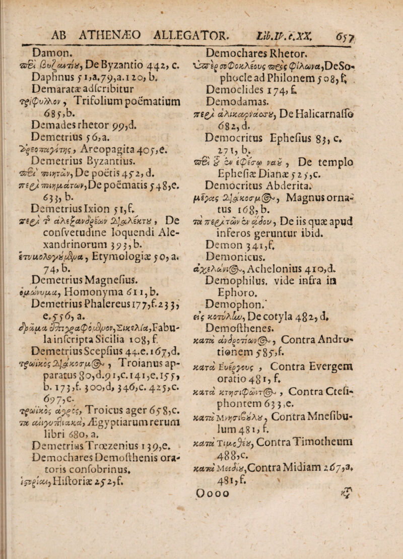 Damon. ©g*‘ βυζοοτίχ. De Byzantio 442,, c. Dapnnus $■ 1,3.79,2.1 zo, b. Demarata? adfcribitur τξίφυΚΚοι/ y Trifolium poematium 687 ,b. Demades rhetor pp,d. Demetrius 56,a. ^ZQTrwyiτης, Areopagita 4oj;£. Demetrius Byzantius. &r£i τηιητων, De poetis 45*2, d. 7T£g/ τμημάτωνjDe poematis 748,C, * 3bb. Demetrius Ixion y i, G. ΤΠζ). 2Jt£cXiK7% , Dc confvetudtne loquendi Ale¬ xandrinorum 35? 3, b. irvuGteyxiJfyjct) Etymologias 70, a. 74, b. Demetrius Magnefius. ίμωνυμα. Homonyma 61 i,b. Demetrius Phalereusi77,f.z3 3, e.y 5·6) a. /tyoiuci S^^cttyifJ^op^ixsXiUyYabvL' lainfcripta Sicilia 108, f Demetrius Scepiius 44.0.167, d. ’ΐξωύβς2^&κοτμ(§χ>, Troianus ap¬ paratus 8o,d.p i ,c. 141 ,e. 157, b. 173 ,f. 300,d, 346,0. 425,0. 697*·, τζωϊκος οί^ξίς, Troicus ager 67 8,c. ύχ ^{^τί]ίΛ««, zEgyptiarum rerum libri 680, a. DemetriasTrcezenius 139,e. Demochares Demofthenis ora¬ toris confobrinus. ιζτξ'ΐΜ) Hiftoriae 272, f. Demochares Rhetor. σνφοχλέους 7d£$g <p/A&;j/fli,DeSo* phoclead Philonem j08) ^ . Democlides 174, £ Demodamas. 7rt£/ aAixcopvcicWj De Halicarnaiib 682,d. y Democritus Ephefius $u c* 271, b. § c* ΐφέσω i? De templo Ephefi^ Dianae 7 2 /,c. Democritus Abderita^ &1#κοσ·μ@*) Magnusorna- tus 168,b. 7u πζ£μ των ve cliov, De iis quae apud inferos geruntur ibid. Demon 341,^ Demonicus. άχιΧάη©*, Achelonius 4io,d. Demophilus. vide infra in Ephoro. Demophon/ eig κοτνλΐυυ, De cotyla 482.5 d* Demofthenes. κλικ αν3ξοτίων(&* y Contra Andro* tionem 78y,f· xutcI tvioyovg , Contra Evergem oratio 481, L xx7ci χτηΰΊφωι-τ®*, Contra Cteii- phontem 63 3,e. KamWijr&isXig) ContraMnefibu- lum 481, f. xa.7u Ίιμο%%, Contra Timotheum 488?c. xatu Contra Midiam 267?^* 481 ? f. '