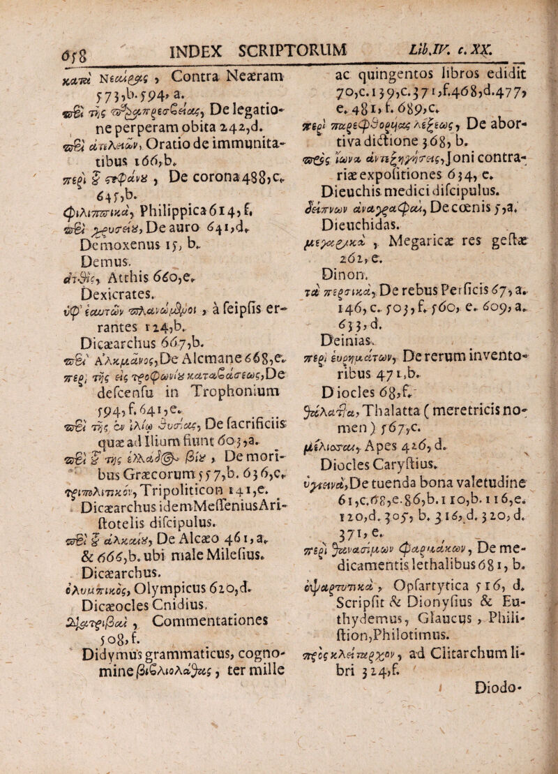 0f8 ac quingentos libros edidit 70,c. 1 39, c.371, £468^.477, NtcM&ts 1 Contra Neaeram 57 3?b.y94> a. «rgi τίς De legatio¬ ne perperam obita 242,d. v&l dnheiZvy Oratio de immunita¬ tibus i66rb> πψ § &pavx r De corona4S8>^ 645 ,b. φιλιτΓΖΓΜαϊ Philippica614? fi srSi De auro 641^*^ Demoxenus ij> b* Demus. *fr-9iV>· Atthis 660,e» Dexicrates. t/Cp’ ξαντών '35λαν/ω/^joi , a feipiis er¬ rantes n4,b* Dicaearchus 667,b. wBt' Αλκμάνοζ^ϋζAlcmane 608,e.. γης e-'ίζ ?fG(pct)vi% KctT<%(oc&<TSCt)g){)& defcenfu in Trophonium f P4^ h 6415 <2srSi ΙλA) ονοιαζ7 De facnficiis qux ad Ilium fiunt 603 ,a. <2φί i Ίτις j3i* % De mori¬ bus Graecorum 55 7,b. ό3 6,c* TgimAkTtKov·) Tripoliticon 141 ?e» Dicatarchu s i d e m M e ile n i us A r i - ftotelis difcipulus· «τβί i ctAzctiXy De Alcaeo 461 j a* & 0<5Gbe ubi male Miieiius. Dicaearchus. ©avukiKog, Olympicus 620, d. Dicaeocles Cnidius, 2J&Tf$cd , Commentationes 5o8>fi Didymus grammaticus, cogno¬ mine βιζλιολά^ς ? ter mille e. 481> hb89>c* sregl 7πζξεφ&οξμ&ς Μ^ίως , De abor¬ tiva didtione 3 68? b. άνπζψ/4r £*£, J ο n i contra*· riaeexpofitiones 634, e* Dieuchis medici difcipulus. ΰάπνούv dv&ygatpcuy Deccenis j,3* Dieuchidas. μίλοί&κ% y Megaricas res geilac z6iy e. Dinon, m 7Τ££<τικά7,Όζ rebus Perficis 67, a. 146, c. e. ^09, a.f 633*6. Deinias, ευρημάτωνy De rerum invento¬ ribus 47 1 > b c- Dioclesdgjfi' 5^Aa7f^Thalatta (meretricis no¬ men) 567? c. liiXio&cuy Apes 42.65 d» DiocIesCaryftius. t^W>De tuenda bona valetudine 61 ,c<tg,e. §6,b. 1 io,b. 116,e. 1 io,d; 3053 b. 3 1 6, d, 3 2θ; d. 370 e- tf$£l favotoiuodv φαξίάαχ&ν J De me- dicarnentislethalibusdgi, b. c\J/ug7V7Jxci > Opfartytica 516, d. Scripfit & Dionyfius & Eu- thy demus* Glaucus > Phili- ftion,Philotimus. τηξοςκλείταξχ^ν 7 ad Clitarchum li¬ bri 3 2 4, fi Diodo-