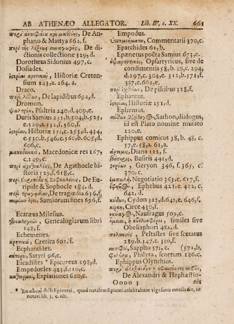 Empodus. άντιφ&νχ t(cy μ,ατίΰηζ) De An- phano&Mattya602, f. Tti^l της λίζ'ίως auvotycu^g , De di- ftionis colledtione 3 zo, d. DorotheusSidonius 497,0. Doiiades. ποντικός, Hifloriae Creten,- iium 143,a. 264. a. Draco» πίξΐ λ{$&\), De lapidibus 69 2,Τ Dromon. Pfaltria 240;cl.4op>e» DurisSamius 23 i,b,5-04^.5254 e.5 29,3.5 32^. 5 00)Ε wgicu, Hiftoriae 1 54C. 253^.434, e.5 3 o.b.y 46, c. 5 6c,b. dc^d, dod5c. pcuttScnnxci, Macedonicae res 167* c»24P>c. •sntf De Agathocle hi- ftoria 525,^618,c. ττϊξ} eυ£/7π4χ k. Σοφοαλίους, De Eu¬ ripide & Sophocle 184, d. 7Τί(>ι Aw,De tragcedia 6 3 d,f. οημίων Samiorumhnes 69 6,f. / / r ' V EcatcCUsMilefius. fyiotteytuv, Genealogiarum libri 1485L Echemenes. χξητκά) Cretica 6oi>£ Ecphantides» ^«Ti/^o.',S3tyn 96,0. Eicadiftes * Epicureus 29 Empedocles 423^410^» xaJugfAcl) Expiationes diOjC. \szrvμνήματα^ Commentarii 370,0 Eparchides d i,b» Ep^netus poeta Samius 673,0 ci^ayp7V7fKogy Opfartyticus, five de condimentis yg,b. aS5c. 294, d.297,0304,e. 3i2jb»37ijf» 387,0.662,0. 7ttpi l%Sv&i/, De pifcibus 3 -8T* 'Ephanms. \ςοξΐΜΊ HiProrise zyijd. Ephemus. v ^ S a t h ο n ,d i a logu s , id eft Piato nomine mutato 210,e. Ephippus comicus 3 8,b. 48, c» 575e.f83a. 6i,a. άξΉμΐζ)Diana 112, f. Bufiris 442,d» γεξνων , Geryon 346, f, 3654 (f» 37°?c* εμπωλή, Negotiatio 3 £3 >c» d 17,f. s(p>?£©^, Ephebus 423;e. 482, c» 641, d. xvL·^ Cydon 3 22,d.642,0» 646/» χίξκιΐι Circe 43 o,f. vavcty®*.Naufragus 709,c. ομοιοι y η $:α£λια(ρόζοΐ , iimileS flVC Obeiiaphori 482*6. πελτχςης , Peltahes iive Rutatus 289,5.347,0 380,f. σείπφά)Sappho 571, c. (f7cb» φι,λPhilyra, fcortum 2 86>c. EphippusOlynthius,, *&££/ ctAtfcdlOi'# K ήφαλςτ<.·νθς τ&φης) De Alexandri & Hephceftio- O000 3 nis difti Epicurei, quod natalem Epieuri celebrabant vigefimo mcnfoiiie, ut notavi lib, 3, c. ult.