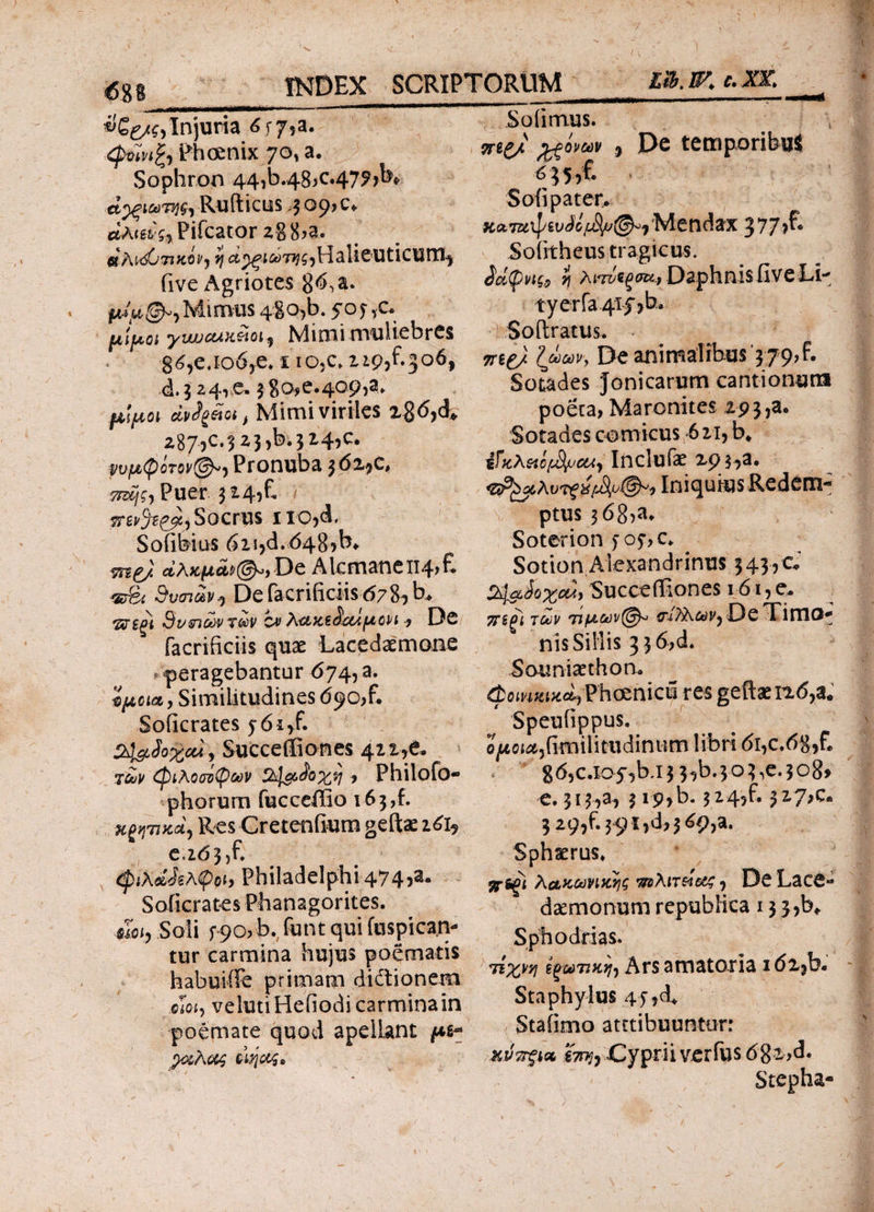 3δ^ίί,Injuria 6f7?a· -Phoenix 70* a. Sophron 44,b.48>c.47?>K Rufticus 309? c. Pifcator z% 8>a. «ΛιΛΟτικμ, η ^^i^T^HalieUticUtTii iive Agriotes 8 <5, a. Mimus 48o,b. 5oy,c. μίμοι ywjcux&oi ) Mimi muliebres g6,ejo6,e. x io.c. 119,^306, d. 5 24,e. 3 80^.409^ μίμοι άν<}ξέίοιβ Mimi viriles x8<5,d* 287?c-323>b.3*4>c· Pronuba $6z$ c, 7Mjg} Puer 3149E Socrus 1 io^d, Soiibius 6u>d.048rb* αλχμοορ((?)ο)De Alcmancii4>E «rgi 3υσιων, Defacrificiisd78, b. SvsncdVTociV zv λακε&ΟΛμοΡί -y De facrificiis quae Lacedaemone peragebantur 674, a. 'όμοιαe, Similitudines 690^ E Soficrates 5-61/. &&ϋοχοά) Succeifiones 421A y£j/ (φιλοσόφων Ζλ^&ίοχη > Philofo- phorum fucceffio 163 ,f. πιατικά) ResCretenfium geftae 161? e, 2d3}f. (piKdJsApob Philadelphi 474?a· Soficrates Phanagorites. mi, Soli f 90?b. funt qui fuspican- tur carmina hujus poematis habuifife primam didionem cioiy velutiHefiodi carmina in poemate quod apellant μι* pteAcw οιηοοζ» Soli mus. vrt& Αξόνων , De temporibus 6}5,f. Soli pater. Mendax 377?^· Sofitheus tragicus. ίάφνις» i\ λπνϊξσα* Daphnis five Ll· tyerfa 4tf)b. Sollratus. TTBg/ Ιωων, De animalibus 379?f. Sotades Jonicarum cantionum poeca> Maronites 19 3,a. Sotades comicus 621, b* ίϊκλ&ιί^^ Inclufae zpj,a. <ζΐΡ£^λντξ%[^&Α'ι Iniquius Redem¬ ptus 3<58>a* Soterion > 05·, c. Sotion Alexandrinus 3 43, c %laJo%o4, SuccefKones 161, e. 7iS^i των τιμων@^ tnTA&iyjDe Timo- nis Sillis 3 3 6,d. Soimisethon. (φοινικική Phoenicii res geftxn.(5,ae Speulippus. o^o{^,(imilitiidinum libri di,c.d8,fl g 6?c.io5'’)b.i 3 3?b. 3 o 3 ,e. 3 o8> e. 313,3, 3 ip,b. 3^4?f· ?z.?>£* 3 29?f.39i,d>3^9,a. Sphaerus* jsrs^i λακωνικής πελιτείβίζ , DeLace** daemonum republica 133,^ Sphodrias. 7ίχνη ί^ωτικη-) Ars amatoria idx^b. Sta phy lus 45 ,d* Staiimo attribuuntor: κνττξΐΛ g7?>;, Cyprii verius 6gi>d. Stepha-