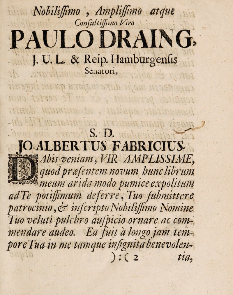 NobiliJJimo , AmpUJJImo atque Confultijjimo Viro PAULO DRAING }. U. L. & Reip. Senatori, S * * \ ■ V - X S * D S.· JO ALBERTUS FABRICIUS Abis veniam , VIR AMPLISSIME, quodprafentem novum hunc librum meum arida modo pumice expolitum adTe potijfmum deferre, Tuo /ubmittere patrocinio, & inferipto Nobilijjtmo Nomine Tuo veluti pulchro aufepicio ornare ac com¬ mendare audeo. Ea fuit a longo jam tem¬ pore Tua in me tam que infignita benevolen- ); C z tia9 t