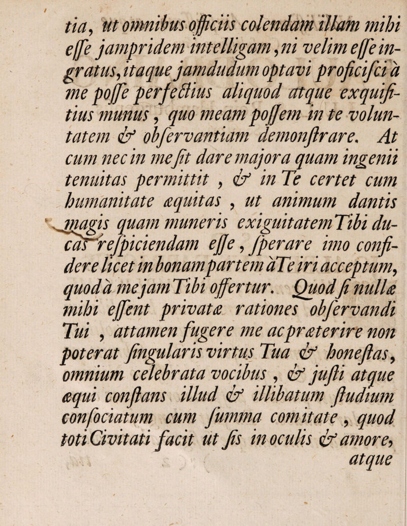 tia, ut omnwm Qjjicns \ effe jampridem intelligam, ni velim effe in¬ gratus, itaque jamdudum optavi proficifci d me pojfie perfeflius aliquod atque exquifi- tius munus, quo meam pojfem in te volun¬ tatem & obfiervantiam demonflrare. At cum nec in me fit dare majora quam ingemi tenuitas permittit , & in Te certet cum humanitate aquitas , ut animum dantis magis quam muneris exiguitatem Tibi du- <Tdr^re/piciendam ejje, fiperare imo confi¬ dere licet in bonam partem dTe iri acceptum, quo da mejam Tibi offertur. Quodfi nuiia mihi effent privata rationes obfiervandi Tui , attamen fugere me acprat er ire non poterat fingularis virtus Tua & honeflas, omnium celebrata vocibus , & jufli atque equi conflans illud & illibatum ftudium confociatum cum fiumma comitate , quod toti Civitati facit ut fis in oculis amore, , < atque