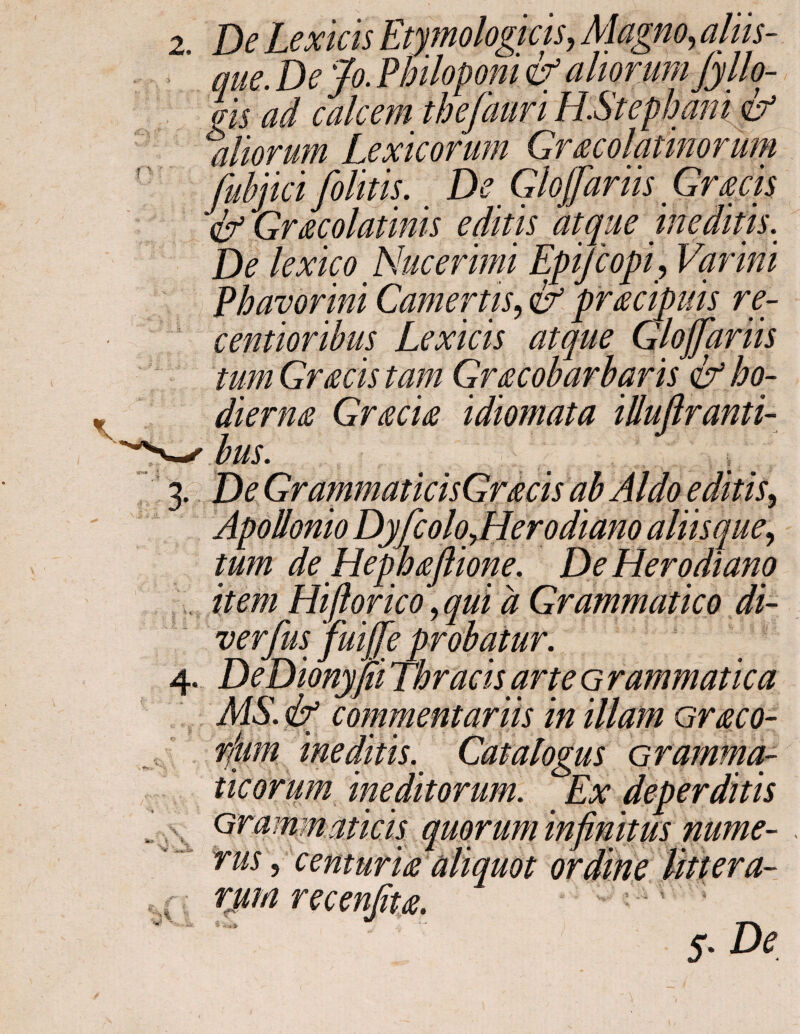 que. De Jo. Philoponi & aliorum Jyllo- φ ad calcem thefauri H.Stephani & aliorum Lexicorum Gr acoluthorum fubjicifolitis. De Glofariis Gracis & Gracolatinis editis atque ineditis. De lexico Nucerimi EpiJcopi? Varini Phavorini Camertis, & pracipuis re- centioribus Lexicis atque Glojjdriis tum Gracis tam Gracobarbaris & ho¬ dierna Gracia idiomata illuflranti- bus. 3· 3*5 ’ % \ V Ot Apollonio Dyfcolo^Herodiano aliisque, tum de Hephaflione. De Herodiano item Hiftorico, d Grammatico di- verfus fuijfie probatur. DeDionyjii Thracis arte G rammatica MS. & commentariis in illam Graco- rfiim ineditis. Catalogus Grammar ticorum ineditorum. Ex deperditis Grammaticis quorum infinitus nume¬ rus , centuria aliquot ordine Uti era¬ rum recenfita. 5. De