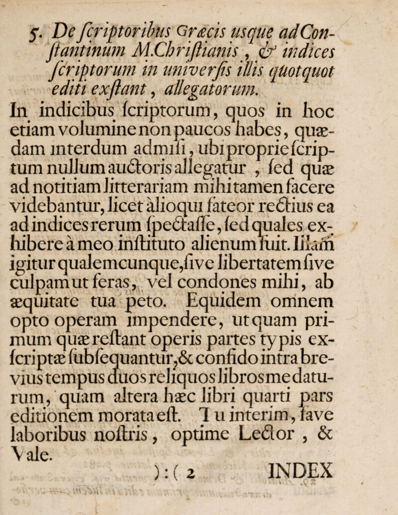 y. Defer iptor ibus orms usque ad Con¬ fiant inum M.Chriflianis, indices feriptorum in univerfis illis quotquot editi exftant, allegatorum. In indicibus feriptorum, quos in hoc etiam volumine non paucos habes, quae¬ dam mterdum adrnifi, ubi proprie icrip- tum nullum audoris allegatur , fed quse ad notitiam litterariam mihitamen facere videbantur, licet alioqui fateor redius ea ad indices rerum fpedaffe, fed quales ex¬ hibere a meo inflituto alienum liiit. Illam igitur qualemcunque,five libertatem five culpam ut feras, vel condones mihi, ab aequitate tua peto. Equidem omnem opto operam impendere, ut quam pri¬ mum quae reflant operis partes typis ex- feriptae iubfequantur,& confido intra bre¬ vius tempus duos reliquos librosmedatu¬ rum , quam altera haec libri quarti pars editionem morataeft Ί u interim, fave laboribus noitris, optime Ledor , & \ ale. ΜΓ. . ' ·Λ Λ *