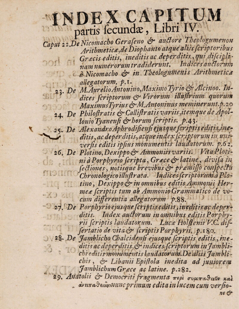 1 Λ JL. _ )#ί 22 DeNicomacho Gerafeno & autfore Theologumenon Arithmetica,de Diophanto atque aliisfcriptortbus Gr<ecis editis, ineditis ac dependitis , tjui discipli ¬ nam numerorum tradiderunt. Indices auaormn d Nicomacho & in. Theologumenis Arithmetica tt allegatorum* ρ.i. . De M.AurelioAntonino,.MaxhnoTyrioeS*Alcinoo. In- dices fcriptorum & Virorum illufirium quorum MaximusTyrius fjrMAntoninus meminerunt\p. 2 o 24, D0 Philoftratis & Calliflratis variis ftemque de Apol¬ loni oTyanenfi & horum fcriptis. pAV 25, De Alexandro Aphrodifienfi efrsquefcriptiseditisjn.e- ditis, ac dep er ditis> atque indexfcriptorum in, uni- verfis editis ipfius monumentis laudatorum. 26, De Plotino,Dexippo& Ammoniis variis. VitaPloti- ni d Porphyrio fcripta, Greece latine, divifa in fe Ilio n es\ notis que brevibusfr prmniffo confpeffu Chronologico illuftrata, Indices fcriptorum d Pio- ; ii/20, Dexippo in omnibus editis Ammomi Her¬ me £ fcriptis tum ab Ammonio Grammatico de vo¬ cum differentia allegatorum p.88. 2-f De Porphyrio ejusquefcriptis e ditis > ineditis ac deper¬ ditis. Index audorum in omnibuse ditis Porphy¬ ria fcriptis laudatorum. Luc<e RolfieniiV.C. dif¬ fer tat io de vita fr fcriptis Porphyrii. p. 18 o, 28 * De famblicho Chalcidenfi ejusque fcriptis editisy ine¬ ditis ac deperditisindices fcriptorum infambli- chi e ditismonumentis laudator utn.D e aliis Jambli- chis, Libanii Epiftola inedita ad 'juniorem JmnblichumGraece ac latine. p.282, %% An at ol ii Democriti fragmenta περί σ-υμπο&ζί&ν kcu Φ dvTiwa^myrnvmcprimum edita in lucem cum verfio-