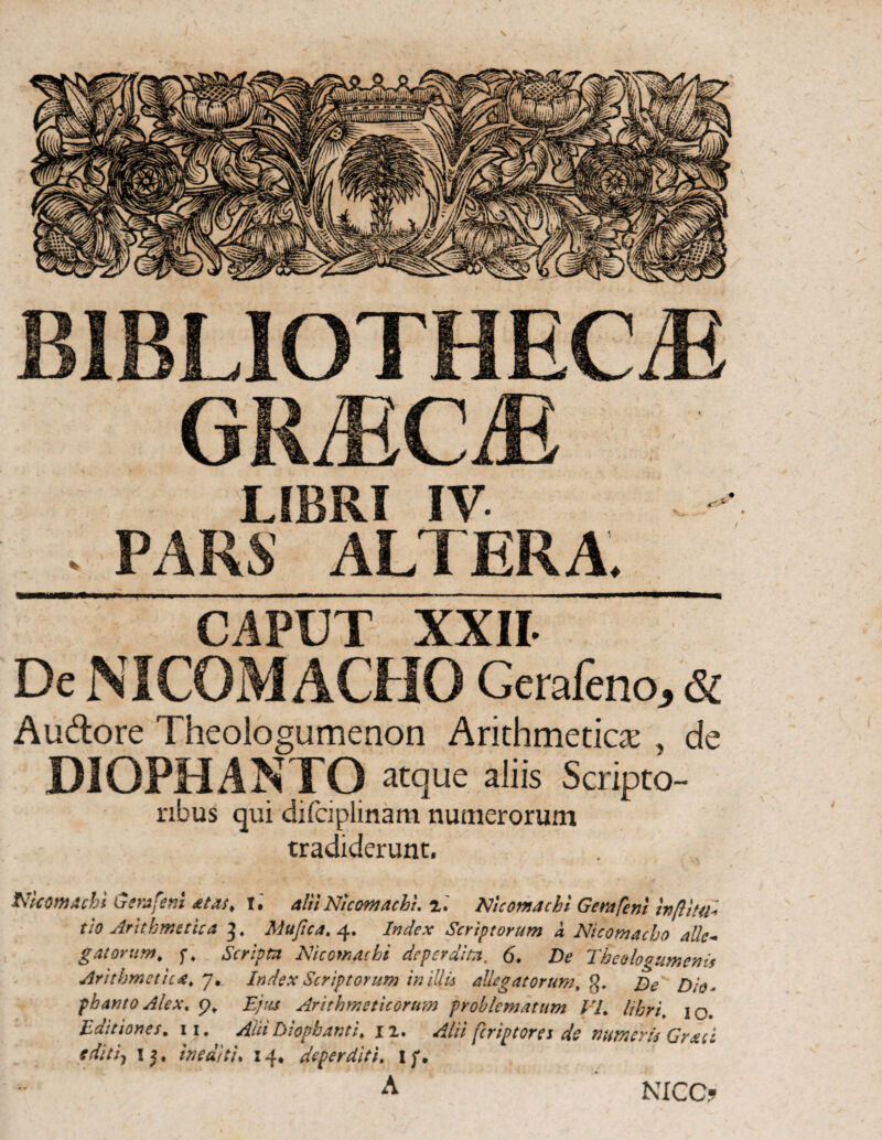 BIBLIOTHECAE GRaECaE LIBRI IV . PARS ALTERA CAPUT XXII De NICOMACHO Cerafeno, & Audore Theologumenon Arithmetica: , de DIOPHANTO atque aliis Scripto¬ ribus qui difciplinam numerorum tradiderunt. tficomachi Gemfent atas. T. alii Nicomachi. z. Nicomachi Gerafeni inftlta* tio Arithmetica 3. Mu fica, 4. Index Scriptorum d Nicomacho alie* g at orum. ft Scripta Nicomacbi deperdita. 6. De Theologumenis Arithmetica^ 7. Index Scriptorum in illis allegatorum, g. E>e β ·θΛ phantoAlex. p* Ejus Arithmeticorum problematum VL libri\ 10. Editiones. 11. Alit Diopbanti, ix. Alii feriptores de numeris Graci editi7 1 5. inediti. 14, deperditi. Ij\ NICO