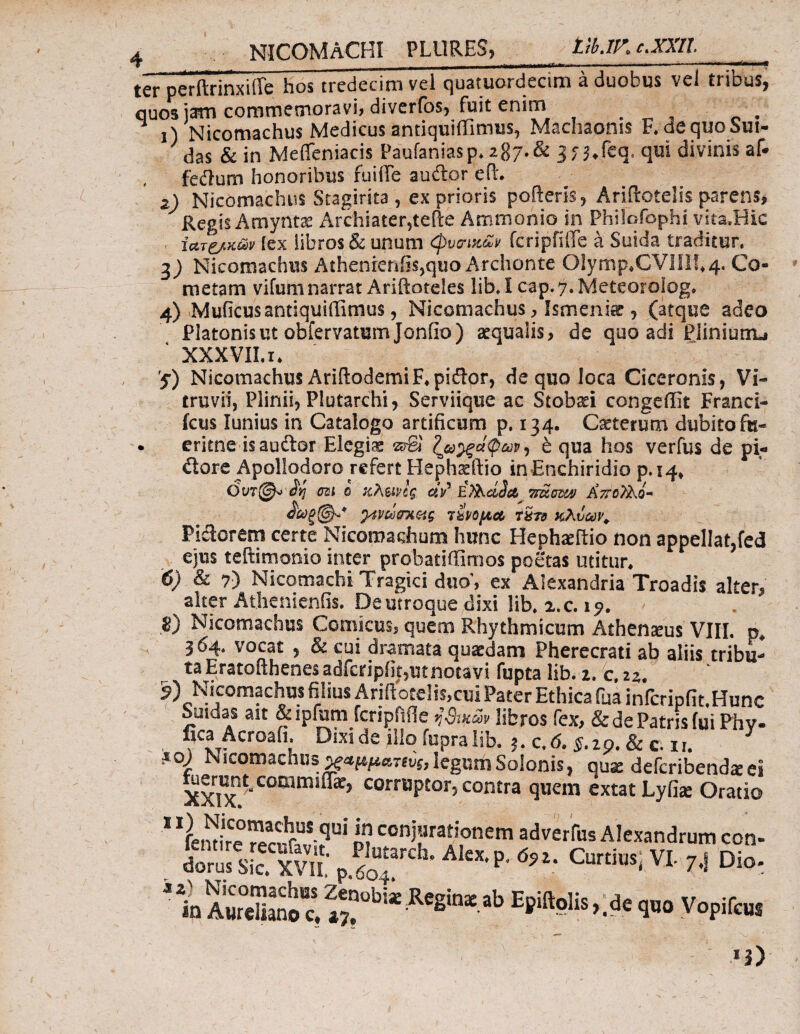 ter NICOMACHI PL11RES, ttb.lK e. XXII. _ —-—&mm -■ m- ——■ —-■■■-* IW1 peritrinxiffe hos trcdecimvel quatuordecim a duobus veJ tribus, quos jam commemoravi, diverfos, fuit enim . . 1) Nicomachus Medicus antiquiffimus, Machaonis F. de quo Sur¬ das & in Meffeniacis Paufaniasp. 2g7-& jf ^feq, qui divinis af· fedum honoribus fuiffe audor eft. 2) Nicomachus Stagirita , ex prioris pofteris, Ariflotelis parens, Regis Amyntae Archiater,teile Ammonio in Philofophi vita.Hic , ιατρών (ex libros & unum φυοηκ&ν fcripfifle a Suida traditur. 3) Nicomachus Athenienfis,quo Archonte 01ymp*CVlIIh4. Co¬ metam vifum narrat Ariftoteles lib. i cap.y.Meteorolog. 4) Muficus antiquiffimus, Nicomachus, Ismenia, (atque adeo Platonis ut obfervatum Jonfio) aequalis, de quo adi Piiniunu XXXVILi* 5) Nicomachus AriftoderniF^pidor, de quo loca Ciceronis, Vi¬ truvii, Plinii, Plutarchi, Serviique ac Stobaei congeilit Franci- fctis lunius in Catalogo artificum p. 134. Caeterum dubito fu- erkne is audor Elegiae srgi ?__ω^ξάφων-) e qua hos verfus de pi« dore Apollodoro refert Hephaeftio inEnchiridio p.14* 0vr(^> £r> cu ο κλ&νίς ietii* Tfdumf AVoP&o- yAwcmetg ιίνομ,α τ&ιν κλύων. Pidorem certe Nicomachum hunc Hephadtio non appellat,fed ejus teftimonio inter probatiffimos poetas utitur· 6) & 7) Nicomachi Tragici duo’, ex Alexandria Troadis alter, alter Athenienfis. De utroque elixi lib. 2. c. 1 β) Nicomachus Comicus, quem Rhythmicum Athenaeus VIII. p* 364. vocat , & cui dramata quaedam Pherecrati ab aliis tribu¬ ta Eratofthenes adfcripfit,ut notavi fupta lib. 2. c, 22. / : J » · o r r » λ /A*^ is,cui Pater Ethica fua inicripfit.Hunc Sutdas au &ipfum fcripHOe ;’ApSr libros fex, & de Patris fui Phv- fica Acroafi. Dixi de illo fupra lib. j. c. 6. §.z9. & c. n. 3 ΪΟ) Nicomachus χαμμαηυς, legum Solonis, quae deferibend* ei ^«ntcommifl*, corruptor,contra quem extat Lyfiae Oratio 1 Ifeiitire rn coni’Jrat!onem aberitis Alexandrum con- dorS“vi p.Sr1'· Α1“·Ρ· <*«· CW«i VI· 71 Dio. * to AwcSZa“0bii^Binitab Ε>Λ^’·^<Ρ= Vopifcus — '· Χί, .' *3)