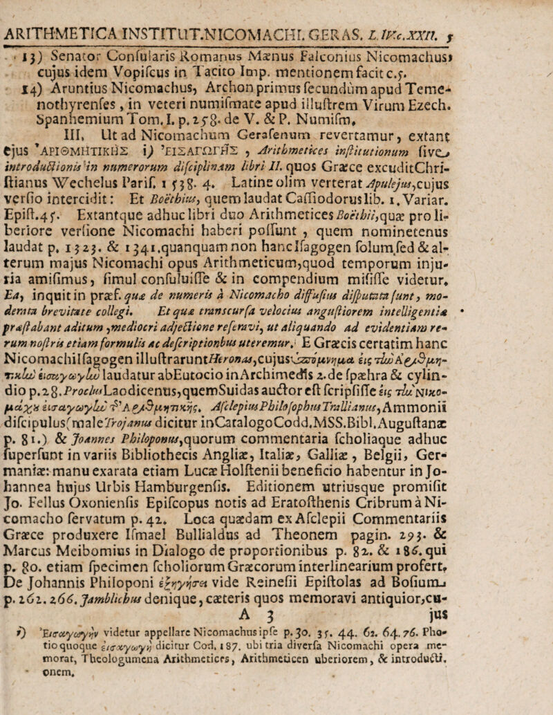 ARITHMETICA INJSTITUT.NICOMACHL GERAS, LJKc>;m, T • 13) Senator Confularis Romanus Mxnus Faiconius Nicomachusi cujus idem Vopifcus in Tacito Imp, mentionem facit c.j. 14) Aruntius Nicomachus, Archon primus fecundum apud Terne* nothyrenfes, in veteri numifmate apud illuftrem Virum Ezech. SpanhemiumTomT. p*25*8- de V. &P, Numifm* III* Ut ad Nicomachum Gerafenum revertamur, extant ejus * ΑΡΙΘΜΗΤΙΚΗΣ \) ΤΐΣΑΓΩΓΗΣ , Arithmetices inflitutionum iivo intro duplionis in numerorum difciplinam libri IL quos Gra;ce excuditChri- ftianus Wechelus Parif* i fjg. 4* Latine olim verterat Apulejus,cujus verfio intercidit: Et Boethius, quem laudat CaiFiodoruslib. i.Variar. Epift.45*. Extantque adhuc libri duo Arithmetices Boethii,qux pro li¬ beriore verlione Nicomachi haberi poliunt , quem nominetenus laudat p* 1323, & i^i^quanquamnon hanclfagogen folumfed&al^- terum majus Nicomachi opus Arithmeticum,quod temporum inju¬ ria amiiimus, fimulconfuluifle & in compendium miiiffe videtur* Ea, inquit in prsef. qu£ de numeris a Nicomacho diffufius dijpumm funt , mo¬ derate br evitet e collegi. Et qua tmrtscurfa velocius anguftiorem intelligent/A · praftabant aditum,mediocri adjettione referavi, ut aliquando ad evidentiam re¬ rum noftris etiam formulis ac defcriptionbus uteremurE Graecis certatim hanc Nicomachilfagogen illuftrarunti^^^cujusGz^^^ ειςτΙω&ζ/Άμη- t.hIuj kiauyuylw laudatur abEutocio inArchimedls 2.de fpiehra & cylin- dio p.28.Pw/^/Laodicentis,quemSuidas auilor cil fcripfi(Te hg tIunihc- μάχχ ειααγωγΙίΒ· d'ΑΡ/Βμητικής, AfclepiwPbih[opbmTraUianus^BiVC\V[\OV\\\ difcipulus(malerr0/^»^ dicitur inGatalogoCodd.MSS.BibhAuguftana: p. 81·) & Joannes Philopotstts^quorum commentaria fcholiaque adhuc fuperfunt in variis Bibliothecis Anglia:, Italiae, Galliae, Belgii, Ger¬ maniae: manu exarata etiam Lucae Holftenii beneficio habentur in Jo- hannea hujus Urbis Hamburgenfis. Editionem utriusque promifit Jo* Fellus Oxonienfis Epifcopus notis ad Eratofthenis Cribrum a Ni¬ comacho fervatum p. 42* Loca quaedam ex Afclepii Commentariis Graece produxere Ifmael Bullialdus ad Theonem pagin. 293. & Marcus Meibomius in Dialogo de proportionibus p. 82,. & 18^ qui p. 80· etiam fpecimen fcholiorumGraecorum interlinearium profert. De Johannis Philoponi irroret vide Reinefii Epiftolas ad Bofium-i p. 161. z66.Jamblubu*denique, caeteris quos memoravi antiquior,cu- A 3 jus i) 'jLuroiyaryvjv videtur appellare Nicomachus ipie p. 30. jf. 44. 62. 64.7(5. Pho- tio quoque itaccytayi dicitur Cod, 187. ubi tria diverfa Nicomachi opera me¬ morat, Theologumena Arithmetices, Arithmeticen uberiorem, & introducti. • enem. - .