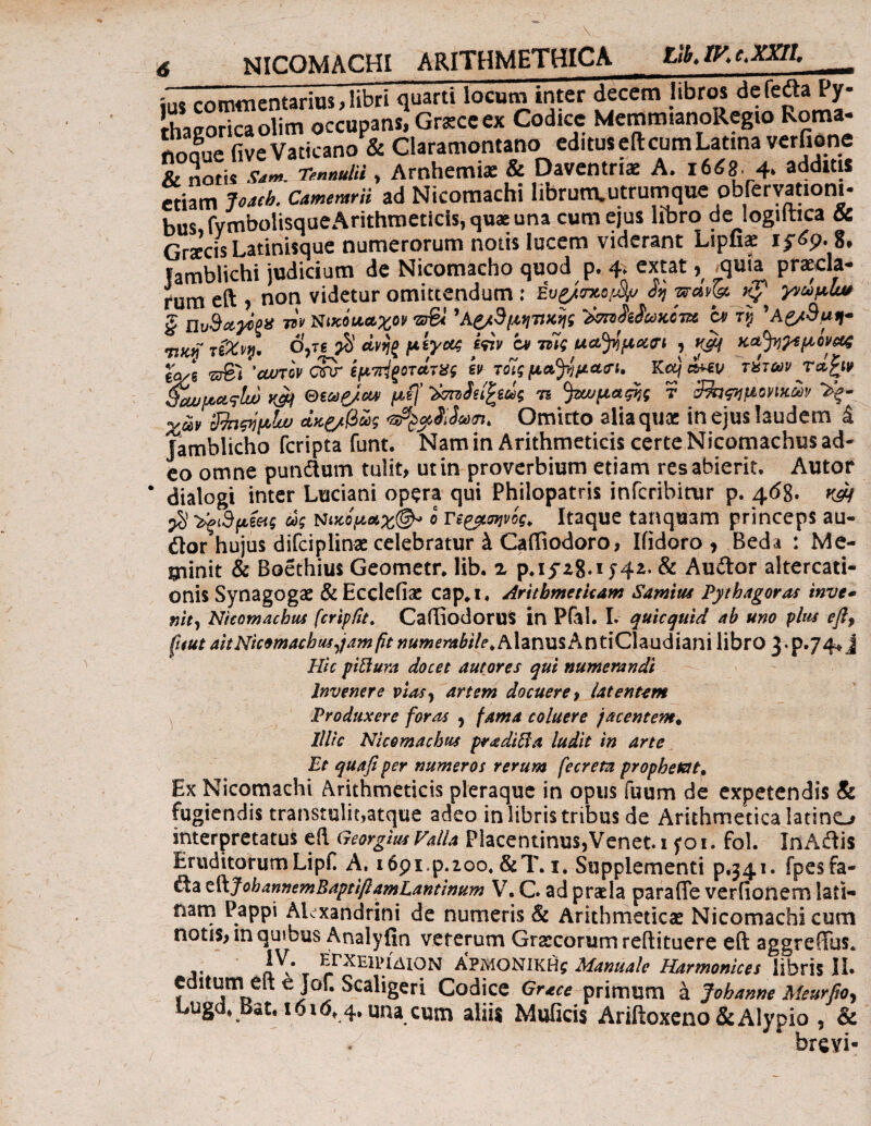 rnm«nentariui .libri quarti locum inter decem libros defedla Py¬ thagorica olim occupans) Grscc ex Codice MemroianoRegio Roma- nodue five Vaticano & Claramontano editus e it cum Latina verfione & notil cL. TennulU , Arnhemia: & Daventriae A. 1668 4. additis etiam Joach. Camentrii ad Nicomachi librunvutrumque observationi- bus fymboltsqaeArithnieticis, qu* una cum ejus libro de logiltica & Graecis Latinisque numerorum notis lucem viderant Lipfiae 8, Iamblichi judicium de Nicomacho quod p. 4, extat, _quia precia¬ rum eft , non videtur omittendum : έυζ/τχο^ >p γνωμίω ξ πυ&αγος** w Ηικόν&χον 'Αζ/3μηνχης ''bvnfoScaMvz c* ry 'Ag/Suff- Ttfcjf τί%ν#· Ojig $ άνηξ μίγας iiiv at τζις udtfpxn y K&f κΛ^^μίνοζ eVg 'cwtov cSr ίμπίζοτάτχς εν,τοίς μα^μαη. Kcq α*εν τχτων τά£ιν 9ύωμας[ω κ*) μ(]' ή ^μαρις ¥ ~33θΦΐμονικων χων 3foρίμΐω Λκζ/βως <3?ξ$,$ί$ω<η> Omitto alia quae in ejus laudem i Jamblicho feripta funt. Nam in Arithmeticis certe Nicomachus ad¬ eo omne pundum tulit, ut in proverbium etiam res abierit, Autor dialogi inter Luciani opera qui Philopatris micabitur p. 468· w $ ^3μξ<χς ως nικομαχ®* ο π&σηνος. Itaque tanquam princeps au- dor hujus difciplinae celebratur k Caftiodoro, Ifidoro y Beda : Me¬ minit & Boethius Geometr, lib. 2 J4^· & Auftor altercati¬ onis Synagogae &Ecclefiae cap,i. Arithmeticam Samius Pythagoras inve- nlt, Nicomachus fcripfit. Caftiodorus in Pfal. I. quicquid ab uno plus efi, ficui aitNicomachus jam fit numerabile, AlanusAntiClaudiani libro 3*p»74* J Hic piflura docet autores qui numerandi Invenere vias} artem docuere > Utentem Produxere foras , fama coluere jacentem. Illic Nicomachus pradifta ludit in arte Et quafi per numeros rerum fecreta prophetat, Ex Nicomachi Arithmeticis pleraque in opus fuum de expetendis & fugiendis transtulit,atque adeo in libris tribus de Arithmetica latino interpretatus eft Georgius Valla Placentinus, Venet. 1 yoi. fol. In Adis Eruditorum Lipf A, ιβρι.ρ.ιοο,&T. 1, Supplementi p.341. fpesfa- da tViJohannemBaptiflamLantinum V, G ad praela paraffe verfionem lati*· nam Pappi Alexandrini de numeris & Arithmeticae Nicomachi cum notis, m quibus Analyfin veterum Graecorum reftituere eft aggrefTus. iX· τ ^rXEimiON ΑΡΜΟΝΙΚΗ^ Manuale Harmonices libris II. editum eft e jof. Scaligeri Codice Grace primum a Johanne Meurfior Lugd* Bet. 1616^4, una cum aliis Muiicis Ariftoxeno&Alypio , & breyi-