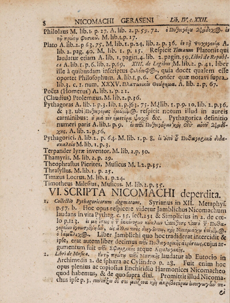 I S N [COMA CHI GERASENI Llb.W.e.XXn. Philolaus M. liba· p- 27. A. lib. 2. p. $y. 72. e ttofrttfp it Τύύ ΤΓρύύΤύύ (pV&UiGO, M. llb.S.p, IJ. Plato A*lib. z.p. 63* 75% M, lib.i.p.24/‘lib·2. p« $6. hr$ ψυχόρρί* A· lib. 2. pag. 40» M* lib, i, p* 1 y. Refpicst Tim&um Platonis qui laudatur etiam A. lib* i*pagin.4.lib. i.pagin.wMbrideRcp-ubl~ €A A.lib.r.p,6.lib.2.ρ.έρ. X//A Λ I^/teiM.lib.2. p. 41. liber ille a quibusdam infcriptui φίλο^φφ», quia docet qualem effe oportet Philofophum, A. lib.i, p.<5. Confer quae notavi fupra^ lib.5, c. 1. num. XXXV· ΐϊλ&τώΪΜον Θεώςημα* A, lib. z.p. 67· Poeta (Homerus) Δ* lib. τ.ρ. i 1* (Claudius) Ptolemaius*M.lib^z,p.j<5. Pythagoras A· lib. 1. p.j.iib. 2.p.J6j. 7>» M.flib. i.p.p· 10,lib. 2. p,$6* & $ 8. ομωμ&μφ* refpicit notum illud in aureis carminibus: i μ,* &v ημετέξα;φνχ£ &c. Pythagorica definitio numeri paris A. lib.i. p«p. ei«rS . cw cu/j£ χχς* A. !ib.2.p.j6. Pythagorici. A. lib,2. p. £4. M. lib. i.p. 8. A ^ § UvSa^^/xb ΛΑβ- rtcceAs&Mrlib» i.p. 3, Terpander lyrae inventor. M. lib.a.p. 50. Thamyris. M. lib. z. p. 29, Theophraftus Pierites, Muficus M. Lz.p.z u Thrafyllus.M. lib.i. p. zy. Timaeus Locrus.M. lib.i. p.24. Timotheus Mifefius, Mulleos. M. lib. 2. p. 35*. VI. SCRIPTA NICOMACHI deperdita. . CollcBtb Pythagoricorum degmati(t»t, Syrianus in XH. Metaohyf, p.57* b. ^ Hoc opus-reipicere videtur jamblichusbiicomachurn laudans invita Pythag. c.#j s% iect.z5 r & Simplicius in 2. de eoe- iO p.izj* A4&5·/ jJ r Β&χεν'ί^αρ κνχλων \χ*ά%σς xsero τ Πυ9<ζ» 1» Ισκιων εγνωιτμ,+,ηLu^ ως α?Κζι τινίς ίϊηγ&ντιη) Κβ] Νιχομάχω imfBpfsL ό ίαμνλ ι%@«. Lio er Jamblichi quo hoc tradiderat intercidit & sp €5 erat autem libet decimus ^q^girg^c,cuius ar* gumentum ruit nJci χφ&Λ&,&ης atque aςροΜ^χης, Libri de Mufica, eW2 ττ?ωτω ψ& Μασ-ικης laudatur ab Eutocio in Archimedis 2. de iphecra ac Cylindro p,. zg* Fuit enim hoc op« piemus ac copiofms Enchiridio Harmonices Nicom” hco 1 S»»!!Vl <«· Promittit illud Nicomai huS ipi. pμ μχζνα ^ ακξίβε^οίίΙισαγωγΙν) ^ &