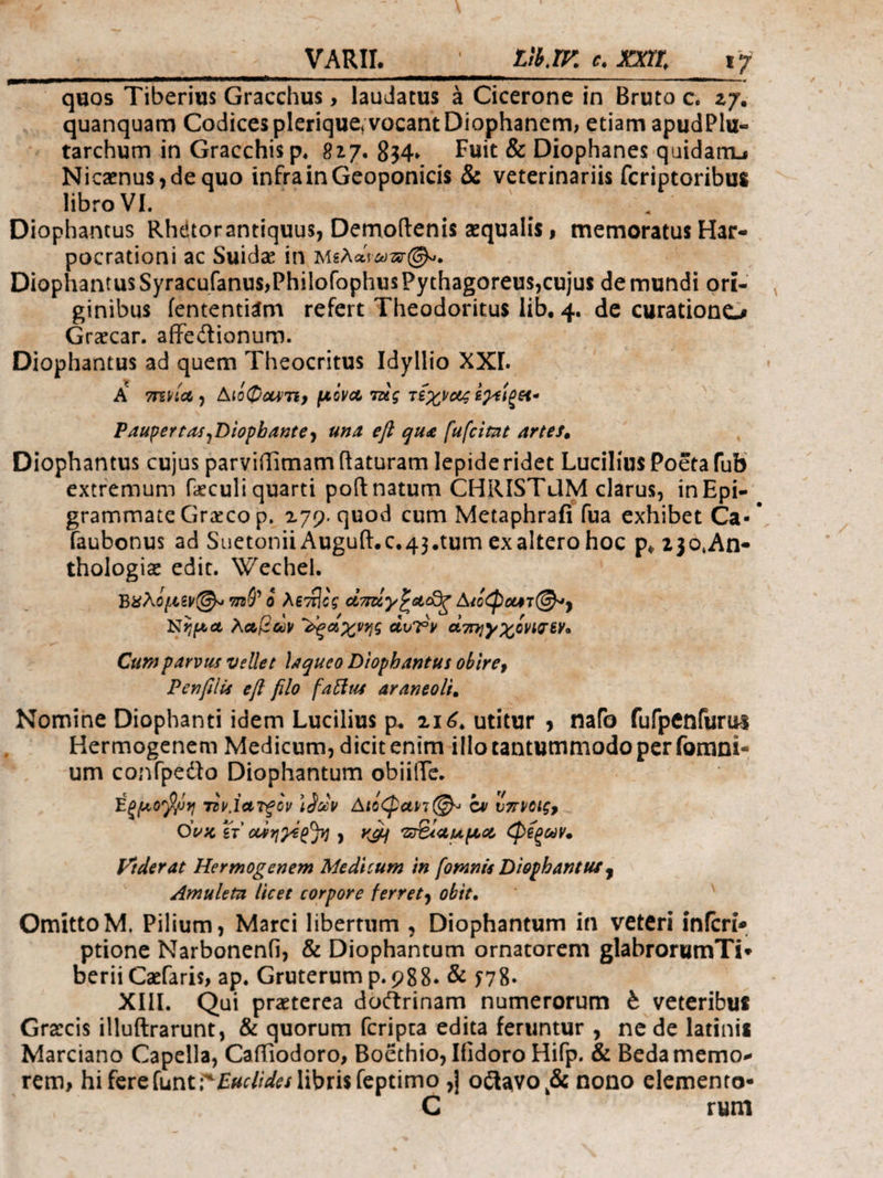 -— ■ ■ — * quos Tiberius Gracchus> laudatus a Cicerone in Bruto c. 27. quanquam Codices plerique* vocant Diophanem, etiam apudPlu- tarchum in Gracchisp. 817. 8$4» Fuit & Diophanes quidam^ Nicaenus,de quo infrainGeoponicis & veterinariis fcriptoribus libro VI. Diophantus Rhetorantiquus, Demoftenis aequalis, memoratus Har- pocrationi ac Suidas in Μελανωπή. Diophantus Syracufanu$,Philofophus Pythagoreus,cujus de mundi ori¬ ginibus lentendam refert Theodoricus lib, 4. de curatione* Graecar. affedionum. Diophantus ad quem Theocritus Idyllio ΧΧΓ. A 7ΓΕΗΛ , ΔΐίφΰΜΤί, fXOVCC ΐύζ ΤίχίΟζ φίξΗ* Pauper tas ^Diophante y una efl qua [ufcitat artes* Diophantus cujus parviffimam flaturam lepide ridet Lucilius Poeta fub extremum faeculiquarti poft natum CHRISTUM clarus, inEpi- grammate Graeco p. 179. quod cum Metaphraii fua exhibet Ca- faubonus ad SuetoniiAuguiLc.43.tumexalterohoc p^2jotAn- thologise edit. Wechel. ΒΧλομζν@* mty ο λεπίος ctady^acd^ Α^όφααt©*, NημΑ λαβών ϊςαίχνης άυΤν οίτΓηγχονίσεΥ* Cum parvus vellet laqueo Diophantus obire9 PenfUs efl filo fafttu araneoli. Nomine Diophanti idem Lucilius p. 216* utitur , nafo fufpeniiuui Hermogenem Medicum, dicit enim illo tantummodo per fomni- um confpedo Diophantum obiilTe. ίξμο'βρη Tiv.iarfcv \Socv Αιόφανι^ cv υπνοις, Ονκ gV ctiqyepjl·] , yeft zreiaupcot φεξών* Viderat Hermogenem Medicum in [omnis Diophantus, Amuleta licet corpore ferrety obit. OmittoM. Pilium, Marci libertum , Diophantum in veteri infert* ptione Narbonenfi, & Diophantum ornatorem glabrorumTi* berii Cadaris, ap. Gruterum p.988· & Π8- XIII. Qui praeterea doftrinam numerorum b veteribus Graecis illuftrarunt, & quorum feripta edita feruntur , ne de latinis Marciano Capella, CaiTiodoro, Boethio, Ifidoro Hifp. & Bedamemo* rem, hi fereiuni^Euclides libris feptimo ,] o£lavok& nono elemento- C rum