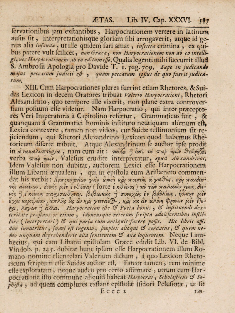 'T ■ i . —».. ■ .. — . - fervationibus jam exftantibus, Harpocrationem vertere in latinum aufus fit , interpretationiisque gloriam fibi arrogaverit, atque id ge¬ nus alia infand.#, ut ille quidem fari amat, infctti* crimina , ex qui¬ bus patere vult fcilicet, non Gr<£cay non Harpocrationem non ab co intelli» gi, nec Harpocrationem ab eo editam ejfe, Qualia legenti mihi fuccurrit illud S. Ambrofii Apologia pro Davide T, i. pag. 709* Sape in judicande majus peccatum judicii efi , quam peccatum ipfius de quo fuerit judica« tumk XIII. Cum Harpocrationes plures fuerint etiam Rhetores, &Sui- das Lexicon in decem Oratores tribuat Valerio Harpocrattoni, Rhetori Alexandrino, quo tempore ille vixerit, non plane extra controver- fiam poiitum eue videtur. Nam Harpocratio , qui inter praecepto¬ res Veri Imperatoris a Capitolino refertur, Grammaticus fuit , δε ,quanquam a Grammatici hominis inftituto neutiquam alienum eft* Lexica contexere , tamen non video, cur Suidse teftimonium fit re¬ jiciendum , qui Rhetori Alexandrino Lexicon quod habemus Rhe¬ toricum diferte tribuit. Atque Alexandrinum fe audor ipfe prodit in & να,κα,λυ7Γ7*]£/α,, nam cum ait : twSS j eno-) tu orup ηρ£ίν verba zrap ijpuv, Valeiius erudite interpretatur, apud Alexandrinos, Idem Valeiius non dubitat, audorem Lexici eife Harpocrationem illum Libanii aequalem , qui in epiftola cum Ariibeneto commen¬ dat his verbis: Aρττοκρμτιων yuo ζτότι ufy ποιητης α,γα&ος, yjy τταα^ευ* 7τ)ς αμείνων . £ανος μεν ε v9eivcq ( forte ε K&zivocf) tu των 7ruKcudv νεοις, νος j εκείνοις orcLg/crod&qvctf, βεβιωκως 'j συνεχώς εν βιβλίοις, φίς-ην με¥ εχα κομ}]ρόιαν 3 αττΧχς %ς ων yjj ymcu^V > K&f itx dv αλοιη φξονών μεν 'eje^ ξβ,, λεγων η ct^Kct. Harpocration iftc Poeta bonus , & tnjiituendi dex¬ teritate proijtanttor etiam , idoneusque veterum [cripta adolcfcentibus inftil- iarc {interpretari} & qui paria cum antiquis facere pojfit* Hic libris ajfi. duc innutritus 3 fu avi efl ingemo, fimplex alio qui & cordatus, Pf quem ne¬ mo unquam deprehenderit alia fentientem alia loquentem. Neque Lam- becius, qui eam Libanii e p iit alam Graece edidit Lib. VI. de BibL Vindob. p. 24J. dubitat hunc ipfum effc Harpocrationem illum Ro¬ mano nomine clientelari Valerium didum , a quo Lexicon Rheto¬ ricum feriptum eife Suidas audor elt. Fateor tamen, rem minime ehe exploratam, neque audeo pro certo affirmare , utrum cum Har- pocratjbne iito commune aliquid habeat Harpocras, Scholaflicus & So- phifia > ad quem complures exftant epiftolae liidori Pelufiotae , ut iit