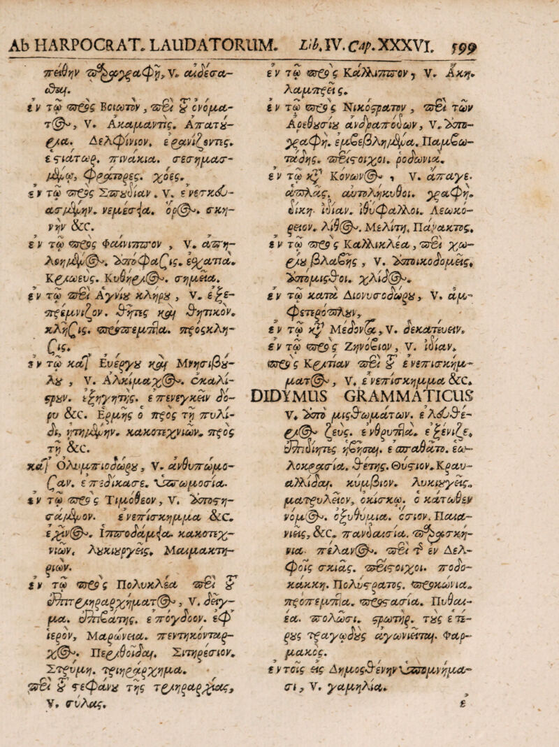 Ab HARPOCRAT. LAUDAT ORUM* L\bk IV. XXXVL f 99 λααττξα ς. * ** \ r r\\ /\/ εν τω ς ΊΦικοςρατον , πτβι των Αοεύχσ-ίχ ανΑραποΙων, Υ^Άττη- ^ξαφη. ε/α&εβληΐ&μΑ, ΤΙαμ,ζω- τ&άης. ‘Ζ&ίς-οιχοι. ροδωνιά* ε ν τω χ*1 Κσνων@* ? ν. απαγε· οντχλας^ αΛΠνληκυθΰΐ» ^ξαφη» ίίκη·· ίΥιαν» \9υφαϊλοι.. Αεωκο- ξαονr Λίί@^·. Μελίτη. Πα^ακτζς. s ν τω ς ΚαλΚικλεα, '«τΒ* βλαζης ,. V. ΆσπηκοΑομ,ας* ’&7Π)ιίΐίς3'οιΛ χλίΑ&* εν τω κατα Λιοννσ~οΑωξχ * V. α^ φετεξοΏλχν y t V ΤΟύ xV MsJw&yV. όίΚΛ TiVGW» * ~ * \ ><0 , P/ τω <stCp ^ Ζηνοβίαν, V. ίζσζρ $· Κ&τιαν /ss%t & ε Μτηοτκημ^ ματ@*, V. ε νετΓίΟ-κηρμ,α, &C* DIDYMUS GRAMMATICUS' V* >σπί μίς&ωμ,α,των. ε λ<$0θ*£- &νς. ενΰρυΆα* ε£ενί?ξ„ ανπύινμις rfoyoz&j· ε cutcwxtd. εο&~ λοκρ$ατία, &ετης. Θυ&ον+Κξαυ- α,λΚιΑαρ. κνμβιον* λυκιχγας» '* S * * £\ ματξυλαον, οκατχω. ο κατωϋεν νομ(@Α>. ο^νΎυμια. ctiov. iloua- viag,&£C* 7raviau(ria. 'Ζ^βίτκη- νια- 7πλαν@^. ttASi εν Αελ~ φοΊς <τχιας. 'ζε&ςΜχοι· ποΑο- χακκη. Τίολυς-ρατος, <δτξ$χωνια» 7Γςο7τεμ7Γΐα. πτ&<ςα(τία. Uv9cu- / '■ Λ, \ * Λ εα· ντολωο-κ ςρωτηο* τχς ε τε~ Λ\ ’τ 3^ ξχς τξαγωόας αγωνιαταή. Φαρ~ fιακος. ενταίς ag ΔημοςΑϊενψ\Α^μνημα-* (diKf. I ν τω <τχξ$ς Βcttoiw χ ·ζ£ι 5°cvofjut- τ@^> V» AK-ctpi&VTtg. Αττοντχ- &cl. Δελφίνων, ε {ycvi/^smg* ε ςτατωξ. 7πνα,χια. (Γεα-ημα,?- /Αφγ, φρβ,τΰξες. χοες^ it τω πι&ς Χτατ^ίαν. ν. ε nw-dj- α<τ/Αφψ. viftecrja. ορ@^. (τχη- ?ψ &C. εν τω <zrCgg ΦαΛνίτπΓον , V. avrr,- ΆζτίφαΓίς* ε%ατια,. Κ£*ωευς. Κυ9ν;£/.@^. (Tfjj^act. εν τω 'S& Αγνίχ κλήρα } ν.εζε- vrfiftvtfyv, &ψις Β'ητίκον, xXfjQig. ccrcjrzsr$p/$A. ττξοςχλη- Ος> » r? * f ·\ / s ν τω χα,[ Ενεξγχ κ&{ Μνηοτρχ- λχ , V. Αλχίμ,&χ©*. όκα,λί- ψρχν. tfyyriTtjg. επενεγκαν io- fu &C. Εξμ,ης ο ττξος τ? πυλί- At, ΥΓΓήΙ&φψ. κακοτεχνιών* ττξος -V Q Ty OCC. κα[ ΟΑνατηοΑωρχ y V. avSv7roouo- (^av. €7T':diκα<τε. \ζζ*Γωριοοίλ* εν τω (ζτ&ς Τι/αόβεον, V. λση^η- ca/A/yOV. ενετΓίσ-xyifJLfjLa &C, ΐ7ΠϋθΑαμ{α. κακοτεχ¬ νιών. λχκιχργας, Μταμ,ακτη- ριων. » 3 \ Γ~* Τ* εν τω <&£9 ς ΤΙολυκλεα rsr&i χ 32πτ£/>ιξαξχηρ(,ατ@*, V. Ααγ- ρια. 3τπζατης, ε πογΑοον. εφ ίεξον, Μαξωναα. πεντηκοντζίρ- χ@^· ΓΓε£/θοίΑα{, ΧιτηξεσΊον* XTfvpitj. Τξιη^νξχημα* ζ τεφάνχ της τ£/ηξαξ£ας, V» νίλας» οί ? V. γα/αηλια·