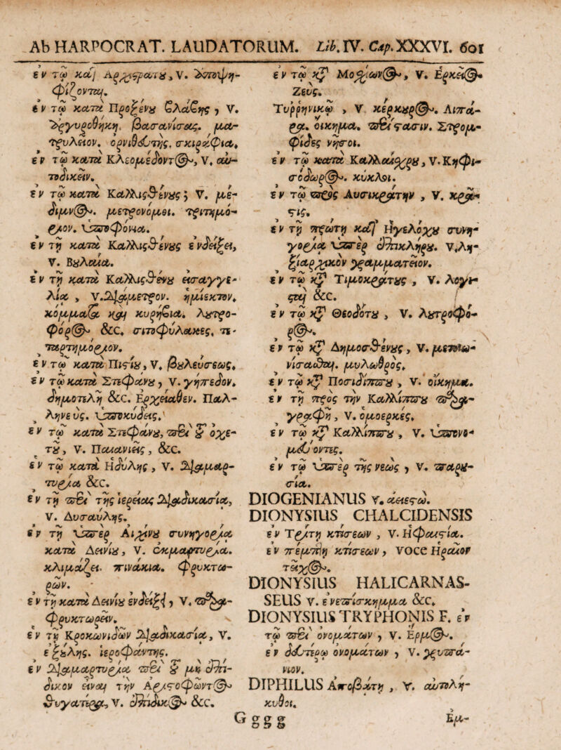 - . '..I,-- -.. . i e ν τω Kp Μο%ων(&*, V. Εξκίχ@* Ζευς· Tυρρηνικω , V κεξκχξ(&>. Λιπά- ρμ, ακημΑ. νT&ts-Acriv. Έτξομ- φί^ες VtfTOU ε ν τω κατα ΚΑλλοά^^μ, V. Κρφν σί3ύύξ(&. κύκλ9ΐ. ε y τω νί&ς Αυιηκρρτιιν , V. χρβί« «ν Tp ττξωτρ Kob\ ύγελοχχ crvvq- yop/x \jzre(> Οίηκλρξχ, ν,Α*- %ι&ξ%χον ^ξΑμμΑτίχον, εν τω κ^ Τιμοχρρτχς , V. λoyf ςζμ &C. εν τω ΘΒΟ^οτχ > V. λχτξνφο- , ?<^· € ν τω xj1 Αημοσ·&ενχς, ν. μετνία* yio-ctidztf. μυλωθρός. ε ν τω xV Uo<riii7FZcra > V. οϊκκμΑ. * ~ \ \ ά €Ρ Τ>7 ST?G£ 77/V ΚΛΛΛΛίΤΤΣΓ# ^Ρ^Α- χρμφη, ν,ομοεξκες. εν τω xp Κα?λί7Γ£Γχ , ν. lisrape-* jU,<*6 0Ρ7Σ£. g ρ τ« \}&Γεξ της νεως y V. ΈΤΑξ#- ey τω xolj Λξ^ςρχτχ , V. Ϊνπϊψη- φ'ίΐον 70/. ε ν τω κατα ΤΙξΟ^εν^ ζλαζης y V. ‘Ρξχυξοθηκη, βα,σ-α,ν'κΓΜζ. μΑ- 'Τξυλίίον. ορνιθ^της. σ-χιρχφίΑ. gp τω fc&70 Κλεομζάοντ@*, V. cw~ 7τόΐΚΗν* εν τω κατα ΚαΤλις&ίνχς y V, με- λμν@*. μετξονομΒί. τ^χτημό- ρ/ον. \}ζηφοΗΑ· € ν rp ΚΑΤΑ ΚΑ?λις&ένχς εν$&$&> V. BxAcua. ε ν τρ κατά ΚΑΪλις&ενχ eiTAyyi' λίχ > ν,ϊλΐ&μ,ετξον. ημιεκτνν. ΧομμΑ(J >($t/ ΚυξηζίΑ. λχτζο- φθξ@^ &C. ctlτΰφυλΑχες, τι· ΤΑξτρμορ/ον. ε y τω κατα Πι<τίχ, V* βχλευτεως, ε y τω κατα Στιφαν#, ν. γη7Γ6<ίον> ^ρμοπλη &C. Ep%eiA$ev. ΠαΑ- ληνευς. \jz?VKv<ieigty ε ρ ταΓ ;co,7o ΖτιφΑνχ, 2ν%ΐ ζ οχε- τ2, V. XlcuAViiig, &C. 6 y τω κατί Η Αυλής , V. %\&μΑζ- τν^/Α &C. *ν τγ ττ\ς \ε^\ους 2^ΑικΑσ·ίΑ} DIOGENIANUS V» οί&ες-ω, V. ΑυτΑυλής. ^Γ^ν,,Γη,.,η *ν τρ \3*re(> Αι^νχ α-υνηγορ/Α κατα Aeivtx, V. όκμα^τνρ^Α. κλιμΑζβΧ’ τηνΑΚΧΑ. φξυκτω- οων. (ΓΙΑ· εντρκαταev<}et^{ y V4 'ZSrkjc- φξυκτωξίίν. ^ BV Tp ΚξΟΚων^ων jh^ap&KATxA, V. g ?&λης. ιεροφΑντης. * ^ f r r ' >rv € y ΖλΙ&μΑξτνρ/Α πα % μκ d7n- DIONYSIUS CHALCIDENSIS εν Τρ/τρ κτίτεων , ν-Ηφεας-ΐΑ· ε ν 7τεμ7Γίρ κτιτεων y voce HpcuQf DIONYSIUS HALICARNAS¬ SEUS V. ε νεττΙσ-χημμΑ &CC. DIONYSIUS TRYPHONIS F, eV τα) ονομ,χτων y V. Eρμ@*. >' f < / > / /” g P O&JTiQOd ονομχτων y V. ViOVt (ity.ov etvxf την Αρ/^οφωντ^λ* DIPHILUS Αποβί,τρ , V. cujToλη- νυγΑΤίφ-, V. ίΆτίχκ·^· &C. κυθοχ. Gggg ύμ-