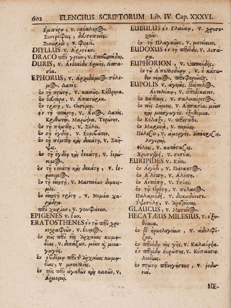 ύμάτοξφ , V. ναυκληρ®*» Χυντξοφοις , ^ώτοπτοιος. 'Συνω&.ϋΐ , V. φιμοί. DIYLLilS ν* DRACO ,ζΰ& γενών , V. Εττohtfm^cq, k. _ λ Ρ / ^ < r\, 9 EU BULLIS β ν Γλανχω, ν. %ξυσ-6· Χ°Μ’ ον τη Πλαγκωνι, V. ρνετνικιον^ EUDOXUS i9 τη Ό&0&, V. Λιπά- &· υΚΔν U ·ζΰ£4 γενών , ν. tmo^umacq, pjc* DURIS> ν. Ανόοκί^α έξρης,Ααζτοί- EUPHORION , ν. xjzwKvfy. σ-Ίΰί. οντΣί Α ποΤλο^ωρω , ν. ο κάτω- EPHORUS, ν. πίλε- μ@ο, Α&τνς* ον τη ττ-ξωτη, V. κοανως» Κ,εβξηνΑ, ον IdjTipoc, ν. ΑττωτϊίΡ/ω. j» / ·»4 ’ / cy τ£/ίτ;? , V. Οκτυμ,η. rtj τετζίξτη, V* Αιν@ο* Αατΰς* Κ^/θωτην. Μαξω{νΛ> Τοξωνψ. cv τη περιτίΐη, V. Σολοί. ©y <τ;? ογ£οη, V. AvovQciτην, ον τη περνπΐη y&f £εκάτη3 V. Σ^?- α^?·5 τ# ^ ύεκατη > V. ϊερω- vvpt@*. ον τη ε ννάτη ^ $εκχτη , V. fg- ξωνυμ,®». CV τη €Μ$<τη i V. Μ&97Μεων ^ιωκις- μ,ος. e* «>09? τ£/τ*7 , V. Τ8εμ,ξ.& %α- #^6/^ > ν· γεωφάνιον. ΕΡΙ GENES ν. ίων. ERATOSTHENES εν τΖ >*β- j. -V V ‘ ^2 νο^ξαφιων 3 V. Ενην(§Α>. ον τύΐς τΰ%ί της Ά^χα^οίς χωμ,φ- ίιας 3 V. Ακαζών, pcetov ^ peiet,- γωγος. ε (o^o/lio) <z$u Τ' ^ξχοάας κωμω- &i<x4j ν μετεεΤλείς. &C 'srfe α,γαβων ngy κ&κων}ν< ΑξΙΑ,οςζη* ‘φ « ^ i « ' Mt» 'ΖΒΐίίφοξίωίΟτ. EUPOLIS ν. αγηοίς· βατ&λ@*. , Αντνλΰκω 7 V* ΰτηΜκωτνν. cv Βα^οως, V. πώλιναάξίτ®*. ον τϋίς Αημοις, V. Α οοτ&τια. uetcv \ \ >y λ r 1 y&j fA&ίαγωγος, οζυνυ/ΐΛΐ&. ον Κόλα, V. 'Z^<r^<5i. ορ Αίαν/κζ,, ν. TUfJLiccj. Πόλεων ? ν. αροξγος. 'bmKg/Qig. λογίςζη, Φιλοις, V. KoLTKA&Qig* Xpvcrofyjj, V. ctttvcc, EURIPIDES ν. κ«βι. Οί/ Αιγί^ι , V. ΠΰίνΑΧτ(&>. ον Α'λΰΟΰΊρ, V* Αλοπη. ον Αντιόπη, V. TaicLj. ον τφ Οξες-η 3 V. πίλαν©*. IΊαλαμ η^, V. ίΐίκωίωνκτ*. Ύ'φίττυλη, V. ^tcjsvjzq, GLAUCUS , Υ. HECATABUS MILESIUS, ν. o’|y. 6v/MAt ον β ηξωελεγάων 9 V. χ<^ελφί~ ζ&ν. ον π&.ο^ω της γης, V. Κα,λα,νξ^α. εν 'ZcT&ejL Ευξωπης3V. Ku^oorif./ λοιίίοες. ον 7τξωτω Έ&ίηγη<ηως , V. pJiV* HEC