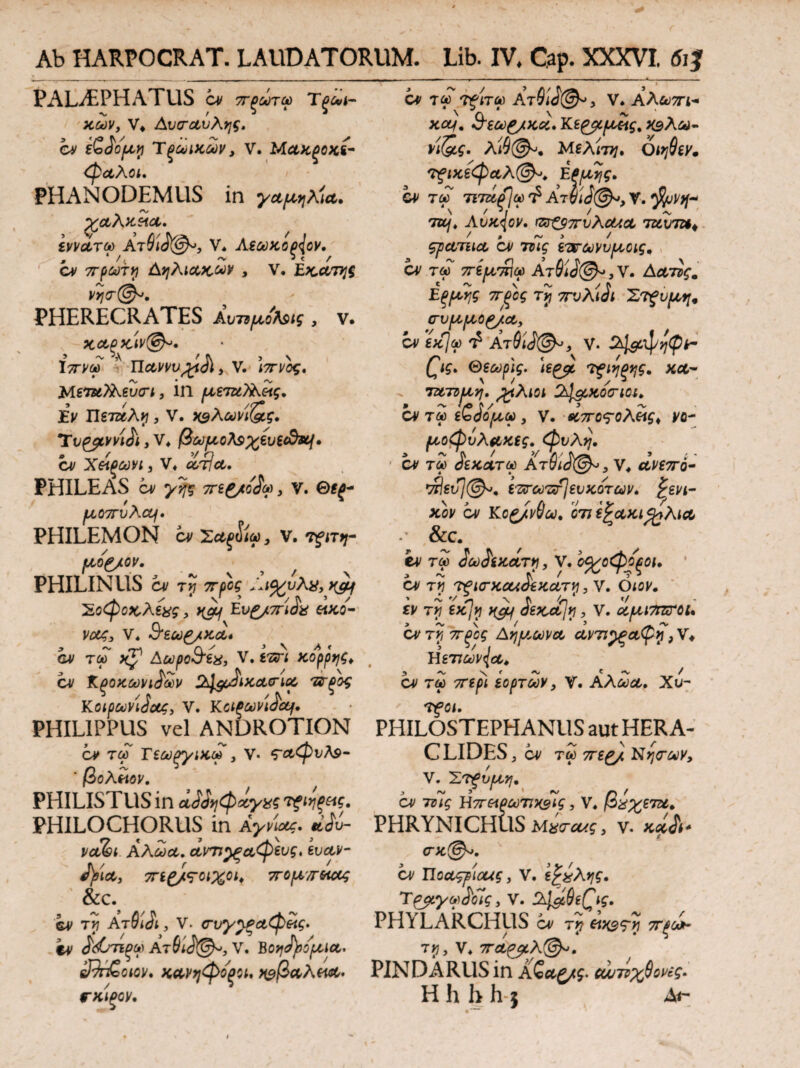 PALAEPHATUS cv 7Γξωτω Τξωρ χων, V* Αυ<ταυλης. cv iZSofjLy Tξωιχων, V. Μαχξοχί- φαλοι. PHANODEMUS in γαμήλια, χαλκεία. εννοίτω Ατ6ί<%$λ>, V, Αζωχοξ{ον, cv πρώτη Αηλιακων , V· Εκα,τηξ Vrj(T@^, PHERECRATES ΑυημοΚις , V. Χπνω ’ Π&ννιι,£ί<Λ> V. Με?ζ*7λεϊ<η, 111 ριετζί?λίίς. Εν Ώετ&λνι, V. χ^λωνίζος, Tv^yty/ich, V» βωμ,ολ$%ευξ(&κΐ· cv Χείρωνι, V* λτ/λ· PHILEAS ί* ^ , V. Θψ fLC07TvAcCf · PHILEMON cv Σ*^ί«, v. TjfJTJy- fAOg/OV. PHILINUS cv Tj7 ar/iff Έοφοχ,λέχς, y&j Evg/m&s eiKO- vag3 V. cv τω xj1 Αωρο&εχ, V,tari χορρηζ* cv Κξοχωνι^ων ^^cJixctcrioi τ&ξος KoipctiviJccg, V. Kοΐξωνί&χι· PHILIPPUS vel ANDROTION PHIL0STEPHANUS aut HERA- cv τω Τεωξγιχω , V· <?Λφυλ$- CLIDES, cv τω πε£/ Νη<των, CV ΤαΓ Τ^ίΤΟ) Ατ91ό@*3 V* Αλ&)7Π·+ xccf. 8'ίω£/κκ,Κε£ρμ*ις.Χ9λω- η(&ς. Μελίτη, Οιηΰεν. 'τξικεφαλ®^. Efipiijg. CV τλΓ 71716$ω'Ρ At6iJ@», V. $/ν*- to/, Αυχ^ον. rzr£97rvKcUoi iztvTZt* ςρατιια cv 7zuV εττωνυριοις, cv ταΓ πεμ,πΐω AT0iJ©^,V. Αατϊς. Εξροης πξος τη πυλί^ι Στξυ^ crvpi[j,0g/ct, cv exjqp ^ Ατθ'ι<}@^, V. Sil&tyqtpt- £ις> Θεωρις. U&c. τξίηξης, χλ- τ&τνριη. #λιοι Ct^QiXOcriOi, αιτώ εζόορω , ν. *ίπο?ολείς< νο- μοφύλακες, φυλή, cv τύο ίεχατω At^J©·», V* ανεπό- *Άεύ7©». επτωπί\ευχοτων, γενι¬ κόν ον Κο£/ν$ω, C77 εξ&κι^λΐΛ - &C. ev τ£ 2ωίεχάτη, V. by/οφοξοι, Ο) ΤΤή 7fl(TXCCi<i'€XUTyi, V. όιον, εν τ? ε*7ρ ^ JsKctjy], ν. ccfja7rsrc>L, cv Αηρ/,ωνα, ανπ^ξοοψη, V* Ήετιων{α. cv τω ττε^ί εορτών 3 V. Αλωα. Χυ- TfCI. β ολειον. PHILISTUS in α^ηφχγχς ^ψς. V. 'ΣτΡυμη, 3 ~ » 1 λ/ r} / cv 7?ις \\7Γ&ρωτιΧ3ίς, V* ρχ%ε7ζι. PHILOCHORUS in AyvW. ^ PHRYNICHUS ν. νΛ^ί Αλωα. ανπ^ξαφευς, ευαν- σκ@^. fyiA, 7Γί£/ς·01%01> 7T0^/T6iCCg &C. cv τι ΑτΑίΑ, V. <τυγ^ξΛφείς. ev £<&πξω Ατ91 J©-5 V. ΒOfjajuofJUotn sJJr&oiov. κανηφό'ξοί, ^βοολεν^· VKIPQV, cν ITco^iiiwf, V. ε£χλης, Τ&ίγω&Ίς, V. 24&6eQg. PHYLARCHUS έν r>? eixsTri 7Γξωi- TJJ, V* 7ΓΛ{β,λ(&, PINDARUS in Αζ&ζ/ς> αυτίχθονες, H h h h $ Λι-