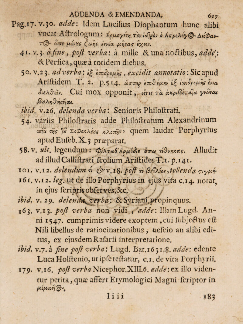 ADDENDA & EMENDANDA, 6i? Pag.17. v.30. adde: Idem Lucilius Diopbantum hunc alibi VOCat Aftrologum: ΐξμογίνη τον lefjfiov i Α<ςρoAoy@~ Διάφαν- ήτη μίνας ζωής inia, μήνας ιχ,αν. 41. v.3. a fine, pofi verba: a mille & una no&ibus, adde: & Perfica, quaea totidem diebus, x 50. v.2 3. ad verba' Ιτηίρομ,ής, excidit annotatio: Sic apud Ariftidem X. 2. p.5 r4, ωττηρ ίπ,Βίμήν Ιζ Ι7τ.ίμμ.ης tua, ϋκλ&ίίν. Cui 1ΏΟΧ opponit, βίτις τα ακριβίταΐα yvuvcu βϋλη&ησίίοϋ. ibid, ν.26. delenda verba'. Senioris Philoftrati. '. 1' 54. variis Philoftratis adde Philoftratum Alexandrinum srgi τςς fi Σοψοκλίας κλοπή* ■> quem laudat Porphyrius apudEufeb.X.3 praeparat. 58.v. ult, legendum: φίλταθΆ^μί^ι Ζπω τίβνν,κας. Alludit ad illud Calliftrati feoliurn AriftidesT.i. p.141. 101. v.12. delendum -ή eW.i8-pofi π β&λίον,tollenda <τιγμή· 161, v.12. leg. ut de illo Porphyrius in ejus vita 0,14. notat, in ejus fcriptisobferves,&c. / J ibid. v. 29. delenda^yerba: &Svriani propinquus. 163, v.13.pofi verba non vidi , adde: IllamLugd. An¬ ni 1547. cumprimis videre exoptem ,cui ihb ;c$us efl: Nili libellus de ratiocinationibus , nefcio an alibi edi¬ tus, ex ejusdem Rafarii interpretatione. ibid. v.7. a fine pofi verba: Lugd, Bar.1631.8. adde: edente Luca Holftenio, utipfeteftatur, c.i.devita Porphyrii, 179. v.itf. pofi Nicephor.XIII.6. adde:ex illo viden¬ tur petita, qua? affert Etymologici Magni fcriptor in μίμαη^' I· · · 111 i83