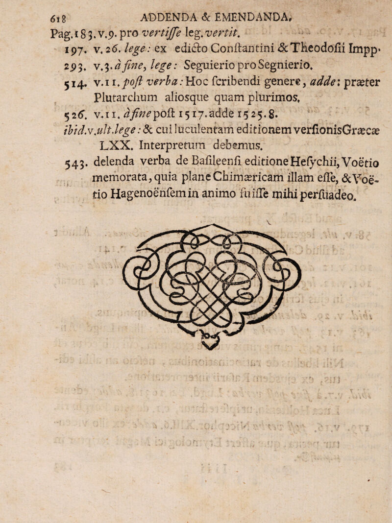 I 618 ADDENDA & EMENDANDA, Pag. 183.V.9. pro vertijfe leg.vertit. 197. v, 26. lege: ex ediilo Conftantini &Theodofii Impp· 293. fine, lege: Seguierio pro Segnierio, 514. v.i i.poft verba:Hoc feribendi genere, adde; praeter Plutarchum aliosque quam plurimos, 526·. v.ti. afinepoR 1517.adde 1525.8· ibid.v.ult,lege: & cui luculentam editionem veriionisGrajcae LXX. Interpretum debemus. 543. delenda verba de Bafileenfi editioneHe{ychii,Voetio memorata,quia planeChim amicam illam eile, &Yoe» tio Hagenoenfemin animo fiiiiTe mihi perfuadeo.