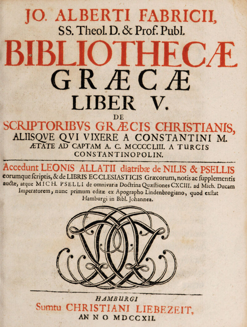 JO. ALBERTI FABRICII, S S. Theol. D. & Prof! Pubi. 18BLIOTHECE GRiECrE LIBER V. DE SCRIPTORIBVS GRAECIS CHRISTIANIS ALIISQVE QVI VIXERE A CONSTANTINI M. iETATE AD CAPTAM A. C. MCCCCLIII. A TURCIS CONSTANTINO POL IN. Accedunt LEONIS ALLATU diatribae de NILIS & PSELLIS corumque fcriptis, & de LIBRIS EC CLESIASTICIS Graxoram, notis ac fupplementis auilae, atque MICH. PSELLI de omnivana DoftrinaQuaeftionesCXCIII. ad Mich. Ducam Imperatorem, nunc primum editae ex Apographo Lindenbrogiano, quod exilat Kamburgi in Bibi. Johannea. HAMBURGI Sumtu CHRISTIANI LIEBEZEIT, AN N O MDCCXII.