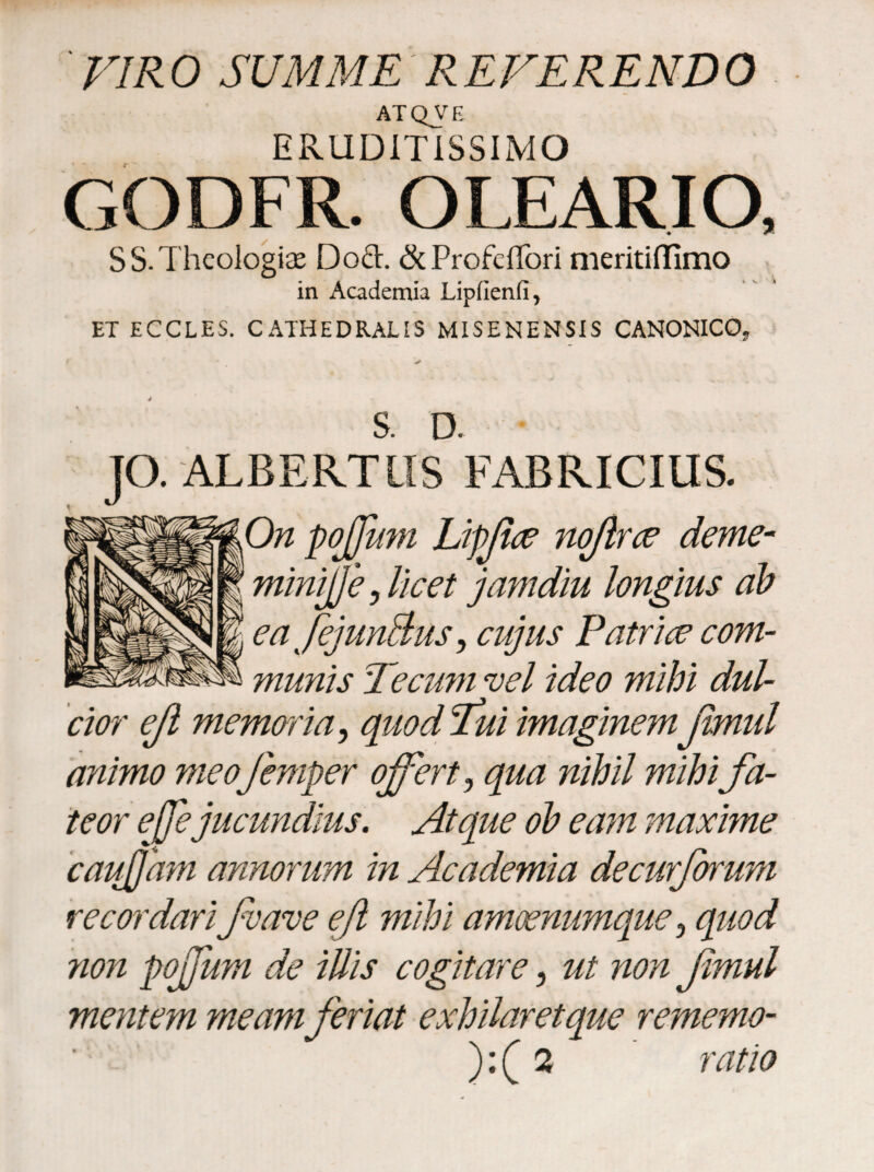 ' VIR 0 SUMME REFERENDO ATQVE ERUDITISSIMO GODFR. OLEARIO, S S. Theologias Doft. &ProfclTori meritiilimo in Academia Lipfienfi, ET ECCLES. CATHEDRALIS MISENENSIS CANONICO, 4 S. D. JO. ALBERTIIS FABRICIUS. On pojjum Lipfice noftrce dente- miniffe, licet jam diu longius ab ea JejunBus, cujus Patrice com¬ munis Tecu?n vel ideo mihi dul¬ cior efi memoria, quodfuiimaginemjimul animo meofemper offert ? qua nihil mihi fa¬ teor effe jucundius. Atque ob eam maxime cauffam annorum in Academia decurforum recordarifave efi mihi amoenumque3 quod non poffum de illis cogitare, ul non fimul mentem meamferiat exhilaret que rememo- ):(2 ratio