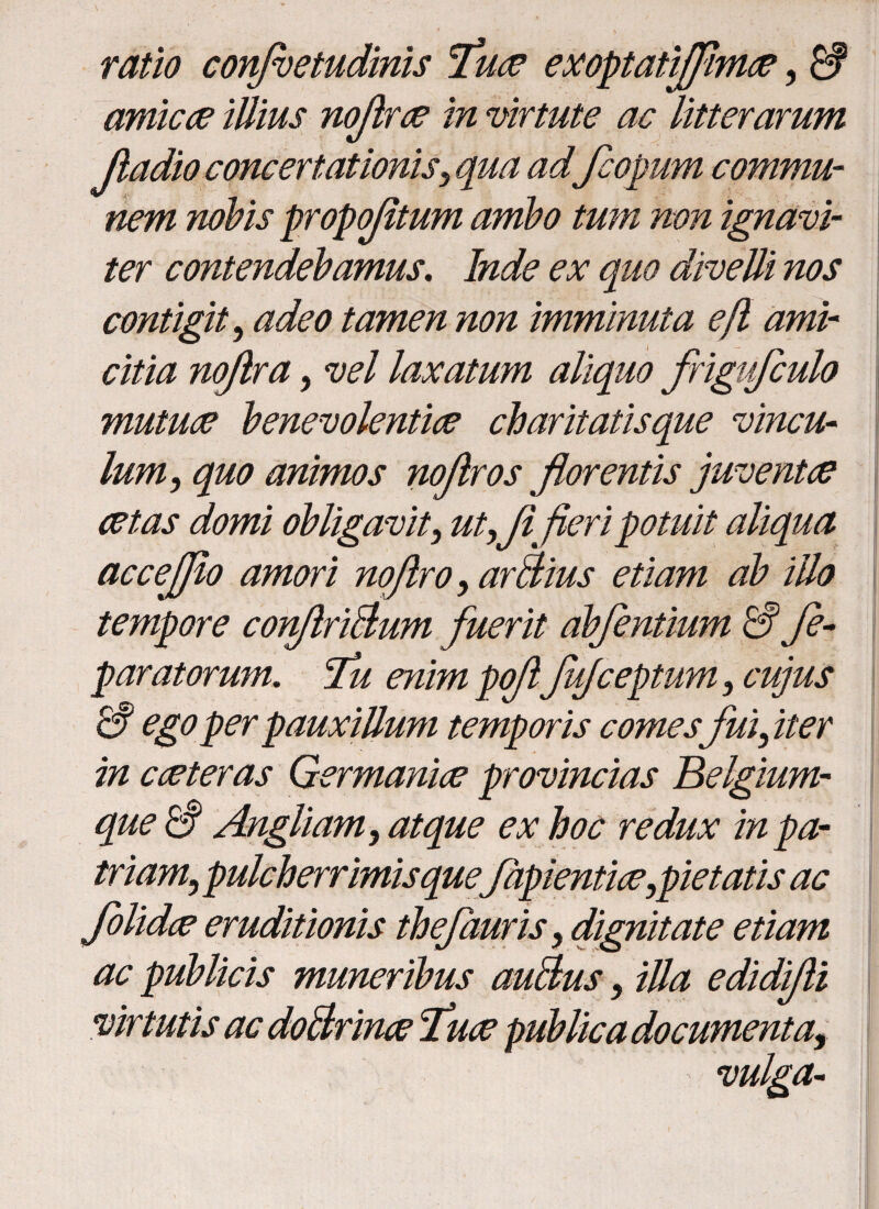 ratio confioetudinis Tue exoptatffime, £f amice illius nofire in virtute ac litterarum fiadioconcertationis, qua adfcopum commu¬ nem nobis propofitum ambo tum non ignavi¬ ter contendebamus. Inde ex quo divelli nos contigit, adeo tamen non imminuta eft ami¬ citia noftra, vel laxatum aliquo frigufculo mutuae benevolentiae charitatisque vincu¬ lum, quo animos noflros florentis juventae aetas domi obligavit, utxfi fieri potuit aliqua accejjio amori nqftro, arBius etiam ab illo tempore con/lriBum fuerit abfentium & Je- paratorum. fu enim pofiJufceptum, cujus & ego perpauxillum temporis comes'fui, iter in cceteras Germanice provincias Belgium- que£§ Angliam, atque ex hoc redux in pa¬ triam,, pulcherrimis quefapientiae^pietatis ac folide eruditionis thefauris y dignitate etiam ac publicis muneribus auBus} illa edidifii virtutis ac doBrine Tue publica documenta, vulga-